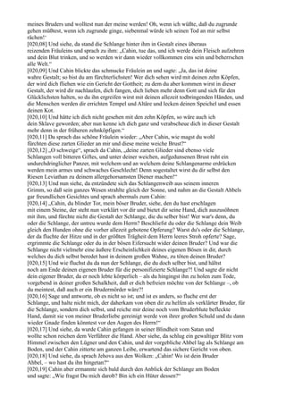 meines Bruders und wolltest nun der meine werden! Oh, wenn ich wüßte, daß du zugrunde
gehen müßtest, wenn ich zugrunde ginge, siebenmal würde ich seinen Tod an mir selbst
rächen!‘
[020,08] Und siehe, da stand die Schlange hinter ihm in Gestalt eines überaus
reizenden Fräuleins und sprach zu ihm: „Cahin, tue das, und ich werde dein Fleisch aufzehren
und dein Blut trinken, und so werden wir dann wieder vollkommen eins sein und beherrschen
alle Welt.“
[020,09] Und Cahin blickte das schmucke Fräulein an und sagte: „Ja, das ist deine
wahre Gestalt; so bist du am fürchterlichsten! Wer dich sehen wird mit deinen zehn Köpfen,
der wird dich fliehen wie ein Gericht der Gottheit; zu dem du aber kommen wirst in dieser
Gestalt, der wird dir nachlaufen, dich fangen, dich lieben mehr denn Gott und sich für den
Glücklichsten halten, so du ihn ergreifen wirst mit deinen allezeit todbringenden Händen, und
die Menschen werden dir errichten Tempel und Altäre und lecken deinen Speichel und essen
deinen Kot.
[020,10] Und hätte ich dich nicht gesehen mit den zehn Köpfen, so wäre auch ich
dein Sklave geworden; aber nun kenne ich dich ganz und verabscheue dich in dieser Gestalt
mehr denn in der früheren zehnköpfigen.“
[020,11] Da sprach das schöne Fräulein wieder: „Aber Cahin, wie magst du wohl
fürchten diese zarten Glieder an mir und diese meine weiche Brust?“
[020,12] „O schweige“, sprach da Cahin, „deine zarten Glieder sind ebenso viele
Schlangen voll bitteren Giftes, und unter deiner weichen, aufgedunsenen Brust ruht ein
undurchdringlicher Panzer, mit welchem und an welchem deine Schlangenarme erdrücken
werden mein armes und schwaches Geschlecht! Denn sogestaltet wirst du dir selbst den
Riesen Leviathan zu deinem allergehorsamsten Diener machen!“
[020,13] Und nun siehe, da entzündete sich das Schlangenweib aus seinem inneren
Grimm, so daß sein ganzes Wesen strahlte gleich der Sonne, und nahm an die Gestalt Ahbels
gar freundlichen Gesichtes und sprach abermals zum Cahin:
[020,14] „Cahin, du blinder Tor, mein böser Bruder, siehe, den du hast erschlagen
mit einem Steine, der steht nun verklärt vor dir und bietet dir seine Hand, dich auszusöhnen
mit ihm, und fürchte nicht die Gestalt der Schlange, die du selber bist! Wer war's denn, du
oder die Schlange, der untreu wurde dem Herrn? Beschliefst du oder die Schlange dein Weib
gleich den Hunden ohne die vorher allezeit gebotene Opferung? Warst du's oder die Schlange,
der da fluchte der Hitze und in der größten Trägheit dem Herrn leeres Stroh opferte? Sage,
ergrimmte die Schlange oder du in der bösen Eifersucht wider deinen Bruder? Und war die
Schlange nicht vielmehr eine äußere Erscheinlichkeit deines eigenen Bösen in dir, durch
welches du dich selbst beredet hast in deinem großen Wahne, zu töten deinen Bruder?
[020,15] Und wie fluchst du da nun der Schlange, die du doch selber bist, und hältst
noch am Ende deinen eigenen Bruder für die personifizierte Schlange?! Und sagte dir nicht
dein eigener Bruder, da er noch lebte körperlich – als du hingingst ihn zu holen zum Tode,
vorgebend in deiner großen Schalkheit, daß er dich befreien möchte von der Schlange –, ob
du meintest, daß auch er ein Brudermörder wäre?!
[020,16] Sage und antworte, ob es nicht so ist; und ist es anders, so fluche erst der
Schlange, und halte nicht mich, der daherkam von oben dir zu helfen als verklärter Bruder, für
die Schlange, sondern dich selbst, und reiche mir deine noch vom Bruderblute befleckte
Hand, damit sie von meiner Bruderliebe gereinigt werde von ihrer großen Schuld und du dann
wieder Gnade finden könntest vor den Augen des Herrn!“
[020,17] Und siehe, da wurde Cahin gefangen in seiner Blindheit vom Satan und
wollte schon reichen dem Verführer die Hand. Aber siehe, da schlug ein gewaltiger Blitz vom
Himmel zwischen den Lügner und den Cahin, und der vorgebliche Ahbel lag als Schlange am
Boden, und der Cahin zitterte am ganzen Leibe, erwartend das sichere Gericht von oben.
[020,18] Und siehe, da sprach Jehova aus den Wolken: „Cahin! Wo ist dein Bruder
Ahbel, – wo hast du ihn hingetan?“
[020,19] Cahin aber ermannte sich bald durch den Anblick der Schlange am Boden
und sagte: „Wie fragst Du mich darob? Bin ich ein Hüter dessen?“
 