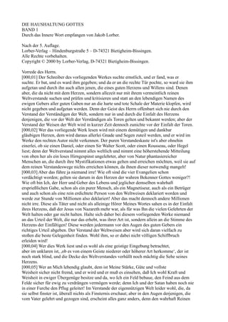 DIE HAUSHALTUNG GOTTES
BAND 1
Durch das Innere Wort empfangen von Jakob Lorber.

Nach der 5. Auflage.
Lorber-Verlag – Hindenburgstraße 5 – D-74321 Bietigheim-Bissingen.
Alle Rechte vorbehalten.
Copyright © 2000 by Lorber-Verlag, D-74321 Bietigheim-Bissingen.

Vorrede des Herrn.
[000,01] Der Schreiber des vorliegenden Werkes suchte ernstlich, und er fand, was er
suchte. Er bat, und es ward ihm gegeben; und da er an die rechte Tür pochte, so ward sie ihm
aufgetan und durch ihn auch allen jenen, die eines guten Herzens und Willens sind. Denen
aber, die da nicht mit dem Herzen, sondern allezeit nur mit ihrem vermeintlich reinen
Weltverstande suchen und prüfen und kritisieren und statt an den lebendigen Namen des
ewigen Gebers aller guten Gaben nur an die harte und tote Schale der Materie klopfen, wird
nicht gegeben und aufgetan werden. Denn der Geist des Herrn offenbart sich nie durch den
Verstand der Verständigen der Welt, sondern nur in und durch die Einfalt des Herzens
denjenigen, die vor der Welt der Verständigen als Toren gelten und bekannt werden; aber der
Verstand der Weisen der Welt wird in kurzer Zeit dennoch zunichte vor der Einfalt der Toren.
[000,02] Wer das vorliegende Werk lesen wird mit einem demütigen und dankbar
gläubigen Herzen, dem wird daraus allerlei Gnade und Segen zuteil werden, und er wird im
Werke den rechten Autor nicht verkennen. Der puren Verstandeskaste ist's aber ohnehin
einerlei, ob sie einen Daniel, oder einen Sir Walter Scott, oder einen Rousseau, oder Hegel
liest; denn der Weltverstand nimmt alles weltlich und nimmt eine höherstehende Mitteilung
von oben her als ein loses Hirngespinst ungelehrter, aber von Natur phantasiereicher
Menschen an, die durch ihre Mystifikationen etwas gelten und erreichen möchten, weil sie auf
dem reinen Verstandeswege nichts erreichen können, da ihnen dieser notwendig mangelt!
[000,03] Aber das führe ja niemand irre! Wie oft sind die vier Evangelien schon
verdächtigt worden; gelten sie darum in den Herzen der wahren Bekenner Gottes weniger?!
Wie oft bin Ich, der Herr und Geber des Lebens und jeglicher demselben wahrhaft
ersprießlichen Gabe, schon als ein purer Mensch, als ein Magnetiseur, auch als ein Betrüger
und auch schon als eine rein erdichtete Person von den Weltweisen deklariert worden und
werde zur Stunde von Millionen also deklariert! Aber das macht dennoch andere Millionen
nicht irre. Diese als Täter und nicht als alleinige Hörer Meines Wortes sahen es in der Einfalt
ihres Herzens, daß der Jesus von Nazareth mehr war, als für was Ihn die vielen Gelehrten der
Welt halten oder gar nicht halten. Halte sich daher bei diesem vorliegenden Werke niemand
an das Urteil der Welt, die nur das erhebt, was ihrer Art ist, sondern allein an die Stimme des
Herzens der Einfältigen! Diese werden jedermann vor den Augen des guten Gebers ein
richtiges Urteil abgeben. Der Verstand der Weltweisen aber wird sich daran vielfach zu
stoßen die beste Gelegenheit finden. Wohl ihm, so er dabei nicht völligen Schiffbruch
erleiden wird!
[000,04] Wer dies Werk liest und es wohl als eine geistige Eingebung betrachtet,
aber im unklaren ist, ,ob es von einem Geiste niederer oder höherer Art herkomme‘, der ist
noch stark blind, und die Decke des Weltverstandes verhüllt noch mächtig die Sehe seines
Herzens.
[000,05] Wer an Mich lebendig glaubt, dem ist Meine Stärke, Güte und vollste
Weisheit sicher nicht fremd, und er wird und er muß es einsehen, daß Ich wohl Kraft und
Weisheit in ewiger Übergenüge besitze und da, wo Ich ein Feld bebaue, den Feind aus dem
Felde sicher für ewig zu verdrängen vermögen werde; denn Ich und der Satan haben noch nie
in einer Furche den Pflug geleitet! Im Verstande der eigennützigen Welt leider wohl, die, da
sie selbst finster ist, überall nichts als Finsternis erschaut; aber in den Augen derjenigen, die
vom Vater gelehrt und gezogen sind, erscheint alles ganz anders, denn den wahrhaft Reinen
 