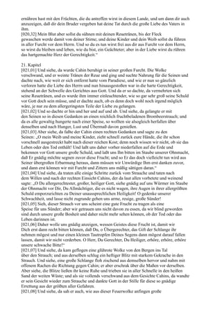 ernähren hast mit den Früchten, die du antreffen wirst in diesem Lande, und um dann dir auch
anzuzeigen, daß dir dein Bruder vergeben hat deine Tat durch die große Liebe des Vaters in
ihm.
[020,32] Mein Blut aber sollst du sühnen mit deinen Reuetränen, bis der Fleck
gewaschen werde damit von deiner Stirne; und deine Kinder und dein Weib sollst du führen
in aller Furcht vor dem Herrn. Und so du es tun wirst frei aus dir aus Furcht vor dem Herrn,
so wirst du bleiben und leben, wie du bist, ein Geächteter; aber in der Liebe wirst du rühren
das hartgemachte Herz der Gerechtigkeit.“

21. Kapitel
[021,01] Und siehe, da wurde Cahin beruhigt in seiner großen Furcht. Die Wolke
verschwand, und er weinte Tränen der Reue und ging und suchte Nahrung für die Seinen und
dachte nach, wie weit er sich entfernt hatte vom Paradiese, und wie er nun so gänzlich
verloren hatte die Liebe des Herrn und nun hinausgestoßen war in die harte Gerechtigkeit,
stehend an der Schwelle des Gerichtes aus Gott. Und da er so dachte, da vermehrten sich
seine Reuetränen, und es wurde ihm immer einleuchtender, wie so gar sehr groß seine Schuld
vor Gott doch sein müsse, und er dachte auch, ob es denn doch wohl noch irgend möglich
wäre, je nur zu dem allergeringsten Teile der Liebe zu gelangen.
[021,02] Und so dachte er hin und her und auf und ab. Und siehe, da gelangte er mit
den Seinen so in diesen Gedanken an einen reichlich fruchtbeladenen Brombeerstrauch; und
da es alle gewaltig hungerte nach einer Speise, so wollten sie alsogleich herfallen über
denselben und nach Hunger, Lust und Übermaß davon genießen.
[021,03] Aber siehe, da faßte der Cahin einen rechten Gedanken und sagte zu den
Seinen: „O mein Weib und meine Kinder, zieht schnell zurück eure Hände, die ihr schon
vorschnell ausgestreckt habt nach dieser reichen Kost; denn noch wissen wir nicht, ob sie das
Leben oder den Tod enthält! Und laßt uns daher vorher niederfallen auf die Erde und
bekennen vor Gott unsere große Schuld, und laßt uns Ihn bitten im Staube unserer Ohnmacht,
daß Er gnädig möchte segnen zuvor diese Frucht; und so Er das doch vielleicht tun wird aus
Seiner übergroßen Erbarmung heraus, dann müssen wir Unwürdige Ihm erst danken zuvor,
und dann erst können wir mit Furcht und Zittern uns mäßig sättigen daran.“
[021,04] Und siehe, da traten alle einige Schritte zurück vom Strauche und taten nach
dem Willen und nach der rechten Einsicht Cahins, der da laut allen vorbetete und weinend
sagte: „O Du allergerechtester, großer, heiliger Gott, siehe gnädig auf uns Würmer im Staube
der Ohnmacht vor Dir, Du Allmächtiger, die es nicht wagen, ihre Augen in ihrer allergrößten
Schuld emporzurichten zu Deiner unaussprechlichen Heiligkeit! O gedenke unserer
Schwachheit, und lasse nicht zugrunde gehen uns arme, reuige, große Sünder!
[021,05] Sieh, dieser Strauch vor uns scheint eine gute Frucht zu tragen als eine
Speise für uns Sünder; aber wir getrauen uns nicht davon zu essen, da wir blind geworden
sind durch unsere große Bosheit und daher nicht mehr sehen können, ob der Tod oder das
Leben darinnen ist.
[021,06] Daher wolle uns gnädig anzeigen, wessen Geistes diese Frucht ist, damit wir
Dich erst dann recht bitten können, daß Du, o Übergerechter, das Gift der Schlange ihr
nehmen mögest und nur einen kleinen Tautropfen Deines Segens dann mögest darauf fallen
lassen, damit wir nicht verderben. O Herr, Du Gerechter, Du Heiliger, erhöre, erhöre, erhöre
unsere schwache Bitte!“
[021,07] Und siehe, da kam geflogen eine glührote Wolke von den Bergen ins Tal
über den Strauch; und aus derselben schlug ein heftiger Blitz mit starkem Gekrache in den
Strauch. Und siehe, eine große Schlange floh zischend aus demselben hervor und nahm mit
offenem Rachen die Richtung gegen Cahin; er aber erschrak über die Maßen vor derselben.
Aber siehe, die Blitze ließen ihr keine Ruhe und trieben sie in aller Schnelle in den heißen
Sand der weiten Wüste; und als sie vollends verschwand aus dem Gesichte Cahins, da wandte
er sein Gesicht wieder zum Strauche und dankte Gott in der Stille für diese so gnädige
Errettung aus der größten aller Gefahren.
[021,08] Und siehe, da sah er auch, wie aus dieser Feuerwolke anfingen große
 