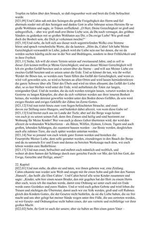 Tropfen zu fallen über den Strauch, so daß ringsumher weit und breit die Erde befeuchtet
wurde.
[021,09] Und Cahin sah mit den Seinigen die große Freigebigkeit des Herrn und fiel
abermals nieder mit all den Seinigen und dankte Gott in aller Inbrunst seines Herzens für so
große Wohltaten und sagte, in Tränen zerfließend: „O Herr, Deine Gerechtigkeit ist groß und
unbegreiflich, – aber wie groß muß erst Deine Liebe sein, da Du noch vermagst, des größten
Sünders zu gedenken mit so großen Wohltaten aus Dir, o Du ewige Liebe! Wie groß muß
doch die Bosheit sein, die Dich je verkennen mochte!“
[021,10] Und siehe, da ließ sich aus dieser noch segentriefenden Wolke eine Stimme
hören und sprach vernehmliche Worte, die da lauteten: „Höre du, Cahin! Ich habe Meine
Gerechtigkeit verwandelt in Liebe; jedoch wird die Liebe sein nur bei denen, die sie da
werden suchen künftig nicht nur in der Not und Bedrängnis, sondern in ihrer Fröhlichkeit und
in ihrer Freiheit.
[021,11] Siehe, Ich will dir einen Termin setzen auf zweitausend Jahre, und es soll in
dieser Zeit keinen treffen je Meine Gerechtigkeit; und aus dieser Meiner Gerechtigkeit will
Ich ein großes Gefäß bereiten und es setzen über die Sterne – und will aus Meiner Liebe ein
zweites Gefäß bereiten und es setzen unter die Erde. Und so könnet ihr tun, wie ihr wollet:
Werdet ihr Böses tun, so werden eure Taten füllen das Gefäß der Gerechtigkeit, und wenn es
wird voll geworden sein, so wird es bersten an allen Orten und wird lassen herniederstürzen
die ganze Schwere über alle Täter des Übels und wird sie töten allesamt; das Gefäß der Liebe
aber, so es leer bleiben wird unter der Erde, wird aufnehmen die Toten zur langen,
reinigenden Qual. Und da werden, die da sich werden reinigen lassen, versetzt werden in die
Gestirne zu langen Kämpfen; die aber da sich verhärten werden aus ihrer inneren Bosheit
heraus, die werden dereinst geworfen werden unter den Boden dieses Gefäßes, da sein wird
ewiges Heulen und ewiges Gekläffe der Zähne im Zorne Gottes.
[021,12] Und nun tretet hinzu zum vom Segen befeuchteten Strauche, und esset
davon zur Stillung eures Hungers, und bedenket dabei allezeit, von wem diese Gabe ist!
[021,13] Und breitet euch aus im Lande der Tiefe; aber auf die Berge wage keiner
von euch je zu setzen seinen Fuß, denn ihre Zinnen sind heilig und sind bestimmt zur
Wohnung für Meine Kinder! Wer von euch je dieses Gebot übertreten wird, der wird den
allezeit da wohnenden Wächtertieren – als Bären, Wölfen, Hyänen, Löwen, Tigern und auch
großen, lebenden Schlangen, die zuunterst hausen werden – zur Beute werden, desgleichen
auch alle zahmen Tiere, die euch später werden untertan werden.
[021,14] Nur so jemand von euch würde ganz fromm werden und bestehen die
Feuerprobe Meiner Liebe, dem solle gestattet werden, einzudringen in den Bauch der Berge
und da zu sammeln Erz und Eisen und daraus zu bereiten Werkzeuge nach dem, wie euch
lehren werden eure Bedürfnisse.
[021,15] Und nun esset, befruchtet und mehret euch männlich und weiblich, und
wehret ab dem Samen der Schlange durch eure gerechte Furcht vor Mir, der Ich bin Gott, der
Ewige, Gerechte und Heilige, amen!“

22. Kapitel
[022,01] Und nun siehe, da aßen sie und taten, wie ihnen geboten war, eine Zeitlang.
Cahin erkannte nun wieder sein Weib und zeugte mit ihr einen Sohn und gab ihm den Namen
,Hanoch‘, das heißt ,die Ehre Cahins‘. Und Cahin berief alle seine Kinder zusammen und
sagte: „Kinder, seht hier einen neuen Bruder, den mir gegeben hat der Herr zu einem Herrn
über euch, wozu ich ihn machen werde, damit eine Ordnung sei unter euch und ein Ende
werde eures Gezänkes und eures Haders. Und er wird euch geben Gebote und wird loben die
Treuen und züchtigen die Übertreter, damit auch wir ein Volk werden, groß und voll Ruhmes
gleich den Kindern Gottes, die der Gesetze nicht bedürfen, da sie die Liebe haben, die sie frei
macht und uns aber gelegt hat meiner Sünde wegen unter ihre Füße, die uns zertreten werden,
so wir Gesetz- und Ordnungslose nicht haben einen, der uns vertrete und rechtfertige vor ihrer
großen Macht.
[022,02] Seht, ihr Gott ist auch der unsere; aber sie haben an Ihm einen guten Vater –
 