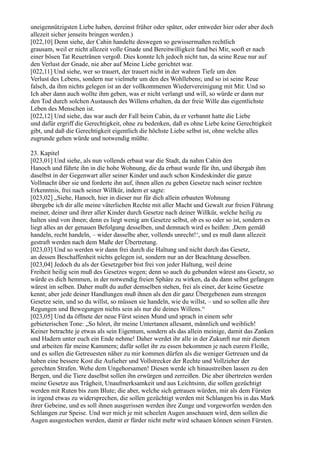 uneigennützigsten Liebe haben, dereinst früher oder später, oder entweder hier oder aber doch
allezeit sicher jenseits bringen werden.)
[022,10] Denn siehe, der Cahin handelte deswegen so gewissermaßen rechtlich
grausam, weil er nicht allezeit volle Gnade und Bereitwilligkeit fand bei Mir, sooft er nach
einer bösen Tat Reuetränen vergoß. Dies konnte Ich jedoch nicht tun, da seine Reue nur auf
den Verlust der Gnade, nie aber auf Meine Liebe gerichtet war.
[022,11] Und siehe, wer so trauert, der trauert nicht in der wahren Tiefe um den
Verlust des Lebens, sondern nur vielmehr um den des Wohllebens; und so ist seine Reue
falsch, da ihm nichts gelegen ist an der vollkommenen Wiedervereinigung mit Mir. Und so
Ich aber dann auch wollte ihm geben, was er nicht verlangt und will, so würde er dann nur
den Tod durch solchen Austausch des Willens erhalten, da der freie Wille das eigentlichste
Leben des Menschen ist.
[022,12] Und siehe, das war auch der Fall beim Cahin, da er verbannt hatte die Liebe
und dafür ergriff die Gerechtigkeit, ohne zu bedenken, daß es ohne Liebe keine Gerechtigkeit
gibt, und daß die Gerechtigkeit eigentlich die höchste Liebe selbst ist, ohne welche alles
zugrunde gehen würde und notwendig müßte.

23. Kapitel
[023,01] Und siehe, als nun vollends erbaut war die Stadt, da nahm Cahin den
Hanoch und führte ihn in die hohe Wohnung, die da erbaut wurde für ihn, und übergab ihm
daselbst in der Gegenwart aller seiner Kinder und auch schon Kindeskinder die ganze
Vollmacht über sie und forderte ihn auf, ihnen allen zu geben Gesetze nach seiner rechten
Erkenntnis, frei nach seiner Willkür, indem er sagte:
[023,02] „Siehe, Hanoch, hier in dieser nur für dich allein erbauten Wohnung
übergebe ich dir alle meine väterlichen Rechte mit aller Macht und Gewalt zur freien Führung
meiner, deiner und ihrer aller Kinder durch Gesetze nach deiner Willkür, welche heilig zu
halten sind von ihnen; denn es liegt wenig am Gesetze selbst, ob es so oder so ist, sondern es
liegt alles an der genauen Befolgung desselben, und demnach wird es heißen: ,Dem gemäß
handeln, recht handeln, – wider dasselbe aber, vollends unrecht!‘, und es muß dann allezeit
gestraft werden nach dem Maße der Übertretung.
[023,03] Und so werden wir dann frei durch die Haltung und nicht durch das Gesetz,
an dessen Beschaffenheit nichts gelegen ist, sondern nur an der Beachtung desselben.
[023,04] Jedoch du als der Gesetzgeber bist frei von jeder Haltung, weil deine
Freiheit heilig sein muß des Gesetzes wegen; denn so auch du gebunden wärest ans Gesetz, so
würde es dich hemmen, in der notwendig freien Sphäre zu wirken, da du dann selbst gefangen
wärest im selben. Daher mußt du außer demselben stehen, frei als einer, der keine Gesetze
kennt; aber jede deiner Handlungen muß ihnen als den dir ganz Übergebenen zum strengen
Gesetze sein, und so du willst, so müssen sie handeln, wie du willst, – und so sollen alle ihre
Regungen und Bewegungen nichts sein als nur die deines Willens.“
[023,05] Und da öffnete der neue Fürst seinen Mund und sprach in einem sehr
gebieterischen Tone: „So höret, ihr meine Untertanen allesamt, männlich und weiblich!
Keiner betrachte je etwas als sein Eigentum, sondern als das allein meinige, damit das Zanken
und Hadern unter euch ein Ende nehme! Daher werdet ihr alle in der Zukunft nur mir dienen
und arbeiten für meine Kammern; dafür sollet ihr zu essen bekommen je nach eurem Fleiße,
und es sollen die Getreuesten näher zu mir kommen dürfen als die weniger Getreuen und da
haben eine bessere Kost die Aufseher und Vollstrecker der Rechte und Vollzieher der
gerechten Strafen. Wehe dem Ungehorsamen! Diesen werde ich hinaustreiben lassen zu den
Bergen, und die Tiere daselbst sollen ihn erwürgen und zerreißen. Die aber übertreten werden
meine Gesetze aus Trägheit, Unaufmerksamkeit und aus Leichtsinn, die sollen gezüchtigt
werden mit Ruten bis zum Blute; die aber, welche sich getrauen würden, mir als dem Fürsten
in irgend etwas zu widersprechen, die sollen gezüchtigt werden mit Schlangen bis in das Mark
ihrer Gebeine, und es soll ihnen ausgerissen werden ihre Zunge und vorgeworfen werden den
Schlangen zur Speise. Und wer mich je mit scheelen Augen anschauen wird, dem sollen die
Augen ausgestochen werden, damit er fürder nicht mehr wird schauen können seinen Fürsten.
 