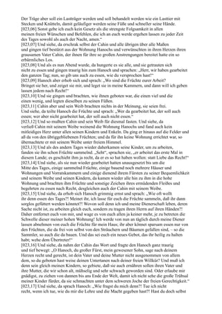 Der Träge aber soll ein Lastträger werden und soll behandelt werden wie ein Lasttier mit
Stecken und Knütteln, damit geläufiger werden seine Füße und schneller seine Hände.
[023,06] Sonst gebe ich euch kein Gesetz als die strengste Folgsamkeit in allen
meinen freien Wünschen und Befehlen, die ich an euch werde ergehen lassen zu jeder Zeit
des Tages sowohl als auch der Nacht, amen.“
[023,07] Und siehe, da erschrak selbst der Cahin und alle übrigen über alle Maßen
und gingen tief bestürzt aus der Wohnung Hanochs und verwünschten in ihren Herzen ihren
grausamen Vater Cahin, der ihnen für ihre so großen Anstrengungen bereitet hatte ein so
erbärmliches Los.
[023,08] Und als es nun Abend wurde, da hungerte es sie alle, und sie getrauten sich
nicht zu essen und gingen traurig hin zum Hanoch und sprachen: „Herr, wir haben gearbeitet
den ganzen Tag; nun, so gib uns auch zu essen, wie du versprochen hast!“
[023,09] Hanoch aber erhob sich und sprach: „Wo sind die Früchte eurer Arbeit?
Bringet sie her, und zeiget sie mir, und leget sie in meine Kammern, und dann will ich geben
lassen jedem nach Recht!“
[023,10] Und sie gingen und brachten, wie ihnen geboten war, die einen viel und die
einen wenig, und legten dieselben zu seinen Füßen.
[023,11] Cahin aber und sein Weib brachten nichts in der Meinung, sie seien frei.
Und siehe, da teilte Hanoch die Früchte und sprach: „Wer da gearbeitet hat, der soll auch
essen; wer aber nicht gearbeitet hat, der soll auch nicht essen.“
[023,12] Und so mußten Cahin und sein Weib für diesmal fasten. Und siehe, da
verließ Cahin mit seinem Weibe weinend die Wohnung Hanochs und fand auch kein
mitleidiges Herz unter allen seinen Kindern und Enkeln. Da ging er hinaus auf die Felder und
aß da von den übriggebliebenen Früchten; und da für ihn keine Wohnung errichtet war, so
übernachtete er mit seinem Weibe unter freiem Himmel.
[023,13] Und als des andern Tages wieder daherkamen seine Kinder, um zu arbeiten,
fanden sie ihn schon Früchte sammelnd. „Seht“, sprachen sie, „er arbeitet das erste Mal in
diesem Lande; es geschieht ihm ja recht, da er es so hat haben wollen: statt Liebe das Recht!“
[023,14] Und siehe, als sie nun wieder gearbeitet hatten unausgesetzt bis um die
Mitte des Tages, einige sammelnd Früchte, einige bauend noch mehrere Häuser und
Wohnungen und Vorratskammern und einige dienend ihrem Fürsten zu seiner Bequemlichkeit
und seinem Weibe und seinen Kindern, da kamen wieder alle hin zu ihm in die hohe
Wohnung und brachten ihm Früchte und sonstige Zeichen ihres ermüdenden Fleißes und
begehrten zu essen nach Recht, desgleichen auch der Cahin mit seinem Weibe.
[023,15] Und siehe, da erhob sich Hanoch grimmig ernst und sprach: „Wie oft wollt
ihr denn essen des Tages?! Meinet ihr, ich lasse für euch die Früchte sammeln, daß ihr dann
sorglos gefüttert werden könntet?! Wovon soll denn ich und meine Dienerschaft leben, deren
Sache nicht ist, zu arbeiten gleich euch, sondern zu tragen ihren Herrn auf ihren Händen?!
Daher entfernet euch von mir, und wage es von euch allen ja keiner mehr, je zu betreten die
Schwelle dieser meiner hohen Wohnung! Ich werde von nun an täglich durch meine Diener
lassen abnehmen von euch die Früchte für mein Haus; ihr aber könnet sparsam essen nur von
den Früchten, die da frei von selbst von den Sträuchern und Bäumen gefallen sind, – so die
Sammler, so auch die da bauen. Und das sei euch ein neues Gebot, das ihr heilig zu halten
habt; wehe dem Übertreter!“
[023,16] Und siehe, da nahm der Cahin das Wort und fragte den Hanoch ganz traurig
und tief bewegt: „O Hanoch, du großer Fürst, mein gewesener Sohn, sage nach deinem
Herzen recht und gerecht, ist dein Vater und deine Mutter nicht ausgenommen von allem
dem, so du geboten hast weise deinen Untertanen nach deiner freien Willkür? Und muß ich
denn sein gleich meinen Kindern, so gebiete, daß sie auch ernähren sollen ihren Vater und
ihre Mutter, die wir schon alt, mühselig und sehr schwach geworden sind. Oder erlaube mir
gnädigst, zu ziehen von dannen bis ans Ende der Welt, damit ich nicht sehe die große Trübsal
meiner Kinder fürder, da sie schmachten unter dem schweren Joche der freien Gerechtigkeit.“
[023,17] Und siehe, da sprach Hanoch: „Wie fragst du mich denn?! Tue ich nicht
recht, wenn ich tue, wie du mir die Lehre und die Macht gegeben hast?! Hast du doch selbst
 