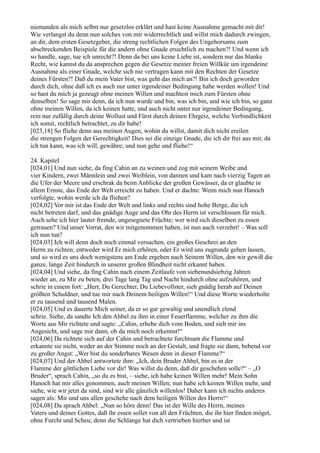 niemanden als mich selbst nur gesetzlos erklärt und hast keine Ausnahme gemacht mit dir!
Wie verlangst du denn nun solches von mir widerrechtlich und willst mich dadurch zwingen,
an dir, dem ersten Gesetzgeber, die streng rechtlichen Folgen des Ungehorsams zum
abschreckenden Beispiele für die andern ohne Gnade ersichtlich zu machen?! Und wenn ich
so handle, sage, tue ich unrecht?! Denn da bei uns keine Liebe ist, sondern nur das blanke
Recht, wie kannst du da ansprechen gegen die Gesetze meiner freien Willkür um irgendeine
Ausnahme als einer Gnade, welche sich nie vertragen kann mit den Rechten der Gesetze
deines Fürsten?! Daß du mein Vater bist, was geht das mich an?! Bin ich doch geworden
durch dich, ohne daß ich es auch nur unter irgendeiner Bedingung habe werden wollen! Und
so hast du mich ja gezeugt ohne meinen Willen und machtest mich zum Fürsten ohne
denselben! So sage mir denn, da ich nun wurde und bin, was ich bin, und wie ich bin, so ganz
ohne meinen Willen, da ich keinen hatte, und auch nicht unter nur irgendeiner Bedingung,
rein nur zufällig durch deine Wollust und Fürst durch deinen Ehrgeiz, welche Verbindlichkeit
ich somit, rechtlich betrachtet, zu dir habe!
[023,18] So fliehe denn aus meinen Augen, wohin du willst, damit dich nicht ereilen
die strengen Folgen der Gerechtigkeit! Dies sei die einzige Gnade, die ich dir frei aus mir, da
ich tun kann, was ich will, gewähre; und nun gehe und fliehe!“

24. Kapitel
[024,01] Und nun siehe, da fing Cahin an zu weinen und zog mit seinem Weibe und
vier Kindern, zwei Männlein und zwei Weiblein, von dannen und kam nach vierzig Tagen an
die Ufer der Meere und erschrak da beim Anblicke der großen Gewässer, da er glaubte in
allem Ernste, das Ende der Welt erreicht zu haben. Und er dachte: Wenn mich nun Hanoch
verfolgte, wohin werde ich da fliehen?
[024,02] Vor mir ist das Ende der Welt und links und rechts sind hohe Berge, die ich
nicht betreten darf, und das gnädige Auge und das Ohr des Herrn ist verschlossen für mich.
Auch sehe ich hier lauter fremde, ungesegnete Früchte; wer wird sich dieselben zu essen
getrauen? Und unser Vorrat, den wir mitgenommen haben, ist nun auch verzehrt! – Was soll
ich nun tun?
[024,03] Ich will denn doch noch einmal versuchen, ein großes Geschrei an den
Herrn zu richten; entweder wird Er mich erhören, oder Er wird uns zugrunde gehen lassen,
und so wird es uns doch wenigstens am Ende ergehen nach Seinem Willen, den wir gewiß die
ganze, lange Zeit hindurch in unserer großen Blindheit nicht erkannt haben.
[024,04] Und siehe, da fing Cahin nach einem Zeitlaufe von siebenundsiebzig Jahren
wieder an, zu Mir zu beten, drei Tage lang Tag und Nacht hindurch ohne aufzuhören, und
schrie in einem fort: „Herr, Du Gerechter, Du Liebevollster, sieh gnädig herab auf Deinen
größten Schuldner, und tue mir nach Deinem heiligen Willen!“ Und diese Worte wiederholte
er zu tausend und tausend Malen.
[024,05] Und es dauerte Mich seiner, da er so gar gewaltig und unendlich elend
schrie. Siehe, da sandte Ich den Ahbel zu ihm in einer Feuerflamme, welcher zu ihm die
Worte aus Mir richtete und sagte: „Cahin, erhebe dich vom Boden, und sieh mir ins
Angesicht, und sage mir dann, ob du mich noch erkennst!“
[024,06] Da richtete sich auf der Cahin und betrachtete furchtsam die Flamme und
erkannte sie nicht, weder an der Stimme noch an der Gestalt, und fragte sie dann, bebend vor
zu großer Angst: „Wer bist du sonderbares Wesen denn in dieser Flamme?“
[024,07] Und der Ahbel antwortete ihm: „Ich, dein Bruder Ahbel, bin es in der
Flamme der göttlichen Liebe vor dir! Was willst du denn, daß dir geschehen solle?“ – „O
Bruder“, sprach Cahin, „so du es bist, – siehe, ich habe keinen Willen mehr! Mein Sohn
Hanoch hat mir alles genommen, auch meinen Willen; nun habe ich keinen Willen mehr, und
siehe, wie wir jetzt da sind, sind wir alle gänzlich willenlos! Daher kann ich nichts anderes
sagen als: Mir und uns allen geschehe nach dem heiligen Willen des Herrn!“
[024,08] Da sprach Ahbel: „Nun so höre denn! Das ist der Wille des Herrn, meines
Vaters und deines Gottes, daß ihr essen sollet von all den Früchten, die ihr hier finden möget,
ohne Furcht und Scheu; denn die Schlange hat dich vertrieben hierher und ist
 