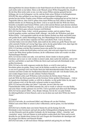 daheimgeblieben bei deinen Kindern in der Stadt Hanoch mit all ihrem Gifte und wird mit
euch nichts mehr zu tun haben. Denn so der Mensch seinen Willen hingegeben hat, da gibt es
für die böse Brut nichts mehr zu tun; wer aber seinen Willen untertan gemacht hat der
Schlange, der ist ein Gefangener von ihr, und das Ende seines Wirkens ist herbeigekommen.
[024,09] Wer aber geflohen ist aus ihren nun stark gewordenen Schlingen und so
gerettet hat den letzten Tropfen seines Willens und denselben niedergelegt hat auf die Erde im
Angesichte Jehovas, dem wird Er geben einen neuen Willen aus Sich, damit er dann ferner
handeln möchte als ein Werkzeug des Herrn. Und so ist auch für dich der Wille des Herrn,
fernerhin zu handeln nach Seinem Willen; und so dich und die Deinen auch dereinst möchten
finden die Nachkommen Hanochs, so werden sie dich und die Deinen nicht erkennen, da euch
die Liebe des Herrn ganz schwarz brennen wird bleibend.
[024,10] Und der Name ,Cahin‘ wird dir genommen werden, und ein anderer Name
wird dir gegeben werden, und dieser heißt ,Atheope‘, das heißt ,der Willenlose nach dem
Willen Gottes‘. Und sogestaltet mußt du mit den Deinen flechten aus Rohr und Schilf einen
sehr großen Korb, sieben Mannslängen lang, drei Mannslängen breit und eine Mannslänge
hoch, sehr fest, und ihn dann verpichen mit Harz und allerlei Pech. Und so du dieses
verrichtet haben wirst mit allem Fleiße, dann mußt du ihn stellen ans große Wasser hin und
sollst sammeln Früchte auf vierzig Tage lang; und so du das getan haben wirst, dann leget die
Früchte in den Korb und steiget endlich allesamt in denselben!
[024,11] Und dann wird der Herr kommen lassen eine große Flut vom großen
Gewässer her, welche den Korb heben wird mit euch, und wird euch tragen hin in ein fernes
Land in der Mitte dieser großen Gewässer, da ihr vollkommen sicher sein werdet vor allen
Nachstellungen Hanochs.
[024,12] Und da werden sein nahe, weit und breit, kleine Länder in diesem großen
Gewässer, und so euer zu viele werden in einem Lande, dann suchet die nächsten, und so fort
und fort, und belebet so nach dem Willen des Herrn nach und nach alle Kleinlande in den
großen Gewässern.
[024,13] Und so ihr nicht vergessen werdet des Herrn, so wird Er einst euch zu
bewohnen geben ein großes, festes Land, da ihr bleiben werdet bis ans Ende der Welt, wenn
es erst zuvor gereinigt wird vom Fluche durch die bald darniederstürzenden Fluten, die da
ersticken und töten werden die Nachkommen Hanochs und auch sehr viele Kinder Gottes, die
sich werden fangen lassen von den schönen Töchtern Hanochs.
[024,14] Jedoch sollen euch Willenlose nicht erreichen die Ströme dieser Fluten, da
euch der Wille des Herrn gesetzt hat auf die Gewässer Seiner großen Erbarmungen. – Und so
ihr irgend etwas benötigen werdet, so wißt ihr ja ohnehin, wo der große Geber ist, der euch
nicht verlassen wird, so ihr Ihn nicht verlassen werdet in euren Herzen.
[024,15] Und nun tritt näher, du Cahin!“ Und siehe, da trat Cahin hin zum
Flammenbruder Ahbel, und Ahbel umarmte ihn, und so wurde er schwarz wie eine Kohle,
und seine Haare wurden gekraust wie ein Pelz. Und so geschah auch allen noch fünf übrigen.
[024,16] Und da sprach Ahbel: „Nun, Bruder Atheope, bist du frei von jeder Schuld,
die daheimgeblieben ist beim Hanoch, und so tue du denn nun nach dem Willen des Herrn!
Amen.“

25. Kapitel
[025,01] Und siehe, da verschwand Ahbel, und Atheope aß von den Früchten,
fröhlich zum ersten Male in seinem Leben vollkommen, und tat genau, wie ihm befohlen
ward.
[025,02] Und so belebte dann sein letzter Stamm bis auf die heutige Zeit alle
Kleinlande in den Gewässern und nach der großen Schlangenbrutvertilgung durch die Fluten
von den Himmeln auch die großen Festlande, die ihr heutzutage ,Afrika‘, ,Amerika‘ und
,Australien‘ nennt. Und sein Stamm ist nicht getötet worden durch die Fluten und ist noch
derselbe bis zur Stunde dieser letzten Zeit zum Zeugnis der Greueltaten der damaligen und
der jetzigen Zeit Meiner und Hanochs Kinder.
[025,03] Und siehe, so lebt noch dieser Atheope natürlich und geistig bis zur Stunde
 