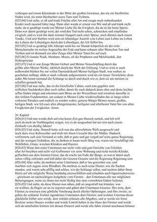 verborgen auf einem Kleinlande in der Mitte der großen Gewässer, das nie ein Sterblicher
finden wird, als steter Beobachter eures Tuns und Treibens.
[025,04] Und siehe, er aß und trank Früchte aller Art und zeugte noch siebenhundert
Kinder noch tausend Jahre lang. Dann aber wurde er erneut von Mir und aß und trank nicht
mehr, da er gesättigt wurde mit Meiner Liebe für die Ewigkeit, die da ist die beste Speise.
Denn wer damit gesättigt wird, der wird den Tod nicht sehen, schmecken und empfinden
ewiglich, und es wird ihn dann nimmer hungern nach einer Speise, noch dürsten nach einem
Tranke. Und sein Sterben wird sein ein lebendiger Austritt vom Leben zum Leben ins Leben
des Lebens der Lebendigen durch den Lebendigen, der Ich Selbst bin.
[025,05] Und so gesättigt lebt Atheope noch bis zur Stunde körperlich als der erste
Menschensohn im weiten Angesichte der Erde und kann schauen aller Menschen Tun und
Treiben und ist demnach ein alter Zeuge aller Meiner Taten bis auf euch.
[025,06] Er kannte Noah, Abraham, Moses, all die Propheten und Melchisedek, den
Hohenpriester.
[025,07] Und er war Zeuge Meiner Geburt und Meiner Neuschöpfung durch das
größte aller Meiner Werke, nämlich durch das Werk der Erlösung. Und so wird er auch
aufbewahrt bleiben bis zur vollen Darniederkunft Meiner heiligen Stadt, was soeben zu
geschehen anfängt, allda er auch vollends aufgenommen wird als ein treuer Torwächter; denn
außer Mir kennt niemand die Schlange so durch und durch wie er, dem sie am meisten zu
schaffen gemacht hat.
[025,08] Und nun siehe, das ist die Geschichte Cahins, euch nun gegeben zum
reiflichen Nachdenken über euch selbst, damit ihr euch dadurch desto eher und desto leichter
selbst finden möget und erkennen euer Böses an der Wurzelfaser und zerstören dasselbe in
den tiefsten Fundamenten, um sodann in Meiner Liebe wiederzufinden das so lange schon
verlorene Paradies und endlich zu werden wahre, getreue Bürger Meiner neuen, großen,
heiligen Stadt, wie Ich euer aller allergetreuester, heiligster und allerbester Vater bin von allen
Ewigkeiten der Ewigkeiten. Amen.

26. Kapitel
[026,01] Und nun wende dich auf eine kurze Zeit gen Hanoch zurück, und Ich will
euch da noch im Vorübergehen zeigen, wie es da ausgesehen hat nur erst nach einem
Zeitlaufe von dreißig Jahren!
[026,02] Und siehe, Hanoch hatte sich nun das allerschönste Weib ausgesucht und
noch dazu zwei Kebsweiber und trieb mit ihnen Unzucht über die Maßen. Dadurch
verfinsterte sich sein Verstand so sehr, daß er ganz und gar vergaß auf seine ganze Regierung;
und die wenigen Gedanken, die zu denken er kaum noch fähig war, waren nur beschäftigt mit
Wohlleben, Glanz, weichen Kleidern und Hurerei.
[026,03] Wenn ihm seine Untertanen nur recht viele und gute Gerichte von Früchten
aller Art brachten und recht viel Geflimmer vor seine Wohnung und recht weiche Kleider,
geflochten aus dem feinsten Grase, das da wuchs am Fuße der Berge, so war er damit auch
schon völlig zufrieden und ließ dabei die Gesetze Gesetze und die Regierung Regierung sein.
[026,04] Aber siehe, da merkten seine Untertanen, daß er lau geworden war, und
machten sich zugute seine Blindheit. Da merkten es auch seine Diener, wie die Sachen
standen, und waren sehr pfiffig und schlau, wie die Schlange selbst, und suchten daher ihren
Herrn auf alle mögliche Weise beständig einzuschläfern und erlaubten auch lügnerischerweise
– gleichsam im nachsichtigen Aufgebote vom Fürsten – den Untertanen alle nur möglichen
Belustigungen, wenn sie ihnen nur recht fleißig ihre stets vermehrten Gaben lieferten.
[026,05] Und siehe, da diese Diener nun sahen, daß sie ungestraft tun könnten, was
sie wollten, da fingen sie an zu regieren und gaben den Untertanen Gesetze: fürs erste, dem
Fürsten zu erweisen eine göttliche Verehrung durch allerlei Opferungen, und fürs zweite, zu
geben die schönste Tochter irgendeines Untertanen dem Fürsten; und welcher Untertan dieser
glückliche Geber sein werde, dem würden erlassen alle Abgaben, und er werde ein freier
Besitzer seines Hauses werden und werde Eintritt haben in das Haus des Fürsten und werde
sich da unterhalten können mit dessen Dienern und werde alle Jahre einmal anschauen können
 