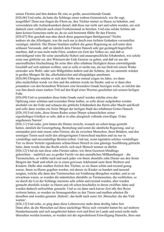 seinen Fürsten und ihm danken für eine so große, auszeichnende Gnade.
[026,06] Und siehe, da hatte die Schlange einen wahren Geniestreich, wie ihr sagt,
ausgeführt! Denn nun fingen die Eltern an, ihre Töchter immer zu Hause zu behalten, und
verwendeten alle Aufmerksamkeit darauf, daß diese nur recht zart und schön wurden, um sich
dadurch einst vielleicht auch einen Freiheitsstand zu bereiten. Und eine solche Schöne sah
dann keinen Gemeinen mehr an, da sie sich bestimmt fühlte für den Fürsten.
[026,07] Was geschah nun aber durch diese gegenseitigen Betrügereien? Nichts
anderes als das Allerärgste, was ihr euch nur je durch eure tiefsten Gedanken vorzustellen
vermöget, nämlich: Die Diener brachten endlich die ganze Regierung an sich unter dem
schlauen Vorwande, daß sie nämlich dem Fürsten Hanoch sehr gut gezüngelt begreiflich
machten, daß er nun nicht mehr Fürst, sondern ein Gott des Volkes sei, und daß es
entwürdigend wäre für seine unendliche Hoheit und unaussprechliche Erhabenheit, wie solche
seine nun göttliche sei, den Würmern der Erde Gesetze zu geben, und daß sie aus der
unermeßlichen Hochachtung für seine über alles erhabene Heiligkeit dieses entwürdigende
Geschäft auf sich nehmen wollten; und so solle er nichts tun, als nur bloß mit einem Winke
entweder sein Wohl- oder sein Mißgefallen äußern und die Schätze, die sie sammeln würden
in großen Mengen für ihn, allerhuldreichst und allergnädigst annehmen.
[026,08] Übrigens möchte er sich dem Volke nur einmal zeigen im Jahre, wo dann
alles niederfallen werde vor ihm und ihn anbeten werde im Staube; und so er dann aber
jemandem von den bestaubten Würmern eine besondere Gnade bezeigen wolle, so möchte das
von ihm durch einen starken Tritt auf den Kopf eines Wurmes geschehen mit seinem heiligen
Fuße.
[026,09] Und so jemandem diese hohe Gnade zuteil werden möchte etwa der
Opferung einer schönen und reizenden Dirne halber, so solle dieser aufgehoben werden
alsobald von der Erde und schauen die göttliche Erhabenheit des Herrn aller Macht und Kraft
und solle dann werden ein freier Bürger der heiligen Stadt des erhabenen Gottes Hanoch.
[026,10] Und siehe, diese feinen Reden seiner Diener schmeichelten seiner
eigenliebigen Eitelkeit so sehr, daß er in alles alsogleich vollends einwilligte. O des
ungeheuren Narren!
[026,11] Und siehe, jetzt hatten die Diener erreicht, wonach sie schon lange gestrebt
hatten, nämlich die Gesetzgebung, Bestrafung und somit die sämtliche Regierung, und so
entstanden jetzt statt einem zehn Fürsten, die da zwischen Menschen, ihren Brüdern, und den
sonstigen Tieren auch nicht den allergeringsten Unterschied machten und sie nur in
vernünftige und unvernünftige Bestien teilten. Und nur, wenn irgendein solches vernünftiges
Tier zu ihrem Vorteile irgendeinen schlau-bösen Streich in eine günstige Ausführung gebracht
hatte, dann wurde ihm das Recht erteilt, sich auch Mensch nennen zu dürfen.
[026,12] Und als nun diese zehn Fürsten sahen, wie ihren Gesetzen blindlings
gehorchten – natürlich aus zu großer Furcht vor den unendlichen Mißhandlungen – die
Tiermenschen, so wählte nach und nach jeder von ihnen ebenfalls zehn Diener aus den freien
Bürgern der Stadt und erhob sie in einen gewissen Adelsstand samt ihren Weibern und
Kindern. Dafür aber mußten freilich ihre Töchter, so sie ihnen schön und reizend genug
waren, ihnen zu Huren gegeben werden, mit denen sie Kinder zu hundert und tausend
zeugten, welche alle dann den Tiermenschen zur Ernährung übergeben wurden; und so sie
erwachsen waren, so wurden die männlichen ebenfalls zu Tiermenschen, die weiblichen, so
sie durch die List der Schlange meistens sehr schön und reizend wurden, aber wurden
gemacht ebenfalls wieder zu Huren und oft schon beschlafen in ihrem zwölften Jahre und
wurden dadurch unfruchtbar gemacht. Und so sie dann nach kurzer Zeit alle ihre Reize
verloren hatten, so wurden sie hinausgestoßen zu den Tieren und mußten arbeiten für
dieselben und wurden genannt ,Huhorä‘, das heißt nach eurer Art ,Menscher, die das Vieh
warten‘.
[026,13] Und siehe, so ging dann diese Lebensweise mehr denn dreißig Jahre fort.
Dann aber, da die Menschen auf diese unzüchtige Weise sich vermehrt hatten bis auf mehrere
Hunderttausende und sich ausgebreitet hatten weit und breit im Lande und somit nicht mehr
übersehen werden konnten, so wurden mit der argwohnlosen Einwilligung Hanochs, ihres nun
 