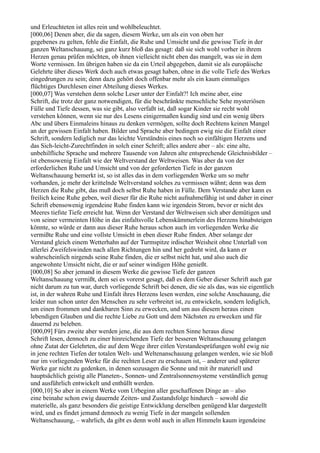 und Erleuchteten ist alles rein und wohlbeleuchtet.
[000,06] Denen aber, die da sagen, diesem Werke, um als ein von oben her
gegebenes zu gelten, fehle die Einfalt, die Ruhe und Umsicht und die gewisse Tiefe in der
ganzen Weltanschauung, sei ganz kurz bloß das gesagt: daß sie sich wohl vorher in ihrem
Herzen genau prüfen möchten, ob ihnen vielleicht nicht eben das mangelt, was sie in dem
Worte vermissen. Im übrigen haben sie da ein Urteil abgegeben, damit sie als europäische
Gelehrte über dieses Werk doch auch etwas gesagt haben, ohne in die volle Tiefe des Werkes
eingedrungen zu sein; denn dazu gehört doch offenbar mehr als ein kaum einmaliges
flüchtiges Durchlesen einer Abteilung dieses Werkes.
[000,07] Was verstehen denn solche Leser unter der Einfalt?! Ich meine aber, eine
Schrift, die trotz der ganz notwendigen, für die beschränkte menschliche Sehe mysteriösen
Fülle und Tiefe dessen, was sie gibt, also verfaßt ist, daß sogar Kinder sie recht wohl
verstehen können, wenn sie nur des Lesens einigermaßen kundig sind und ein wenig übers
Abc und übers Einmaleins hinaus zu denken vermögen, sollte doch Rechtens keinen Mangel
an der gewissen Einfalt haben. Bilder und Sprache aber bedingen ewig nie die Einfalt einer
Schrift, sondern lediglich nur das leichte Verständnis eines noch so einfältigen Herzens und
das Sich-leicht-Zurechtfinden in solch einer Schrift; alles andere aber – als: eine alte,
unbehilfliche Sprache und mehrere Tausende von Jahren alte entsprechende Gleichnisbilder –
ist ebensowenig Einfalt wie der Weltverstand der Weltweisen. Was aber da von der
erforderlichen Ruhe und Umsicht und von der geforderten Tiefe in der ganzen
Weltanschauung bemerkt ist, so ist alles das in dem vorliegenden Werke um so mehr
vorhanden, je mehr der krittelnde Weltverstand solches zu vermissen wähnt; denn was dem
Herzen die Ruhe gibt, das muß doch selbst Ruhe haben in Fülle. Dem Verstande aber kann es
freilich keine Ruhe geben, weil dieser für die Ruhe nicht aufnahmefähig ist und daher in einer
Schrift ebensowenig irgendeine Ruhe finden kann wie irgendein Strom, bevor er nicht des
Meeres tiefste Tiefe erreicht hat. Wenn der Verstand der Weltweisen sich aber demütigen und
von seiner vermeinten Höhe in das einfaltsvolle Lebenskämmerlein des Herzens hinabsteigen
könnte, so würde er dann aus dieser Ruhe heraus schon auch im vorliegenden Werke die
vermißte Ruhe und eine vollste Umsicht in eben dieser Ruhe finden. Aber solange der
Verstand gleich einem Wetterhahn auf der Turmspitze irdischer Weisheit ohne Unterlaß von
allerlei Zweifelswinden nach allen Richtungen hin und her gedreht wird, da kann er
wahrscheinlich nirgends seine Ruhe finden, die er selbst nicht hat, und also auch die
angewohnte Umsicht nicht, die er auf seiner windigen Höhe genießt.
[000,08] So aber jemand in diesem Werke die gewisse Tiefe der ganzen
Weltanschauung vermißt, dem sei es vorerst gesagt, daß es dem Geber dieser Schrift auch gar
nicht darum zu tun war, durch vorliegende Schrift bei denen, die sie als das, was sie eigentlich
ist, in der wahren Ruhe und Einfalt ihres Herzens lesen werden, eine solche Anschauung, die
leider nun schon unter den Menschen zu sehr verbreitet ist, zu entwickeln, sondern lediglich,
um einen frommen und dankbaren Sinn zu erwecken, und um aus diesem heraus einen
lebendigen Glauben und die rechte Liebe zu Gott und dem Nächsten zu erwecken und für
dauernd zu beleben.
[000,09] Fürs zweite aber werden jene, die aus dem rechten Sinne heraus diese
Schrift lesen, dennoch zu einer hinreichenden Tiefe der besseren Weltanschauung gelangen
ohne Zutat der Gelehrten, die auf dem Wege ihrer eitlen Verstandesprüfungen wohl ewig nie
in jene rechten Tiefen der totalen Welt- und Weltenanschauung gelangen werden, wie sie bloß
nur im vorliegenden Werke für die rechten Leser zu erschauen ist, – anderer und späterer
Werke gar nicht zu gedenken, in denen sozusagen die Sonne und mit ihr materiell und
hauptsächlich geistig alle Planeten-, Sonnen- und Zentralsonnensysteme verständlich genug
und ausführlich entwickelt und enthüllt werden.
[000,10] So aber in einem Werke vom Urbeginn aller geschaffenen Dinge an – also
eine beinahe schon ewig dauernde Zeiten- und Zustandsfolge hindurch – sowohl die
materielle, als ganz besonders die geistige Entwicklung derselben genügend klar dargestellt
wird, und es findet jemand dennoch zu wenig Tiefe in der mangeln sollenden
Weltanschauung, – wahrlich, da gibt es denn wohl auch in allen Himmeln kaum irgendeine
 