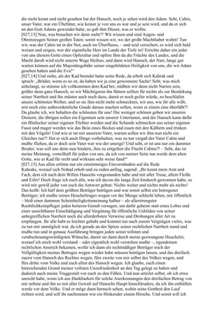 die nicht kennt und nicht gesehen hat der Hanoch, noch je sehen wird den Adam. Seht, Cahin,
unser Vater, war ein Übeltäter, wie keiner je von uns es war und je sein wird, und da er sich
an den Gott Adams gewendet hatte, so gab ihm Dieser, was er wollte.
[027,13] Nun, was brauchen wir denn mehr?! Wir wissen und sind Augen- und
Ohrenzeugen Seiner großen Taten; somit wissen wir, wo der große Machthaber wohnt! Tun
wir, was der Cahin tat in der Not, auch im Überflusse, – und seid versichert, es wird sich bald
weisen und zeigen, wer der eigentliche Herr im Lande der Tiefe ist! Errichte daher ein jeder
von uns diesem Gotte einen Opferaltar und opfere Ihm da die Früchte des Landes, und die
Macht darob wird nicht unterm Wege bleiben; und dann wird Hanoch, der Narr, lange gut
warten können auf die Majestätsgebühr seiner eingebildeten Heiligkeit von uns, die wir Adam
gesehen haben und die Eva!“
[027,14] Und siehe, als der Kad beendet hatte seine Rede, da erhob sich Kahrak und
sprach: „Brüder, wenn es so ist, da haben wir ja eine gewonnene Sache! Seht, was mich
anbelangt, so stimme ich vollkommen dem Kad bei; müßten wir denn nicht Narren sein,
größer denn ganz Hanoch, so wir Mächtigeren ihn füttern sollten für nichts als zur Bestärkung
seiner Narrheit und ihn mästen auch noch dazu, damit er noch geiler würde, zu beschlafen
unsere schönsten Weiber, und so sie ihm nicht mehr schmeckten, wir uns, wie ihr alle wißt,
erst noch eine außerordentliche Gnade daraus machen sollen, wenn er einem eine überläßt?!
Da glaube ich, wir behalten die schönsten für uns! Die weniger schönen geben wir unseren
Dienern; die übrigen sollen ein Eigentum sein unserer Untertanen, und der Hanoch kann dafür
ein Blutlecker seiner eigenen Töchter werden und die Schande schmecken aus seiner eigenen
Faust und mager werden wie das Bein eines Bockes und essen mit den Kälbern und trinken
mit den Vögeln! Und wie er tat mit unserem Vater, warum sollen wir ihm nun nicht ein
Gleiches tun?! Hat er sich auch Dinge vorbehalten, was zu tun vergaß der Vater Cahin und
mußte fliehen, da er doch sein Vater war wie der unsrige! Und seht, er ist uns nur ein dummer
Bruder; was soll uns denn nun hindern, ihm zu entgelten die Flucht Cahins?! – Seht, das ist
meine Meinung, vorteilhaft für jeden von uns, da ich von meiner Seite tun werde dem alten
Gotte, wie es Kad für recht und wirksam sehr weise fand!“
[027,15] Aus allen ertönte nur ein einstimmiges Einverständnis auf die Rede
Kahraks, worauf sich Nohad erhob und zu reden anfing, sagend: „Ihr kennt mein Amt und
Fach, dem ich nach dem Willen Hanochs vorgestanden habe und mit aller Treue, allem Fleiße
und Eifer! Doch frage ich euch alle, was ich davon die lange Zeit hindurch gewonnen habe, so
wird mir gewiß jeder von euch die Antwort geben: Nichts weiter und nichts mehr als nichts!
Das heißt: Ich half dem größten Betrüger betrügen und war somit selbst ein betrogener
Betrüger; ich mußte seines Heucheltruges wegen vor der Menge schlecht leben, mir öffentlich
– bloß einer dummen Scheinheiligkeitsmeinung halber – als allerstrengster
Rechtlichkeitspfleger jeden heiteren Genuß versagen, um dafür geheim statt eines Lobes und
einer unsichtbaren Entschädigung und Vergütung für öffentliche Unbilden von seiner
unbegreiflichen Narrheit noch die allerderbsten Verweise und Drohungen aller Art zu
empfangen. Ihr alle habt es leichter gehabt und konntet tun nach eurem Vergnügen vieles, was
zu tun mir unmöglich war, da ich gerade an der Spitze seiner rechtlichen Narrheit stand und
mußte tun und in genaue Ausführung bringen jeden seiner tollsten und
verabscheuungswürdigsten Wünsche, damit sie dann durch meine gezwungene Heuchelei,
worauf ich mich wohl verstand – oder eigentlich wohl verstehen mußte –, irgendeinen
rechtlichen Anstrich bekamen, wofür ich dann als rechtmäßiger Betrüger mich der
Vollgültigkeit meines Betruges wegen wieder habe müssen betrügen lassen, und das dreifach:
zuerst vom Hanoch des Rechtes wegen, fürs zweite von mir selbst des Volkes wegen, und
fürs dritte vom Volke und euch allen des Hanoch wegen. Ich glaube, euch einen
hinreichenden Grund meiner vollsten Unzufriedenheit an den Tag gelegt zu haben und
dadurch auch meine Truggestalt vor euch zu den Füßen. Und nun urteilet selbst, ob ich etwa
unrecht habe, wenn ich aus Dankbarkeit für solche Anerkennungen den dreifachen Betrug von
mir nehme und ihn so mit aller Gewalt auf Hanochs Haupt hinschleudere, da ich ihn enthüllen
werde vor dem Volke. Und er möge dann hernach sehen, wohin seine Gottheit den Lauf
richten wird, und soll ihr nachrennen wie ein Hinkender einem Hirsche. Und somit will ich
 