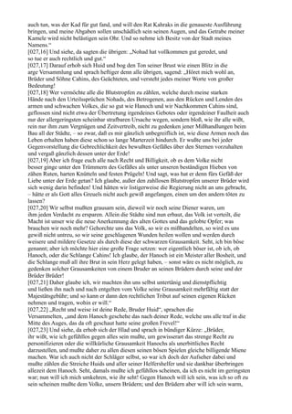 auch tun, was der Kad für gut fand, und will den Rat Kahraks in die genaueste Ausführung
bringen, und meine Abgaben sollen unschädlich sein seinen Augen, und das Getrabe meiner
Kamele wird nicht belästigen sein Ohr. Und so nehme ich Besitz von der Stadt meines
Namens.“
[027,16] Und siehe, da sagten die übrigen: „Nohad hat vollkommen gut geredet, und
so tue er auch rechtlich und gut.“
[027,17] Darauf erhob sich Huid und bog den Ton seiner Brust wie einen Blitz in die
arge Versammlung und sprach heftiger denn alle übrigen, sagend: „Höret mich wohl an,
Brüder und Söhne Cahins, des Geächteten, und versteht jedes meiner Worte von großer
Bedeutung!
[027,18] Wer vermöchte alle die Blutstropfen zu zählen, welche durch meine starken
Hände nach den Urteilssprüchen Nohads, des Betrogenen, aus den Rücken und Lenden des
armen und schwachen Volkes, die so gut wie Hanoch und wir Nachkommen Cahins sind,
geflossen sind nicht etwa der Übertretung irgendeines Gebotes oder irgendeiner Faulheit auch
nur der allergeringsten scheinbar strafbaren Ursache wegen, sondern bloß, wie ihr alle wißt,
rein nur ihm zum Vergnügen und Zeitvertreib, nicht zu gedenken jener Mißhandlungen beim
Bau all der Städte, – so zwar, daß es mir gänzlich unbegreiflich ist, wie diese Armen noch das
Leben erhalten haben diese schon so lange Marterzeit hindurch. Er wußte uns bei jeder
Gegenvorstellung die Gebrechlichkeit des bewußten Gefäßes über den Sternen vorzuhalten
und vergaß gänzlich dessen unter der Erde!
[027,19] Aber ich frage euch alle nach Recht und Billigkeit, ob es dem Volke nicht
besser ginge unter den Trümmern des Gefäßes als unter unseren beständigen Hieben von
zähen Ruten, harten Knütteln und festen Prügeln! Und sagt, was hat er denn fürs Gefäß der
Liebe unter der Erde getan? Ich glaube, außer den zahllosen Blutstropfen unserer Brüder wird
sich wenig darin befinden! Und hätten wir listigerweise die Regierung nicht an uns gebracht,
– hätte er als Gott alles Greuels nicht auch gewiß angefangen, einen um den andern töten zu
lassen?
[027,20] Wir selbst mußten grausam sein, dieweil wir noch seine Diener waren, um
ihm jeden Verdacht zu ersparen. Allein die Städte sind nun erbaut, das Volk ist verteilt, die
Macht ist unser wie die neue Anerkennung des alten Gottes und das gelobte Opfer; was
brauchen wir noch mehr? Gehorchte uns das Volk, so wir es mißhandelten, so wird es uns
gewiß nicht untreu, so wir seine geschlagenen Wunden heilen wollen und werden durch
weisere und mildere Gesetze als durch diese der schwarzen Grausamkeit. Seht, ich bin böse
genannt; aber ich möchte hier eine große Frage setzen: wer eigentlich böser ist, ob ich, ob
Hanoch, oder die Schlange Cahins! Ich glaube, der Hanoch ist ein Meister aller Bosheit, und
die Schlange muß all ihre Brut in sein Herz gelegt haben, – sonst wäre es nicht möglich, zu
gedenken solcher Grausamkeiten von einem Bruder an seinen Brüdern durch seine und der
Brüder Brüder!
[027,21] Daher glaube ich, wir machten ihn uns selbst untertänig und dienstpflichtig
und ließen ihn nach und nach entgelten vom Volke seine Grausamkeit mehrfältig statt der
Majestätsgebühr; und so kann er dann den rechtlichen Tribut auf seinen eigenen Rücken
nehmen und tragen, wohin er will.“
[027,22] „Recht und weise ist deine Rede, Bruder Huid“, sprachen die
Versammelten, „und dem Hanoch geschehe das nach deiner Rede, welche uns alle traf in die
Mitte des Auges, das da oft geschaut hatte seine großen Frevel!“
[027,23] Und siehe, da erhob sich der Hlad und sprach in bündiger Kürze: „Brüder,
ihr wißt, wie ich gefühllos gegen alles sein mußte, um gewisserart das strenge Recht zu
personifizieren oder die willkürliche Grausamkeit Hanochs als unerbittliches Recht
darzustellen, und mußte daher zu allen diesen seinen bösen Spielen gleiche billigende Miene
machen. War ich auch nicht der Schläger selbst, so war ich doch der Aufseher dabei und
mußte zählen die Streiche Huids und aller seiner Helfershelfer und sie dankbar überbringen
allezeit dem Hanoch. Seht, damals mußte ich gefühllos scheinen, da ich es nicht im geringsten
war; nun will ich mich umkehren, wie ihr seht! Gegen Hanoch will ich sein, was ich so oft zu
sein scheinen mußte dem Volke, unsern Brüdern; und den Brüdern aber will ich sein warm,
 