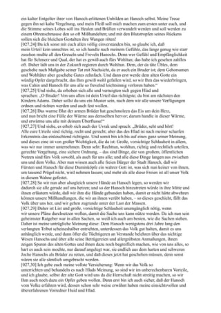 ein kalter Entgelter ihrer von Hanoch erlittenen Unbilden an Hanoch selbst. Meine Treue
gegen ihn sei kalte Vergeltung, und mein Fleiß soll mich machen zum ersten unter euch, und
die Stimme seines Lobes soll ins Heulen und Brüllen verwandelt werden und soll werden zu
einem Ohrenschmause den so oft Mißhandelten; und mit den Blutstropfen seines Rückens
sollen sich die bleichen Gestalten ihre Wangen röten!
[027,24] Da ich sonst mit euch allen völlig einverstanden bin, so glaube ich, daß
mein Urteil kein unrechtes ist, so ich handle nach meinem Gefühle, das lange genug wie starr
zusehen mußte all den Greueln und Freveln Hanochs. Denn wer Gefühl und Empfänglichkeit
hat für Schmerz und Qual, der hat es gewiß auch fürs Wohltun; das habe ich gesehen zahllos
oft. Daher laßt uns in der Zukunft regieren durch Wohltun. Dem, der da täte Übles, dem
geschehe nach Maßgabe seiner Tat mit Nachsicht, da er auch ein Bruder ist; dem Gehorsamen
und Wohltäter aber geschehe Gutes zehnfach. Und dann erst werde dem alten Gotte ein
würdig Opfer dargebracht, das Ihm gewiß wohl gefallen wird, so wir Ihm das wiederbringen,
was Cahin und Hanoch für uns alle so frevelnd leichtsinnig verloren haben.“
[027,25] Und siehe, da erhoben sich alle und verneigten sich gegen Hlad und
sprachen: „O Bruder! Von uns allen ist dein Urteil das richtigste; du bist am nächsten den
Kindern Adams. Daher sollst du uns ein Muster sein, nach dem wir alle unsere Verfügungen
ordnen und richten werden und auch fest wollen.
[027,26] Das warme Blut der armen Brüder hat geschmolzen das Eis um dein Herz,
und nun bricht eine Fülle der Wärme aus demselben hervor; darum handle in dieser Wärme,
und erwärme uns alle mit deinem Überflusse!“
[027,27] Und siehe, es erhob sich auch der Uvrak und sprach: „Brüder, seht und hört!
Alle eure Urteile sind richtig, recht und gerecht; aber das des Hlad ist nach meiner scharfen
Erkenntnis das einleuchtend richtigste. Und somit bin ich bis auf eines ganz seiner Meinung,
und dieses eine ist von großer Wichtigkeit, die da ist: Große, vorsichtige Schlauheit in allem,
was wir nur immer unternehmen. Denn seht: Rechttun, wohltun, richtig und rechtlich urteilen,
gerechte Vergeltung, eine sichere Ordnung, – das sind Dinge, die von großem, öffentlichen
Nutzen sind fürs Volk sowohl, als auch für uns alle; und alle diese Dinge langen aus zwischen
uns und dem Volke. Aber nun wissen auch alle freien Bürger der Stadt Hanoch, daß wir
Fürsten und Hanoch für diese Dummköpfe ein wahrer Gott ist, was sich nun keiner von ihnen,
um tausend Prügel nicht, wird nehmen lassen; und mehr als alle diese Freien ist all unser Volk
in diesem Wahne gefestet.
[027,28] So wir nun aber alsogleich unsere Hände an Hanoch legen, so werden wir
dadurch sie alle gerade auf uns hetzen; und so der Hanoch hinzutreten würde in ihre Mitte und
ihnen erläutern würde, daß wir ihm die Hände gebunden haben, damit er nicht hätte abwehren
können unsere Mißhandlungen, die wir an ihnen verübt haben, – so dieses geschieht, fällt das
Volk über uns her, und wir gehen zugrunde unter der Last der Massen.
[027,29] Daher ist List und große, vorsichtige Schlauheit unumgänglich nötig, wenn
wir unsere Pläne durchsetzen wollen, damit die Sache uns kann nütze werden. Da ich nun sein
geheimster Ratgeber war in allen Sachen, so weiß ich auch am besten, wie die Sachen stehen.
Daher ist meine untrügliche Meinung diese: Dem Hanoch wenigstens drei Jahre lang den
verlangten Tribut scheineshalber entrichten, unterdessen das Volk gut halten, damit es uns
anhänglich werde, und dann öfter die Tüchtigeren an Verstande belehren über das nichtige
Wesen Hanochs und über alle seine Betrügereien und allergröbsten Anmaßungen, ihnen
zeigen Spuren des alten Gottes und ihnen dazu noch begreiflich machen, wie von uns alles, so
hart es auch sein mochte, nur darauf angelegt war, sie endlich aus dem harten und schweren
Joche Hanochs als Brüder zu retten, und daß dieses jetzt hat geschehen müssen, denn sonst
wären sie alle sämtlich umgebracht worden.
[027,30] Ich gebe euch meine vollste Versicherung: Wenn wir das Volk so
unterrichten und behandeln es nach Hlads Meinung, so sind wir im unberechenbaren Vorteile,
und ich glaube, selbst der alte Gott wird uns da die Herrschaft nicht streitig machen, so wir
Ihm auch noch dazu ein Opfer geben wollen. Dann erst bin ich auch sicher, daß der Hanoch
vom Volke erfahren wird, dessen schon sehr weise erwähnt haben meine einsichtsvollen und
übererfahrenen Vorredner Huid und Hlad.
 