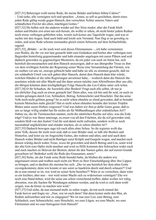 [027,31] Beherziget wohl meine Rede, ihr meine Brüder und hohen Söhne Cahins!“
– Und siehe, alle verneigten sich und sprachen: „Amen, so soll es geschehen, damit eines
jeden Rede gültig werde gegen Hanoch, den verruchten Ächter unseres Vaters und
schändlichen Frevler des alten, mächtigen Gottes.“
[027,32] Da ließen sich die anderen wieder auf ihre Sitze nieder; aber der Farak blieb
stehen und blickte erst ernst um sich herum, als wollte er sehen, ob nicht hinter jedem Redner
noch etwas verborgen geblieben wäre, womit sich keiner ans Tageslicht wagte; und was er
suchte mit den Augen, fand auch bald und leicht sein Verstand. Nun fing er an gewaltig zu
reden, und seine Rede schonte niemanden gleich einem Schwerte auf dem Schlachtfelde,
sagend:
[027,33] „Brüder – so ihr noch wert seid dieses Ehrennamens –, ich habe vernommen
eure Reden, die ihr vor mir laut gemacht habt eure Gedanken und hieltet aber verborgen eure
Begierden hinterlistig gegeneinander und habt einander angelogen mit euren Plänen und seid
dadurch geworden zu gegenseitigen Meuterern, da ein jeder von euch im Sinne hat, sich
heimlich davonzumachen und dem Hanoch anzuzeigen, daß er aus übergroßer Treue zu ihm
vor dem wichtigen Antritte der Regierung seiner Weise eine Versammlung der Fürsten, wie
sie soeben vor uns ist, zuwege gebracht habe und habe sie alle zu stimmen gesucht, daß sie
ein schändlich Urteil von sich gaben über Hanoch, damit dem Hanoch dann klar würde,
welchen Händen er die zehn Regierungen anvertraut habe, – wodurch dann der Hanoch ihn
ausrüsten würde mit aller Macht und ihn dann setzen möchte zum Alleinfürsten über uns alle;
die übrigen könnten dann leichtgläubiger Folge Hanochs das Los Cahins unter sich teilen.
[027,34] O ihr Schurken, ihr Auswürfe aller Bosheit! Fragt euch alle selbst, ob nur je
ein ehrlicher Zug euch zu etwas gemacht hat! Denn alles, was ich bin und ihr seid, ist euch zu
werden gelungen durch List, Schlauheit, Betrug, Schmeichelei und Heuchelei. Hat das arme
Volk noch nicht gelitten genug? Ist es nicht schon ohnehin so elend geworden, daß es beinahe
keinem Menschen mehr gleicht? Hat es nicht schon ohnedies beinahe den letzten Tropfen
Blutes unter euren Hieben vergossen? Und was haben wir ihm je dafür Gutes getan, daß es
uns so lange willig ernährt hat für nichts als für Mißhandlungen aller erdenklichen Art?!
Haben sie, die ihr Tiermenschen nanntet, nicht die nämlichen Rechte auf alles, was die Erde
trägt? Und es war ihnen untersagt, zu essen von all den Früchten, die da reif geworden sind,
sondern bloß von den faulen! Und ihr seid damit nicht zufrieden, sondern wollt es noch
tausendmal unglücklicher und elender machen, als es schon ohnehin ist?!
[027,35] Dadurch bewogen sage ich euch allen ohne Scheu: So ihr regieren wollt das
arme Volk, dessen ihr nicht wert seid, daß es eure Brüder sind, so laßt alle Bosheit und
Hinterlist, und leitet sie im Angesichte Gottes, des wahren und alten, und seid auch dem
Hanoch wahre Brüder und nicht Betrüger eurer Kröpfe und Gurgeln wegen, und machet euch
dessen würdig durch wahre Treue, wozu ihr geworden seid durch Betrug und List, sonst wird
der alte Gott eure Opfer nicht ansehen und wird zu Hilfe kommen den Schwachen wider euch
und euch machen zu Sklaven der Bestien, denen ihr den Namen gabet, der auf eurem Grunde
gewachsen ist! Bedenket wohl die Rede des Grausamen, amen.“
[027,36] Siehe, als der Farak seine Rede beendet hatte, da blieben die andern wie
angemauert sitzen und wußten auch nicht ein Wort zu ihrer Entschuldigung über ihre Lippen
zu bringen, und es dachten die meisten bei sich: „Der ist uns heimlich bei dem alten Gotte
zuvorgekommen; denn wie konnte er uns sonst so haarklein durch und durch schauen?! Und
da es nun einmal so ist, wer wird an seiner Seite bestehen?! Wäre er zu vernichten, dann wäre
es ein leichtes; aber nun – wer wird seiner Macht sich zu widersetzen vermögen? Ehe wir
noch eine Hand heben, wird die seine uns schon vernichtend treffen; daher wollen wir ruhig
abwarten, was die Sachen für Wendungen nehmen werden, und da wird es sich dann wohl
zeigen, was da ferner zu machen sein wird.“
[027,37] Und siehe, da nun niemand mehr zu reden wagte, da trat noch einmal der
Farak hervor und fragte sie: „Nun, wie ist euch denn? Hat denn keiner mehr den Mut, als
Redner aufzustehen und mir zu entgegnen? Wo ist nun eure List, euer Betrug, eure
Schlauheit, eure Schmeichelei, eure Heuchelei, wo eure Lügen, wo eure Macht, wo euer
Fürstentum und wo euer betrogener Gott Hanoch?
 