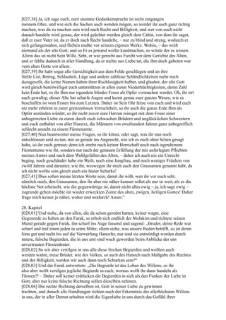 [027,38] Ja, ich sage euch, eure stumme Gedankensprache ist nicht entgangen
meinem Ohre, und wie sich die Sachen auch wenden mögen, so werdet ihr auch ganz richtig
machen, was da zu machen sein wird nach Recht und Billigkeit; und wer von euch nicht
danach handeln wird genau, der wird geächtet werden gleich dem Cahin, von dem ihr saget,
daß er euer Vater ist, da er doch nach Recht handelte, – nur zu blind und streng, wodurch er
sich gefangennahm, und fliehen mußte vor seinem eigenen Werke. Wohin, – das weiß
niemand als der alte Gott; und so Er es jemand wollte kundmachen, so würde der es wissen.
Allein das ist nicht Sein Wille. Seht, er war gerecht aus Furcht vor dem Gerichte des Alten,
und er fehlte dadurch in aller Handlung, da er nichts aus Liebe tat, die ihm doch geboten war
vom alten Gotte vor allem.
[027,39] Ihr habt sogar alle Gerechtigkeit aus dem Felde geschlagen und an ihre
Stelle List, Betrug, Schlauheit, Lüge und andere zahllose Schändlichkeiten mehr noch
dazugesellt, die keine Namen haben ihrer Ruchlosigkeit halber, und glaubet, der alte Gott
wird gleich bereitwilligst euch unterstützen in allen euren Niederträchtigkeiten, deren Zahl
kein Ende hat, so ihr Ihm nur irgendein blindes Feuer als Opfer vormachen werdet. Oh, ihr irrt
euch gewaltig; dieser Alte hat scharfe Augen und kennt genau euer ganzes Wesen, wie es
beschaffen ist vom Ersten bis zum Letzten. Daher ist Sein Ohr ferne von euch und wird euch
nie mehr erhören in eurer grenzenlosen Verruchtheit, so ihr auch die ganze Erde Ihm als
Opfer anzünden würdet, so ihr nicht zuvor eure Herzen reiniget mit dem Feuer einer
unbegrenzten Liebe zu euren durch euch schwachen Brüdern und unglücklichen Schwestern
und euch enthaltet von aller Hurerei, die Männern von zweihundert Jahren ganz unbegreiflich
schlecht ansteht zu einem Fürstenamte.
[027,40] Nun beantwortet meine Fragen, so ihr könnt, oder sagt, was ihr nun noch
entschlossen seid zu tun, mir so gerade ins Angesicht, wie ich es euch ohne Scheu gesagt
habe, so ihr euch getraut; denn ich strebe nach keiner Herrschaft noch nach irgendeinem
Fürstentume wie ihr, sondern nur nach der genauen Erfüllung der mir auferlegten Pflichten
meines Amtes und nach dem Wohlgefallen des Alten, – daher ich auch nie ein Unrecht
beging, noch geschändet habe ein Weib, noch eine Jungfrau, und noch weniger Fräulein von
zwölf Jahren und darunter, wie ihr, weswegen ihr mich auch den Grausamen genannt habt, da
ich nicht wollte sein gleich euch ein fauler Schurke!
[027,41] Dies sollen meine letzten Worte sein, damit ihr wißt, wen ihr vor euch seht,
nämlich mich, den Grausamen, den ihr aber nie näher kennen sollet als nur so weit, als es die
höchste Not erheischt, wie die gegenwärtige ist, damit nicht alles ewig – ja, ich sage ewig –
zugrunde gehen möchte im wieder erweckten Zorne des alten, ewigen, heiligen Gottes! Daher
frage mich keiner je näher, woher und wodurch! Amen.“

28. Kapitel
[028,01] Und siehe, da von allen, die da schon geredet hatten, keiner wagte, eine
Gegenrede zu halten an den Farak, so erhob sich endlich der Molakim und richtete seinen
Mund gerade gegen Farak, ihn scharf ins Auge fassend und sagend: „Bruder, deine Rede war
scharf und traf einen jeden in seine Mitte; allein siehe, was unsere Reden betrifft, so ist deren
Sinn gut und recht bis auf die Verwerfung Hanochs; nur sind sie entwürdigt worden durch
innere, falsche Begierden, die in uns erst sind wach geworden beim Anblicke der uns
anvertrauten Fürstenämter.
[028,02] So wir aber vertilgen in uns alle diese frechen Begierden und wollten auch
werden wahre, treue Brüder, wie des Volkes, so auch des Hanoch nach Maßgabe des Rechtes
und der Billigkeit, werden wir auch dann noch Schurken sein?“
[028,03] Und der Farak antwortete: „Die Begierde ist das Leben des Willens; so ihr
also aber wollt vertilgen jegliche Begierde in euch, woraus wollt ihr dann handeln als
Fürsten?! – Daher soll keiner erdrücken die Begierden in sich als den Funken der Liebe in
Gott; aber nur keine falsche Richtung sollen dieselben nehmen.
[028,04] Die rechte Richtung derselben ist, Gott in seiner Liebe zu gewinnen
trachten, und danach alle Handlungen richten nach der Erkenntnis des allerhöchsten Willens
in uns, der in aller Demut erhalten wird die Eigenliebe in uns durch das Gefühl ihrer
 