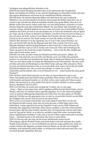 Nichtigkeit und unbegreiflichen Schwäche in ihr.
[028,05] Die falsche Richtung derselben aber ist die Selbstsucht oder die gänzliche
Blind- und Taubheit des Willens in uns, und alle Handlungen aus demselben richten sich nach
den eigenen Bedürfnissen und lassen die der ebenbürtigen Brüder unbeachtet.
[028,06] Siehe, die falschen Begierden blähen sich dann durch ihre stets wachsende
Mehrheit in uns auf und erdrücken die Demut und erzeugen die Hoffart durch ihre Last, in
welcher Lage sich dann der Mensch erleichtern möchte seine große Bürde; allein da er als
Blinder nichts sieht und als Tauber nichts hört, was ihm helfen könnte, so hascht er in seiner
falschen Begierde nach allen erdenklichen Mitteln, die seine Blind- oder Eigenliebe nur zu
ersinnen vermag, und häuft dadurch nur neue Lasten auf Lasten, die in ihrer größten Überlast
erdrücken das Leben aus Gott in uns und machen uns zu Tieren der Erdmaterie und zur Speise
des Todes, der da zu Hause ist überall in der Materie, sowohl im Feuer als auch im Wasser, in
der Luft und in der Erde, welche ist eine Mutter des Fleisches oder des Todes; denn wo ein
Fleisch ist, da ist auch ein Tod. Somit werden wir auch alle sterben im Fleische.
[028,07] Wer demnach ist in der Eigenliebe, der ist in der Liebe seines Fleisches; wer
aber sein Fleisch liebt, der hat die Begierde nach dem Tode, und der Tod wird in seine
Begierde übergehen und ihn gefangennehmen in allen Fasern des Lebens und somit ihn
verzehren und töten. Und so wird er werden zum Unrate des Todes und wird düngen die
Äcker, da gesät ist die Frucht des ewigen Verderbens. – Jetzt wisset ihr alles; handelt und
lebet, oder tut und sterbet, amen.“
[028,08] Und siehe, da nahm wieder der Molakim das Wort und sprach: „Brüder, ihr
kennt mein Amt und Fach; ich war nicht vom Hanoch, noch vom Volke dazu gemacht,
sondern von euch allen mit Ausnahme des Farak, daß ich anlöge den Hanoch und so auch das
Volk; nur euch allein mußte ich zeigen den Mittelpunkt meiner Wissenschaft. Nun aber werfe
ich links und rechts die Blendungen zu den Füßen Faraks und sage offen und getreu: Wenn
ein Gott vom Himmel kommen wird, so wird seine Rede nicht weiser sein als die des Farak!
[028,09] Ich bekenne frei, wäre er nicht unser Bruder, so würde ich vor ihm
niederfallen und ihn anbeten; aber er ist ein Mensch wie wir, – woher kommt ihm diese große
Weisheit?!
[028,10] Seht, ich bin blind und taub wie ihr; aber ein inneres Rauschen sagt es mir:
Siehe, Gott spricht durch den Mund Faraks unsichtbar! Diese Stimme sollen wir hören, sehr
wohl beachten und danach handeln, so wir leben wollen; sonst werden die Tränen unserer
Brüder sich ansammeln zu einer großen Flut und uns ersticken sämtlich in unserer großen
Hurerei, Betrügerei und Frevellist.“
[028,11] (Und siehe, da wurde auch ermutigt der Uvrahim, trat vor und sagte:
„Amen, – Dank sei dem alten Gotte, daß Er gnädigst geöffnet hat den Mund Faraks, unseres
Bruders, ohne den wir sämtlich wären zugrunde gegangen, da wir alle schon tief gefangen
waren in unseren todbringenden Begierden und wollte einer sein dem andern ein Verräter,
damit der Tod über uns alle gekommen wäre, so oder so, als gerechtes Gericht aus der Höhe
der Heiligkeit oder aus der Tiefe des Zornes des alten Gottes.
[028,12] Ich war ein feiner Schmeichler und wirkte dadurch mehr Böses als ihr und
der Hanoch mit aller Gewalt; denn wäre ich nicht gewesen, er hätte lange schon seine
Göttlichkeit, welche eigentlich ich auf das Eingeben Uvraks mit der Hilfe Nohads und
Thahiraks ihm aufgeschmeichelt habe, fahren lassen, nachdem er mir öfter schon heimlich
bemerkt hatte, daß ihm diese Gottheit innerlich sehr viel Angst bereite und ihn nicht ruhen
lasse bei Tag und bei Nacht, so er allein ist, und daß er dann öfter schon verwünscht habe
diesen unglücklichen Gedanken Uvraks, den er nun des Volkes wegen nicht mehr loswerden
könne, – und doch brenne er ihn mehr denn alles Feuer in seiner Brust.
[028,13] Und nun seht, hier lege ich alle meine Schmeichelei nieder mit der
Überzeugung, daß die Weisheit Faraks auch leicht heilen wird nach und nach diese große
Wunde unseres Bruders, so wie sie hoffentlich uns allen die Augen geöffnet hat, damit wir
ersehen möchten den Abgrund, an dessen lockerem Rande wir uns alle neun behaglich
befanden, nicht ahnend die große Gefahr, zu verlieren das Leben und somit auch alles, was
nur durch dasselbe irgendeinen Wert hat.
 
