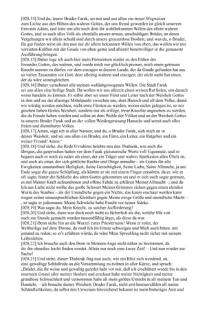 [028,14] Und du, teurer Bruder Farak, sei mir und uns allen ein treuer Wegweiser
zum Lichte aus den Höhen des wahren Gottes, der uns fremd geworden ist gleich unserem
Erzvater Adam, und leite uns alle nach dem dir wohlbekannten Willen des allein wahren
Gottes, und so auch alles Volk als ebenfalls unsere armen, unschuldigen Brüder, an deren
Vergehungen wir allein schuld sind durch unsere grenzenlose Bosheit; und was du, o Bruder,
für gut finden wirst als den nun nur dir allein bekannten Willen von oben, das wollen wir mit
vereinten Kräften mit der Gnade von oben gerne und allezeit bereitwilligst in die genaueste
Ausführung bringen.
[028,15] Daher lege ich auch hier mein Fürstentum nieder zu den Füßen des
Freundes Gottes, des wahren, und werde mich nur glücklich preisen, mich einen getreuen
Knecht nennen zu dürfen vor dem einzigen in diesem Lande, der da Gnade gefunden hat aus
so vielen Tausenden vor Gott, dem alleinig wahren und einzigen, der nicht mehr hat einen,
der da wäre seinesgleichen.
[028,16] Daher vernehmet alle meinen wohlabgewogenen Willen: Die Stadt Farak
sei uns allen eine heilige Stadt. Da wollen wir uns allezeit einen weisen Rat holen, um danach
weise handeln zu können. Er selbst aber sei unser Fürst und Leiter nach der Weisheit Gottes
in ihm und sei der alleinige Mittelpunkt zwischen uns, dem Hanoch und all dem Volke, damit
wir würdig werden möchten, nicht etwa Fürsten zu werden, woran nichts gelegen ist, so wir
gesehen haben Gottes Weisheit, sondern nur als willige, treue Knechte angesehen zu werden,
die da Freude haben werden und sollen an dem Wohle der Völker und an der Weisheit Gottes
in unserm Bruder Farak und an der vollen Wiedergenesung Hanochs und somit auch alles
freien und dienstbaren Volkes.
[028,17] Amen, sage ich in aller Namen; und du, o Bruder Farak, sieh mich an in
deiner Weisheit, und sei uns allen ein Bruder, ein Fürst, ein Leiter, ein Ratgeber und ein
weiser Freund! Amen.“
[028,18] Und siehe, die Rede Uvrahims belebte neu den Thahirak, wie auch die
übrigen, die gesprochen hatten vor dem Farak gleisnerische Worte voll Eigennutz; und so
begann auch er noch zu reden als einer, der ein Träger und wahrer Sparkasten alles Übels ist,
und auch als einer, der sich göttliche Rechte und Dinge anmaßte – als Gottes für alle
Ewigkeiten unantastbare Heiligkeit, Seine Gerechtigkeit, Seine Liebe, Seine Allmacht, ja am
Ende sogar die ganze Schöpfung, als könnte er sie mit einem Finger zerstören, da er, wie er
oft sagte, hinter die Schliche des alten Gottes gekommen sei und er sich auch sogar getraute,
es mit Meiner Kraft aufzunehmen und offene Fehde zu erklären Meiner Allmacht –; und da
Ich aus Liebe nicht wollte das große Schwert Meines Grimmes ziehen gegen einen elenden
Wurm des Staubes – als der Unendliche gegen ein Nichts, das kaum erschaut werden kann
wegen seiner unaussprechlichen Kleinheit gegen Meine ewige Größe und unendliche Macht –
, so sagte er jedermann: Meine Schwäche habe Furcht vor seiner Stärke.
[028,19] Was sagst du, Mein Knecht, zu solcher Aufforderung?
[028,20] Und siehe, diese war doch noch nicht so lächerlich als die, welche Mir von
euch zur Stunde gemacht werden tausendfältig ärger, als diese da war.
[028,21] Denn siehe hin an die Wurzel eures Priestertums! Wenn er redet, der
Weltheilige auf dem Throne, da muß Ich im Ernste schweigen und Mich auch hüten, mit
jemand zu reden; so er's erfahren würde, da wäre Mein Sprechling nicht sicher mit seinem
Leibesleben.
[028,22] Ich brauche auch den Dorn in Meinem Auge nicht näher zu bestimmen, da
ihr ihn ohnedies leicht finden werdet. Allein nur noch eine kurze Zeit! – Und nun wieder zur
Sache!
[028,23] Und siehe, dieser Thahirak fing nun auch, wie ein Blitz sich wendend, an,
eine gewaltige Schlußrede an die Versammlung zu richten in aller Kürze, und sprach:
„Brüder, die ihr weise und gewaltig geredet habt vor mir, daß ich erschüttert wurde bis in den
innersten Grund aller meiner Bosheit und erschaut habe meine Nichtigkeit und meine
grundlose Schwachheit und vernommen habe all mein großes Unrecht in all meinem Tun und
Handeln, – ich brauche deiner Weisheit, Bruder Farak, nicht erst herzuerzählen all meine
Schändlichkeiten, da selbst den Unweisen hinreichend bekannt ist mein bisheriges Amt und
 