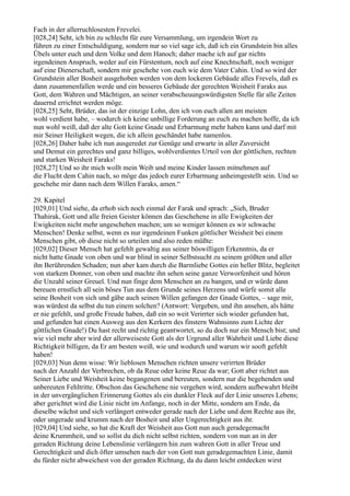 Fach in der allerruchlosesten Frevelei.
[028,24] Seht, ich bin zu schlecht für eure Versammlung, um irgendein Wort zu
führen zu einer Entschuldigung, sondern nur so viel sage ich, daß ich ein Grundstein bin alles
Übels unter euch und dem Volke und dem Hanoch; daher mache ich auf gar nichts
irgendeinen Anspruch, weder auf ein Fürstentum, noch auf eine Knechtschaft, noch weniger
auf eine Dienerschaft, sondern mir geschehe von euch wie dem Vater Cahin. Und so wird der
Grundstein aller Bosheit ausgehoben werden von dem lockeren Gebäude alles Frevels, daß es
dann zusammenfallen werde und ein besseres Gebäude der gerechten Weisheit Faraks aus
Gott, dem Wahren und Mächtigen, an seiner verabscheuungswürdigsten Stelle für alle Zeiten
dauernd errichtet werden möge.
[028,25] Seht, Brüder, das ist der einzige Lohn, den ich von euch allen am meisten
wohl verdient habe, – wodurch ich keine unbillige Forderung an euch zu machen hoffe, da ich
nun wohl weiß, daß der alte Gott keine Gnade und Erbarmung mehr haben kann und darf mit
mir Seiner Heiligkeit wegen, die ich allein geschändet habe namenlos.
[028,26] Daher habe ich nun ausgeredet zur Genüge und erwarte in aller Zuversicht
und Demut ein gerechtes und ganz billiges, wohlverdientes Urteil von der göttlichen, rechten
und starken Weisheit Faraks!
[028,27] Und so ihr mich wollt mein Weib und meine Kinder lassen mitnehmen auf
die Flucht dem Cahin nach, so möge das jedoch eurer Erbarmung anheimgestellt sein. Und so
geschehe mir dann nach dem Willen Faraks, amen.“

29. Kapitel
[029,01] Und siehe, da erhob sich noch einmal der Farak und sprach: „Sieh, Bruder
Thahirak, Gott und alle freien Geister können das Geschehene in alle Ewigkeiten der
Ewigkeiten nicht mehr ungeschehen machen; um so weniger können es wir schwache
Menschen! Denke selbst, wenn es nur irgendeinen Funken göttlicher Weisheit bei einem
Menschen gibt, ob diese nicht so urteilen und also reden müßte:
[029,02] Dieser Mensch hat gefehlt gewaltig aus seiner böswilligen Erkenntnis, da er
nicht hatte Gnade von oben und war blind in seiner Selbstsucht zu seinem größten und aller
ihn Berührenden Schaden; nun aber kam durch die Barmliebe Gottes ein heller Blitz, begleitet
von starkem Donner, von oben und machte ihn sehen seine ganze Verworfenheit und hören
die Unzahl seiner Greuel. Und nun finge dem Menschen an zu bangen, und er würde dann
bereuen ernstlich all sein böses Tun aus dem Grunde seines Herzens und würfe somit alle
seine Bosheit von sich und gäbe auch seinen Willen gefangen der Gnade Gottes, – sage mir,
was würdest da selbst du tun einem solchen? (Antwort: Vergeben, und ihn ansehen, als hätte
er nie gefehlt, und große Freude haben, daß ein so weit Verirrter sich wieder gefunden hat,
und gefunden hat einen Ausweg aus den Kerkern des finstern Wahnsinns zum Lichte der
göttlichen Gnade!) Du hast recht und richtig geantwortet, so du doch nur ein Mensch bist; und
wie viel mehr aber wird der allerweiseste Gott als der Urgrund aller Wahrheit und Liebe diese
Richtigkeit billigen, da Er am besten weiß, wie und wodurch und warum wir sooft gefehlt
haben!
[029,03] Nun denn wisse: Wir lieblosen Menschen richten unsere verirrten Brüder
nach der Anzahl der Verbrechen, ob da Reue oder keine Reue da war; Gott aber richtet aus
Seiner Liebe und Weisheit keine begangenen und bereuten, sondern nur die begehenden und
unbereuten Fehltritte. Obschon das Geschehene nie vergehen wird, sondern aufbewahrt bleibt
in der unvergänglichen Erinnerung Gottes als ein dunkler Fleck auf der Linie unseres Lebens;
aber gerichtet wird die Linie nicht im Anfange, noch in der Mitte, sondern am Ende, da
dieselbe wächst und sich verlängert entweder gerade nach der Liebe und dem Rechte aus ihr,
oder ungerade und krumm nach der Bosheit und aller Ungerechtigkeit aus ihr.
[029,04] Und siehe, so hat die Kraft der Weisheit aus Gott nun auch geradegemacht
deine Krummheit, und so sollst du dich nicht selbst richten, sondern von nun an in der
geraden Richtung deine Lebenslinie verlängern hin zum wahren Gott in aller Treue und
Gerechtigkeit und dich öfter umsehen nach der von Gott nun geradegemachten Linie, damit
du fürder nicht abweichest von der geraden Richtung, da du dann leicht entdecken wirst
 