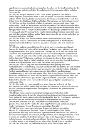 irgendeinen Abbug, um alsogleich auszugleichen denselben mit der Gnade von oben, die dir
dann erleuchten wird das große Ziel deines Lebens im Reiche der ewigen Liebe und alles
Lebens aus ihr.
[029,05] Und nun geh, übernimm in aller Treue, was dir geboten ist vom Hanoch,
und sei eingedenk dieser meiner Rede, so auch ihr übrigen alle samt mir, dem Grausamen,
und seid Brüder Hanochs, Brüder unter euch und Brüder des zu leitenden Volkes nach dem
Willen Gottes des Mächtigen, Kräftigen, Starken, Allerweisesten und Liebevollsten. Amen.“
[029,06] Und auf diese Schlußrede erhoben sich alle und verneigten sich gegen Farak
und sprachen: „Farak, du Weiser aus der alten Weisheit Gottes! Wir erkennen nun alle deine
große Macht und unbegreifliche Einsicht in allen Dingen; obschon wir nicht einsehen, wie du
dazu gekommen bist, so wollen wir aber doch tun, wie du es für gut und recht findest, weil
wir sehen, daß deine Weisheit auf Liebe beruht, die niemand den kürzeren ziehen läßt, wenn
man noch dazu wandeln will ihre sanften Wege, was wir nun alle tun werden und wollen aus
deiner und nach deiner Weisheit.
[029,07] Und du aber sieh, daß du auch den Hanoch zurechtbringst wie uns, amen.“
[029,08] Und siehe, da verließen alle ihre Plätze und begaben sich in ihre Städte und
taten da nach dem Rate Faraks weise und gut, und es frohlockte alles Volk unter ihrer
Leitung.
[029,09] Und als Farak nun auf ähnliche Weise leicht auch bekehrt hatte den Hanoch,
da stand der Hanoch auf und ergriff die starke Hand Faraks und sagte: „O Bruder, du hast
wahr gesprochen und wohl getan; denn wo ein Geschöpf lebt, da ist auch noch Liebe und
Gnade von oben zu erwarten wie bei mir; nur im Tode hat alles aufgehört. Nun lebet noch
alles, – so läßt sich auch noch vieles wieder gutmachen; daher will ich alle Wunden wieder
heilen, die meinen Völkern sind geschlagen worden, und das alles an deiner weisen
Bruderseite, die da durch so große Einsicht vermocht hat, ein so großes Unglück abzuhalten
von mir, dem arg Betrogenen, und so auch vom armen, betrogenen Volke.“
[029,10] Und siehe, so ging dann diese nun etwas bessere Regierung mehr denn
fünfhundert Jahre so wellenförmig fort, auch selbst noch unter den Söhnen, das heißt Kindern
und Kindeskindern Hanochs, als da waren sein jüngster Sohn Irad (der Heftige, als Schüler
Faraks), regierend hundert Jahre, dessen jüngster Sohn Mahujel (der Fatalist oder
Schicksalsprediger), auch regierend hundert Jahre, dann dessen jüngster Sohn Methusael (der
Zielstecker und Erfinder der Natur und ihrer Kräfte), regierend hundertundzehn Jahre, und
endlich dessen schon beinahe ganz Meiner vergessender Sohn Lamech (der Erfinder der
Todesstrafen, die unter seiner Herrschaft vorzüglich gang und gäbe wurden),regierend
zweihundert Jahre.
[029,11] Aber siehe, bei Lamech muß Ich ein wenig länger verweilen, da mit ihm
alles Herrschertum aufhört und die Abgötterei und die Mammonie an seine Stelle treten, so
auch die verfluchte Naturphilosophie als das größte Meisterstück der grenzenlosesten
Schlangenbosheit.
[029,12] Und siehe, Lamech war eigentlich vermöge seiner Mittegeburt nicht
berechtigt zu herrschen, da nach der urherkömmlichen, festgesetzten Sitte nur der jüngste
Sohn, und nur im Sterbe- oder sonstigen Unfähigkeitsfalle dann der Erstgeborene, und stürbe
auch dieser, erst der Mittelbürtige berechtigt war zur Übernahme der Regierung.
[029,13] Nun aber lebte noch ganz wohl Methusaels ältester Sohn Johred (der
geheime Weise nach der Art Faraks, des schon lange Verstorbenen), und dessen jüngster
Bruder Hail (getreuer Schüler Johreds und rechtmäßiger Herrscher).
[029,14] Und siehe, Lamech aber, ein roher, finsterer, ehrsüchtiger, meineidiger
Mensch, der sich ganz wohl für seinen Ehrgeiz herausphilosophiert hatte, daß er
gleichermaßen berechtigt sei zu herrschen, ergrimmte in sich über die alte Sitte; und da er
auch noch dazu umgeben war von einer gleichgestimmten, bösen Spießgesellenrotte, so hielt
er einmal, als gerade durch den Tod Methusaels die Zeit des Regierungsantrittes Hails
herbeigekommen war, in dieser herrschsüchtigen Hinsicht eine arge Ratsversammlung, um zu
erforschen, was da zu tun sein möchte, um seinen bösen Zweck sicher zu erreichen.
[029,15] Und siehe, einer, der da hieß Tatahar (das ist ein Blutdürstiger, auch ein
 