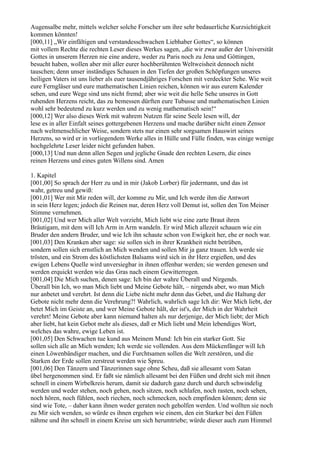 Augensalbe mehr, mittels welcher solche Forscher um ihre sehr bedauerliche Kurzsichtigkeit
kommen könnten!
[000,11] „Wir einfältigen und verstandesschwachen Liebhaber Gottes“, so können
mit vollem Rechte die rechten Leser dieses Werkes sagen, „die wir zwar außer der Universität
Gottes in unserem Herzen nie eine andere, weder zu Paris noch zu Jena und Göttingen,
besucht haben, wollen aber mit aller eurer hochberühmten Weltweisheit dennoch nicht
tauschen; denn unser inständiges Schauen in den Tiefen der großen Schöpfungen unseres
heiligen Vaters ist uns lieber als euer tausendjähriges Forschen mit verdeckter Sehe. Wie weit
eure Ferngläser und eure mathematischen Linien reichen, können wir aus eurem Kalender
sehen, und eure Wege sind uns nicht fremd; aber wie weit die helle Sehe unseres in Gott
ruhenden Herzens reicht, das zu bemessen dürften eure Tubusse und mathematischen Linien
wohl sehr bedeutend zu kurz werden und zu wenig mathematisch sein!“
[000,12] Wer also dieses Werk mit wahrem Nutzen für seine Seele lesen will, der
lese es in aller Einfalt seines gottergebenen Herzens und mache darüber nicht einen Zensor
nach weltmenschlicher Weise, sondern stets nur einen sehr sorgsamen Hauswirt seines
Herzens, so wird er in vorliegendem Werke alles in Hülle und Fülle finden, was einige wenige
hochgelehrte Leser leider nicht gefunden haben.
[000,13] Und nun denn allen Segen und jegliche Gnade den rechten Lesern, die eines
reinen Herzens und eines guten Willens sind. Amen

1. Kapitel
[001,00] So sprach der Herr zu und in mir (Jakob Lorber) für jedermann, und das ist
wahr, getreu und gewiß:
[001,01] Wer mit Mir reden will, der komme zu Mir, und Ich werde ihm die Antwort
in sein Herz legen; jedoch die Reinen nur, deren Herz voll Demut ist, sollen den Ton Meiner
Stimme vernehmen.
[001,02] Und wer Mich aller Welt vorzieht, Mich liebt wie eine zarte Braut ihren
Bräutigam, mit dem will Ich Arm in Arm wandeln. Er wird Mich allezeit schauen wie ein
Bruder den andern Bruder, und wie Ich ihn schaute schon von Ewigkeit her, ehe er noch war.
[001,03] Den Kranken aber sage: sie sollen sich in ihrer Krankheit nicht betrüben,
sondern sollen sich ernstlich an Mich wenden und sollen Mir ja ganz trauen. Ich werde sie
trösten, und ein Strom des köstlichsten Balsams wird sich in ihr Herz ergießen, und des
ewigen Lebens Quelle wird unversiegbar in ihnen offenbar werden; sie werden genesen und
werden erquickt werden wie das Gras nach einem Gewitterregen.
[001,04] Die Mich suchen, denen sage: Ich bin der wahre Überall und Nirgends.
Überall bin Ich, wo man Mich liebt und Meine Gebote hält, – nirgends aber, wo man Mich
nur anbetet und verehrt. Ist denn die Liebe nicht mehr denn das Gebet, und die Haltung der
Gebote nicht mehr denn die Verehrung?! Wahrlich, wahrlich sage Ich dir: Wer Mich liebt, der
betet Mich im Geiste an, und wer Meine Gebote hält, der ist's, der Mich in der Wahrheit
verehrt! Meine Gebote aber kann niemand halten als nur derjenige, der Mich liebt; der Mich
aber liebt, hat kein Gebot mehr als dieses, daß er Mich liebt und Mein lebendiges Wort,
welches das wahre, ewige Leben ist.
[001,05] Den Schwachen tue kund aus Meinem Mund: Ich bin ein starker Gott. Sie
sollen sich alle an Mich wenden; Ich werde sie vollenden. Aus dem Mückenfänger will Ich
einen Löwenbändiger machen, und die Furchtsamen sollen die Welt zerstören, und die
Starken der Erde sollen zerstreut werden wie Spreu.
[001,06] Den Tänzern und Tänzerinnen sage ohne Scheu, daß sie allesamt vom Satan
übel hergenommen sind. Er faßt sie nämlich allesamt bei den Füßen und dreht sich mit ihnen
schnell in einem Wirbelkreis herum, damit sie dadurch ganz durch und durch schwindelig
werden und weder stehen, noch gehen, noch sitzen, noch schlafen, noch rasten, noch sehen,
noch hören, noch fühlen, noch riechen, noch schmecken, noch empfinden können; denn sie
sind wie Tote, – daher kann ihnen weder geraten noch geholfen werden. Und wollten sie noch
zu Mir sich wenden, so würde es ihnen ergehen wie einem, den ein Starker bei den Füßen
nähme und ihn schnell in einem Kreise um sich herumtriebe; würde dieser auch zum Himmel
 