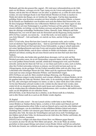 Bluthund), gab ihm den grausen Rat, sagend: „Wir sind unser siebenundsiebzig an der Zahl,
stark wie die Bäume, verwegen wie die Tiger, mutig wie die Löwen und grausam wie die
Hyänen, und du aber bist ein Meister von uns allen; so glauben wir, es sollte dir nicht schwer
werden, mit einer tüchtigen Keule in der Hand Johreds Weisheit ein Ende zu machen im
Walde dort nächst den Bergen, da wir letzthin die Tiger jagten. Und hat dann irgendeine
gefräßige Hyäne seine Knochen zermalmt mit ihren scharfen und starken Zähnen, so kannst
du ihr hernach aus Dankbarkeit zum Konfekte auch noch den Buben Hail hinzuwerfen, was
für diese hungrigen Waldbestien eine willkommene Mahlzeit sein wird. Dann sagen wir dem
Volke, daß sie auf einer Hyänenjagd in zu großem Vertrauen auf ihre geheime Weisheit,
alsomit tollkühn, im Gebirge von den Hyänen zerrissen und gefressen worden sind. Und da du
dann der alleinige rechtmäßige Nachkomme Cahins, Hanochs, Irads, Mahujels und Sohn
Methusaels bist, wer wird dir dann noch die Herrschaft und die Regierung streitig machen?!
[029,16] Nun, Lamech, was meinst du, – ist der Rat nicht, wie kein anderer, sicher
zum Ziele führend? – Geh und handle, wir sind dir zur Seite, und der Erfolg ist außer
Zweifel!“
[029,17] Und siehe, dieser Rat kam dem Lamech wie gemessen recht, und er suchte
noch am nächsten Tage Gelegenheit dazu, – fand sie auch bald mit Hilfe der Schlange. Da er
bemerkte, daß Johred mit Hail nach dem Forste frohwandelte, so ging er schnell anderseits
mit seiner Spießgesellenrotte nach dem Forste und erwartete daselbst hinter den dichten
Bäumen die beiden Brüder; und als diese vollends im Walde sich befanden, stürzte er
plötzlich auf Johred, erschlug ihn auf einen Streich und tat mit dem Hail nach dem Rate
Tatahars.
[029,18] Und siehe, den beiden aber geschah dieses deswegen, weil sie stolz auf ihre
Weisheit geworden waren, da sie als Fürstensöhne vergessen hatten, daß die wahre Weisheit
nur in der größten Demut besteht, und daß, sobald diese hintangesetzt wird, auch Weisheit
entweiht; und da das bei ihnen der Fall war, so war ihnen auch nicht zu raten, noch zu helfen,
ohne ihre Freiheit notwendig verletzen zu müssen, was Ich nicht tun kann auch nur im
Allergeringsten, da der geringste Teil der Freiheit unendlich höher steht als alles Natur- und
Leibesleben aller lebendigen Wesen der Erde. Daher auch die zugelassene Macht in Kriegen,
wenn auch nur eines einzigen Menschen Willens- und Tatenfreiheit wegen.
[029,19] Dieses sei auch dir, Mein ziemlich tüchtiges Rüstzeug, eine Warnung, so du
dich übernehmen mögest (weder heimlich, noch weniger offenbar) vor deinen Brüdern, da Ich
dir gegeben habe die Gabe der Weisheit. Denn siehe, so du unzüchtig würdest, oder stehlen in
der Not, oder schwelgen und lumpen wie immer, so oder so, dann würde diese Gabe seltener
Art bei den Menschen schwach werden in dir; würdest du aber darauf stolz werden, dann
würde Ich dir sie alsogleich nehmen, dich nackt lassen und verlassen im Walde des Irrtums,
und da würden dann die reißenden Bestien herbeikommen, dich verzehren, daß endlich nichts
mehr von dir übrigbliebe als ein schlechter Name.
[029,20] Siehe, in der Demut hast du es erhalten, in der Demut mußt du es behalten,
und in aller Demut mußt du es auch an alle Brüder wieder abgeben.

30. Kapitel
[030,01] Und siehe weiter! – Da nun Lamech solches verübt hatte in dem Walde an
seinen Brüdern an Tatahars Rotten Spitze, so kehrte er froh zurück nach Hanoch und ließ
sagen und bekanntmachen allem Volke in und um Hanoch und so auch den zehn Städten und
deren Umgebungen, was da widerfahren ist den tollkühnen Brüdern Johred und seinem
Züchtlinge Hail, worüber sich entsetzte ganz Hanoch samt den zehn Städten und außer
denselben alles Volk. Da traten die Vernünftigsten und auch etwas mehr Verständigen aus
den Städten und all dem Volke, bei dreitausend an der Zahl ohne ihre Weiber und Kinder, die
da zu Hause blieben, zusammen.
[030,02] Und so verfügte sich dann dieses kleine Heer von Männern gegen Hanoch
zu Lamech, da einer für alle das Wort führte und sprach: „Wo ist der Wald, da solches
geschehen ist dem jungen Könige und seinem weisen Bruder Johred, und laß uns aufsuchen
die Stelle des Greuels, um vielleicht auch noch zu finden einige traurige Überreste oder doch
 