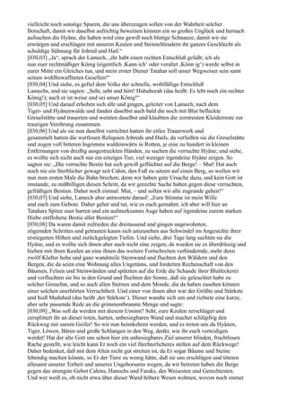 vielleicht noch sonstige Spuren, die uns überzeugen sollen von der Wahrheit solcher
Botschaft, damit wir daselbst aufrichtig beweinen können ein so großes Unglück und hernach
aufsuchen die Hyäne, die haben wird eine gewiß noch blutige Schnauze, damit wir sie
erwürgen und erschlagen mit unseren Keulen und Steinschleudern ihr ganzes Geschlecht als
schuldige Sühnung für Johred und Hail.“
[030,03] „Ja“, sprach der Lamech, „ihr habt einen rechten Entschluß gefaßt; ich als
nun euer rechtmäßiger König (eigentlich ,Kann ich‘ oder veraltet ,Könn ig‘) werde selbst in
eurer Mitte ein Gleiches tun, und mein erster Diener Tatahar soll unser Wegweiser sein samt
seinen wohlbewaffneten Gesellen!“
[030,04] Und siehe, es gefiel dem Volke der schnelle, wohlfällige Entschluß
Lamechs, und sie sagten: „Seht, seht und hört! Huhuhorah (das heißt: Es lebt noch ein rechter
König!); auch er ist weise und sei unser König!“
[030,05] Und darauf erhoben sich alle und gingen, geleitet von Lamech, nach dem
Tiger- und Hyänenwalde und fanden daselbst auch bald die noch mit Blut befleckte
Greuelstätte und trauerten und weinten daselbst und klaubten die zerstreuten Kleiderreste zur
traurigen Verehrung zusammen.
[030,06] Und als sie nun daselbst verrichtet hatten ihr eitles Trauerwerk und
gesammelt hatten die wertlosen Reliquien Johreds und Hails, da verließen sie die Greuelstätte
und zogen voll bitteren Ingrimms waldeinwärts in Rotten, je eine zu hundert in kleinen
Entfernungen von dreißig ausgestreckten Händen, zu suchen die verruchte Hyäne; und siehe,
es wollte sich nicht auch nur ein einziges Tier, viel weniger irgendeine Hyäne zeigen. So
sagten sie: „Die verruchte Bestie hat sich gewiß geflüchtet auf die Berge! – Mut! Hat auch
noch nie ein Sterblicher gewagt seit Cahin, den Fuß zu setzen auf einen Berg, so wollen wir
nun zum ersten Male die Bahn brechen; denn wir haben gute Ursache dazu, und kein Gott ist
imstande, zu mißbilligen diesen Schritt, da wir gerechte Sache haben gegen diese verruchten,
gefräßigen Bestien. Daher noch einmal: Mut, – und sollen wir alle zugrunde gehen!“
[030,07] Und siehe, Lamech aber antwortete darauf: „Eure Stimme ist mein Wille
und euch zum Gebote. Daher gehet und tut, wie es euch gemahnt; ich aber will hier an
Tatahars Spitze euer harren und ein aufmerksames Auge haben auf irgendeine eurem starken
Hiebe entflohene Bestie aller Bestien!“
[030,08] Da waren damit zufrieden die dreitausend und gingen ungewohnten,
zögernden Schrittes und getrauten kaum sich umzusehen aus Schwindel im Angesichte ihrer
erstiegenen Höhen und zurückgelegten Tiefen. Und siehe, drei Tage lang suchten sie die
Hyäne, und es wollte sich ihnen aber auch nicht eine zeigen; da wurden sie es überdrüssig und
hieben mit ihren Keulen an eine ihnen das weitere Fortschreiten verhindernde, mehr denn
zwölf Klafter hohe und ganz wandsteile Steinwand und fluchten den Wäldern und den
Bergen, die da seien eine Wohnung alles Ungetüms, und forderten Rechenschaft von den
Bäumen, Felsen und Steinwänden und spützten auf die Erde die Schande ihrer Blutleckerei
und verfluchten sie bis in den Grund und fluchten der Sonne, daß sie geleuchtet habe zu
solcher Greueltat, und so auch allen Sternen und dem Monde, die da haben zusehen können
einer solchen unerhörten Verruchtheit. Und einer von ihnen aber war der Größte und Stärkste
und hieß Meduhed (das heißt ,der Stärkste‘). Dieser wandte sich um und richtete eine kurze,
aber sehr passende Rede an die grimmentbrannte Menge und sagte:
[030,09] „Was soll da werden mit diesem Unsinn? Seht, eure Keulen zerschlaget und
zersplittert ihr an dieser toten, harten, unbesiegbaren Wand und machet schlüpfrig den
Rückweg mit eurem Geifer! So wir nun heimkehren werden, und es treten uns da Hyänen,
Tiger, Löwen, Bären und große Schlangen in den Weg, denkt, wie ihr euch verteidigen
werdet! Hat der alte Gott uns schon hier ein unbesiegbares Ziel unserer blinden, fruchtlosen
Rache gestellt, wie leicht kann Er noch ein viel fürchterlicheres stellen auf dem Rückwege!
Daher bedenket, daß mit dem Alten nicht gut streiten ist, da Er sogar Bäume und Steine
lebendig machen könnte, so Er der Tiere zu wenig hätte, daß sie uns erschlügen und töteten
allesamt unserer Torheit und unseres Ungehorsams wegen, da wir betreten haben die Berge
gegen das strengste Gebot Cahins, Hanochs und Faraks, des Weisesten und Gerechtesten.
Und wer weiß es, ob nicht etwa über dieser Wand höhere Wesen wohnen, wovon noch immer
 