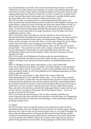 eine schwache Kunde ist im Volke; denn umsonst sind diese Berge nicht da! Und würde
vielleicht nur ein solches Wesen unser ansichtig, was ist dann unsere Mückenzahl gegen einen
solchen Riesen Gottes?! Daher laßt uns bescheiden umkehren am Tage noch, damit wir nicht
zugrunde gehen unter dem Fluche der Nacht, die uns schon von jeher war ein großer Feind –
wie der Tag eine Plage, jedoch nicht gerade auch verbunden mit so großen Gefahren gleich
der Nacht. Daher tun wir alle nach diesem wohlerwogenen Rate. Amen.“
[030,10] Und siehe, als nun diese Rede sie zur Besinnung gebracht hatte und sie sich
darauf ermahnt hatten und den Rückweg antreten wollten, da wurde Meduhed ansichtig eines
großen Mannes, stehend auf einem Vorsprunge der Steinwand; und der Mann war Seth, ein
Sohn Adams und Stellvertreter Ahbels, der später mit Adam und Eva ins gelobte Land zu
ziehen von Mir durch den Bruderengel Ahbel die Weisung bekam und dort die Berge zu
bewohnen im fernen Angesichte des einstigen Paradieses, wovon Ich später noch etwas
ausführlicher sprechen werde.
[030,11] Und siehe, dieser Seth redete sie mit fester Stimme an, da er noch einer war,
dem die Sprache aller Geschöpfe nicht fremd geworden ist, und sprach: „Ihr rauhen und Gott
gänzlich vergessen habenden Kinder Cahins, des Brudermörders! Welche gerechte Strafe
Gottes, meines und Adams, der noch lebt, Vaters, wie aller seiner Kinder, die auf den Höhen
wohnen, hat euch hierher, eurem Untergange in die starken Arme geführt? O ihr
Schlangenbrut, wie seht ihr aus?! O ihr Hyänenspeise, saget, was ihr wollt, hier an dieser
heiligen Stätte! – Was sucht ihr hier an dem euch so strenge verbotenen Orte? – Weichet von
hier und fallet allesamt in den Rachen der euch angedrohten Strafe, nämlich in den
todbringenden Rachen, dem ihr nicht entgehen werdet, oder diese Steinwand wird euch
begraben auf ewig!“
[030,12] Und siehe, da fiel Meduhed auf die Knie nieder und schrie überlaut um
Erbarmung und Gnade. Seth aber, da er nur Worte redete aus Mir, so wurde er auch um so
erfüllter von Meiner Liebe und ließ sich bald erweichen von Meduheds Klagestimme und
sagte:
[030,13] „Meduhed, du allein darfst emporschauen zu mir, zu der großen Nähe
Gottes, da du abhieltest deine Brüder von großer, mutwilliger Bosheit vor den allsehenden
Augen Gottes; daher sollst du wissen allein, wo und wer diese gefräßige Hyäne ist: Siehe,
diese tausendfache Hyäne ist in der Tiefe geblieben an der Schlangenzungenspitze der Rotte
Tatahars und heißt Lamech!
[030,14] Daß von euch ja keiner es wage, Hand an ihn zu legen! Wehe dem
siebenundsiebzigmal, der sich vergreifen würde an ihm, – da ein solcher dann vorgreifen
würde der Zeit Gottes, welches aber wäre das Schrecklichste, da dann ein solcher zerstören
würde das Band der göttlichen Liebe und lösen dadurch den breiten, unermeßlichen Gürtel
der schärfsten Gerichte der Gottheit, welche große Feuersäulen über die ganze Erde stürzen
würde und so im Feuer zerstören würde die ganze Welt. Und nun erhebe dich mit deiner
Rotte, und zieht im Frieden heim, und seht nicht dahin gegen Hanoch, sondern auf euch und
auf Gott, der da ist ein getreuer Retter derer, die auf Ihn schauen allezeit, – in der Lust
sowohl, als auch in der Not! Amen.“
[030,15] Und siehe, da wurde Seth ganz Licht; sie aber erschraken und flohen aus
seinem Angesichte über Stock und Stein und erreichten so noch die Ebene vor Untergang der
Sonne, und um die Mitte der Nacht auch ihre Wohnungen, welche zehn Stunden Weges von
den Bergen entfernt waren.

31. Kapitel
[031,01] Und siehe, bevor sie sich alle trennten, da sie angekommen waren auf ihrem
heimatlichen Boden, hielt noch Meduhed eine kurze Rede an sie, nämlich sagend: „Brüder,
höret mich sehr wohl an; denn was ich euch nun sagen werde, ist von großer Wichtigkeit. Ihr
habt gesehen den Mann auf dem Vorsprunge der Steinwand im hohen Gebirge und habt
vernommen den Donnerklang seiner großen Stimme und habt am Ende auch noch bemerkt,
wie ihn ein großes Licht umhüllte, daß uns davor graute in aller Angst und wir, darob von
großer Furcht gepeitscht an unseren Füßen, die da gesprungen sind über Stock und Stein,
 