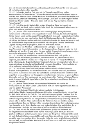 über alle Wesenheit erhabenen Gottes, und denket, daß Ich ein Volk auf der Erde habe, dem
Ich ein heiliger, liebevollster Vater bin!
[031,11] Und denke, als diese Erde rann wie ein Tautropfen aus Meinem großen
Vaterherzen und die Sonne dort als Träne der Erbarmung aus Meinen allsehenden Augen, o
da waret auch ihr noch Meine Kinder! So suche, du kleine Schar, zu werden durch Liebe, was
du einst warst, ehe noch die Erde trug ein unzüchtiges Geschlecht und dort die große Sonne
brannte aus Meiner Gnade! – Nun aber macht euch auf den Weg und zieht in Meinem
Namen! Amen.“
[031,12] Und siehe, da rief Meduhed der großen Schar diese Worte laut zu und war
ergriffen durch und durch, und so auch die Schar durch ihn, und erhob sich behende und tat
genau nach Meinem geoffenbarten Willen.
[031,13] Und nun siehe, als nun Meduhed nach siebenzigtägiger Reise gekommen
war an das ihm vorbestimmte Ufer des großen Gewässers der Erde, das ihr heutzutage den
,Stillen Ozean‘ nennt, und das an den Ufern gelblich, teils aber auch – an den tieferen Stellen
– weite Strecken hin ganz blau leuchtet durch die Mischung der Farben des Grundes, des
reichlichen Kupfersalzes und der sich darin brechenden Strahlen der Sonne, da lagerte er sich
mit seinen Scharen längs den Ufern in einer sehr reich mit guten Früchten überladenen
Gegend, welche gerade diejenige war, da Ich ihn hatte haben wollen.
[031,14] Und da nun Meduhed – und auch alle ihm Gefolgten – sah, daß Ich ein
guter Wegweiser bin, so fiel er dankbar vor den Scharen auf sein Angesicht nieder zur Erde
und dankte Mir aus dem Grunde seines Herzens, und die Scharen folgten mehr oder weniger,
jedoch alle seinem guten Beispiele, woran Ich ein Wohlgefallen hatte.
[031,15] Und siehe, als nun Meduhed vollendet hatte seinen Dank, voll gerührt in
seinem Herzen durch Meine große Gnade, da richtete er sich auf, überblickte die noch
liegenden, dankerfüllten Scharen, und so fing er an zu weinen vor Freude über Meine so
große Erbarmung, die da gerettet hatte so vielen das Leben und wiedergegeben hatte den so
lange schon in der großen, harten Knechtschaft Lebenden die goldene Freiheit und eine so
reiche und unter Meinem hohen Schutze so sichere Ruhestätte.
[031,16] Und als bald darauf sich auch gestärkt und überfröhlich erhoben hatten die
Scharen, da stieg Meduhed auf eine kleine Anhöhe, etwa sieben Klafter oder, bestimmter
noch, sieben Mannshöhen hoch über die weite Ebene, und richtete daselbst eine breite und
lange Rede an sie, und diese war ihm gegeben von oben in sein Herz, und er sprach nicht ein
Wort mehr, noch ein Wort weniger und war somit ein gerechter Prediger in Meinem Namen
an die licht- und liebebedürftigen Scharen. Die Worte seiner breiten und langen Rede aber
lauteten, wie da folgt:
[031,17] „Brüder, seht auf zu mir, und höret mit offenen Ohren und Herzen die
Worte, die ich auf das innere Geheiß Gottes nun an euch alle werde ergehen lassen; denn sie
sind von größter Wichtigkeit!
[031,18] Höret: Gott, der Allerhöchste, hat uns wunderbar befreit aus den
mörderischen Händen Lamechs und hat uns wohlbehalten treu geführt hierher bis ans Ende
der Welt, da ihr alle seht das Ende der Erde und den Anfang der großen Gewässer. Seht das
Land so schön und herrlich, als wäre es aus den hohen Himmeln zur Erde herabgekommen,
und es wäre gewiß jedem von uns eine große Lust, darinnen beständige Wohnung nehmen zu
können oder zu dürfen. Allein nicht so lautet der Wille von oben aus der Höhe Gottes,
sondern siebenzig Tage nur dürfen wir hier verweilen; denn in dieser Zeit wird ein grausames
Heer Lamechs, an der Spitze Tatahar, uns wohl auskundschaften. Und wehe jedem, der in
seine grausamen Hände geriete, den würde er zerfleischen wie der Tiger ein Lamm!
[031,19] Daher hat mir der Herr in Seiner großen Gnade gezeigt hier einen Ort, da
wir hingehen sollen und bereitet finden werden Werkzeuge gleich denen, die da schon
gegeben sind Seinen großen Kindern, die da wohnen auf den großen Höhen der Erde, damit
wir auch dadurch sollen erkennen, daß Er auch unser Vater sein will und werden wird, so wir
uns willig unterziehen wollen Seiner übergroßen Liebe, die bisher so köstlich gesorgt hat für
uns, wie noch nie auch das beste Vaterherz für seine Kinder, so es auch hätte an allem den
allergrößten Überfluß.
 