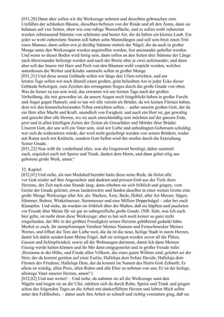[031,20] Dann aber sollen wir die Werkzeuge nehmen und dieselben gebrauchen zum
Umfällen der schlanken Bäume, dieselben befreien von der Rinde und all den Ästen, dann sie
behauen auf vier Seiten, oben wie eine ruhige Wasserfläche, und es sollen wohl zubereitet
werden zehntausend Stämme von schönster und bester Art, die da haben ein kleines Laub. Ein
jeder so wohl zubereitete Stamm soll haben zehn Mannslängen und soll sein breit einen Tritt
eines Mannes; dann sollen erst je dreißig Stämme mittels der Nägel, die da auch in großer
Menge unter den Werkzeugen werden angetroffen werden, fest aneinander geheftet werden.
Und wenn so dieser Boden wird fertig sein, dann sollen an den Seiten drei Stämme der Länge
nach übereinander befestigt werden und nach der Breite aber je zwei aufeinander; und dann
aber soll das Innere mit Harz und Pech von den Bäumen wohl verpicht werden, welches
unterdessen die Weiber und Kinder sammeln sollen in großer Menge.
[031,21] Und diese neuen Gebäude sollen wir längs den Ufern errichten, und am
letzten Tage sollen wir noch überall einen großen, grün belaubten Ast in jeder Ecke dieser
Gebäude befestigen, zum Zeichen des errungenen Sieges durch die große Gnade von oben.
Was da ferner zu tun sein wird, das erwarten wir am letzten Tage nach der großen
Verheißung, die mir geworden ist, da unsere Augen noch hingeblickt haben in großer Furcht
und Angst gegen Hanoch; und so tun wir alle vereint als Brüder, da wir keinen Fürsten haben,
dem wir den himmelschreienden Tribut entrichten sollen, – außer unserm großen Gott, der da
ein Herr aller Macht und Kraft, unendlich von Ewigkeit, und auch ein Herr ist, gar gewaltig
und gerecht über alle Herren, wo sie auch unrechtmäßig sein möchten auf der ganzen Erde,
jetzt und in allen künftigen Zeiten der Zeiten als Greueltäter und Mörder ihrer Brüder.
Unserm Gott, der uns will ein Vater sein, sind wir Liebe und unbedingten Gehorsam schuldig;
wer sich da widersetzen würde, der wird nicht gezüchtigt werden von seinen Brüdern, weder
mit Ruten noch mit Knütteln, sondern Gott Selbst wird ihn strafen durch die Entziehung
Seiner Gnade.
[031,22] Nun wißt ihr vorderhand alles, was die Gegenwart benötigt; daher sammelt
euch, erquicket euch mit Speise und Trank, danket dem Herrn, und dann gehet eilig ans
gebotene große Werk, amen.“

32. Kapitel
[032,01] Und siehe, als nun Meduhed beendet hatte diese seine Rede, da fielen alle
vor Gott nieder auf ihre Angesichter und dankten und priesen Gott aus der Tiefe ihres
Herzens, der Zeit nach eine Stunde lang; dann erhoben sie sich fröhlich und gingen, vom
Geiste der Gnade geleitet, etwas landeinwärts und fanden daselbst in einer weiten Grotte eine
große Menge Werkzeuge aller Art, als: Hacken, Äxte, Beile, Hobel, aller Art Messer, Sägen,
Hämmer, Bohrer, Winkelmesser, Stemmesser und eine Million Doppelnägel – oder bei euch
Klampfen. Und siehe, da wurden sie fröhlich über die Maßen, daß sie hüpften und jauchzten
vor Freude über Meine für sie gar so unbegreifliche große Gnade. (NB. Seht, was Ich euch
hier gebe, ist mehr denn diese Werkzeuge; aber es hat sich noch keiner so ganz recht
eingefunden, der Mir in der größten Freudigkeit seines Herzens gebührend gedankt hätte.
Merket es euch, ihr stumpfsinnigen Verehrer Meines Namens und Feinschmecker Meines
Wortes, und öffnet die Tore der Liebe weit, die da ist die neue, heilige Stadt in euren Herzen,
damit Ich dahin senden kann Meine Engel, daß sie reinigen werden zuvor all die Plätze,
Gassen und Schlupfwinkel, sowie all die Wohnungen darinnen, damit Ich dann Meinen
Einzug werde halten können und ihr Mir dann entgegeneilet und in großer Freude rufet:
,Hosianna in der Höhe, und Friede allen Völkern, die eines guten Willens sind; gelobet sei der
Herr, der da kommt geritten auf einer Eselin; Halleluja dem Sohne Davids; Halleluja dem
Fürsten des Friedens; Halleluja Dem, der da kommt im Namen des Herrn Gott Zebaoth; Er
allein ist würdig, allen Preis, allen Ruhm und alle Ehre zu nehmen von uns; Er ist der heilige,
alleinige Vater unserer Herzen, amen!‘)
[032,02] Und nun weiter! – Und siehe, da nahmen sie all die Werkzeuge samt den
Nägeln und trugen sie an die Ufer, stärkten sich da durch Ruhe, Speise und Trank und gingen
schon des folgenden Tages an die Arbeit mit dankerfülltem Herzen und lobten Mich selbst
unter den Fehlhieben, – daher auch ihre Arbeit so schnell und richtig vonstatten ging, daß sie
 