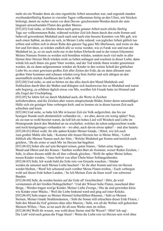 mehr als ein Wunder denn als eine eigentliche Arbeit anzusehen war; und sogestalt standen
zweihundertfünfzig Kasten in vierzehn Tagen vollkommen fertig an den Ufern, mit Stricken
befestigt, damit sie sicher waren vor dem Davon- geschwemmt-Werden durch die stets
langsam anwachsenden Fluten des großen Meeres.
[032,03] Und siehe, so blieben ihnen nach getreu getaner Arbeit noch etliche fünfzig
Tage zur vollkommenen Ruhe, während welcher Zeit Ich ihnen durch den recht fromm und
liebevoll gewordenen Meduhed auch nach und nach eine bessere Kenntnis von Mir gab, wie
auch einen Sabbat, an dem sie sich, in Meiner Liebe ruhend, von jeglicher Arbeit gütlich tun
sollten und sollten sich in dieser Ruhe den ganzen Tag ganz Mir überlassen, und wenn sie das
fort und fort täten, so würden endlich alle so weise werden, wie es Farak war und nun der
Meduhed ist; ja, so sie auch nicht nur in der hohen Ehrfurcht und in der reinen Erkenntnis
Meines Namens fromm zu werden sich bemühen würden, sondern noch viel mehr in aller
Demut ihrer Herzen Mich würden recht zu lieben anfangen und wachsen in dieser Liebe, dann
würde Ich auch ihnen ein guter Vater werden, und der Tod würde ihnen wieder genommen
werden, da sie dann aufgenommen würden als Kinder in den weiten Schoß der göttlichen
Liebe bis zu einer gewissen großen Zeit aller Zeiten der Erde, da sie dann allesamt zum
großen Vater kommen und schauen würden ewig Sein Antlitz und sich sättigen an den
unermeßlich reichen Ausflüssen der Liebe in Mir.
[032,04] Und siehe, so und so hörten sie das alles durch den Mund Meduheds und
frohlockten darob über die Maßen und drängten sich haufenweise hin zu Meduhed und waren
sehr begierig, zu erfahren täglich etwas von Mir, worüber Ich Freude hatte im Himmel und
alle Engel der Urschöpfung.
[032,05] So lehrte Ich sie durch Meduhed auch, die Worte in Zeichen
aufzubewahren, und die Zeichen aber waren entsprechende Bilder, hinter deren naturmäßiger
Hülle sich ein geistiger Sinn verborgen hielt; und so lernten sie in dieser kurzen Zeit auch
schreiben und lesen.
[032,06] Und siehe, so habe Ich Mir in kurzer Zeit ein Volk aufgerichtet, das bis zur
heutigen Stunde noch abstämmlich vorhanden ist, – wo aber, davon ein wenig später! Nun,
als sie nun so wohl bereitet waren, da ließ Ich ein hohes Lied voll Weisheit und Liebe im
Hintergrunde durch den Meduhed an sie erschallen, welches da schon aufgezeichnet wurde
und noch heutigentages vorhanden ist – wo aber, auch davon etwas später! – und also lautete:
[032,06.01] Höret wohl, ihr alle späten Kinder Meiner Gnade, / Höret, wie Ich euch
zum großen Mahle alle lade, / Kommet alle treuen Herzens her in Meine Mitte, / Lobet
fröhlich alle Meinen Namen nach der Sitte, / Welche Meduhed gar fromm und treulich euch
gelehret, / Da als erster er nach Mir im Herzen hat begehret.
[032,06.02] Sehet alle auf sein Beispiel reinen, guten Sinnes, / Sehet seine Augen,
Mund und Ohren und des Kinnes / Sanften weißen Bart als frommer, weiser Reden Zeichen, /
Seht, in allem diesem müßt ihr all ihm vollends gleichen, / Wollt ihr später Meine lieben,
treuen Kinder werden, / Ganz befreit von allen Übeln böser Schlangenherden.
[032,06.03] Seht, Ich werde bald die Erde rein von Greueln waschen, / Sünder
werden da umsonst nach Meiner Liebe haschen! / So ihr aber fromm und treu im Herzen
werdet bleiben, / Werd' Ich schonend euch vorüber Meine Fluten treiben, / Euch verbergen
wohl auf dieser Erde hohen Landen, / So Ich Meinen Zorn da lösen werd' von schweren
Banden.
[032,06.04] Seht, da werden heulen auf der Erde all' Geschlechter! / Hört, da wird
verstummen all der Großen Hohngelächter! / Und der Wässer hohe Fluten, rauschend über
Berge, / Werden tragen wen'ge Kinder, Meiner Liebe Zwerge, / Die da sind geworden klein
wie Kinder einer Mücke, / Weil die Liebe hinkend ward und ging auf einer Krücke.
[032,06.05] Seht empor zu Meiner Himmel lichterfüllten Räumen, / Seht zu Meinen
Sternen, Meiner Gnade Strahlensäumen, / Seht die Sonne still erleuchten dieser Erde Fluren, /
Seht den Mond die Erd' geleiten ohne alles Murren; / Seht, wie all die Welten still gehorchen
Meinem Willen; / Nun, so tut auch ihr all eure Werke stets im stillen.
[032,06.06] Wollt ihr wissen, was wohl diese Sterne sind für Wesen? / Hört! Ich sag':
Die Lieb' wird euch genau die Frage lösen! / Wenn die Liebe rein im Herzen sein wird ohne
 