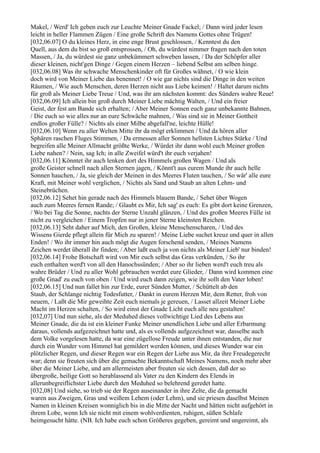 Makel, / Werd' Ich geben euch zur Leuchte Meiner Gnade Fackel; / Dann wird jeder lesen
leicht in heller Flammen Zügen / Eine große Schrift des Namens Gottes ohne Trügen!
[032,06.07] O du kleines Herz, in eine enge Brust geschlossen, / Kenntest du den
Quell, aus dem du bist so groß entsprossen, / Oh, du würdest nimmer fragen nach den toten
Massen, / Ja, du würdest sie ganz unbekümmert schweben lassen, / Da der Schöpfer aller
dieser kleinen, nicht'gen Dinge / Gegen einem Herzen – liebend Selbst am selben hinge.
[032,06.08] Was ihr schwache Menschenkinder oft für Großes wähnet, / O wie klein
doch wird von Meiner Liebe das benennet! / O wie gar nichts sind die Dinge in den weiten
Räumen, / Wie auch Menschen, deren Herzen nicht aus Liebe keimen! / Haltet darum nichts
für groß als Meiner Liebe Treue / Und, was ihr am nächsten kommt: des Sünders wahre Reue!
[032,06.09] Ich allein bin groß durch Meiner Liebe mächtig Walten, / Und ein freier
Geist, der fest am Bande sich erhalten; / Aber Meiner Sonnen euch ganz unbekannte Bahnen,
/ Die euch so wie alles nur an eure Schwäche mahnen, / Was sind sie in Meiner Gottheit
endlos großer Fülle? / Nichts als einer Milbe abgefall'ne, leichte Hülle!
[032,06.10] Wenn zu aller Welten Mitte ihr da mögt erklimmen / Und da hören aller
Sphären raschen Fluges Stimmen, / Da ermessen aller Sonnen hellsten Lichtes Stärke / Und
begreifen alle Meiner Allmacht größte Werke, / Würdet ihr dann wohl euch Meiner großen
Liebe nahen? / Nein, sag Ich; in alle Zweifel würd't ihr euch verjahen!
[032,06.11] Könntet ihr auch lenken dort des Himmels großen Wagen / Und als
große Geister schnell nach allen Sternen jagen, / Könnt't aus eurem Munde ihr auch helle
Sonnen hauchen, / Ja, sie gleich der Meinen in des Meeres Fluten tauchen, / So wär' alle eure
Kraft, mit Meiner wohl verglichen, / Nichts als Sand und Staub an alten Lehm- und
Steinebrüchen.
[032,06.12] Sehet hin gerade nach des Himmels blauem Bande, / Sehet über Wogen
auch zum Meeres fernen Rande; / Glaubt es Mir, Ich sag' es euch: Es gibt dort keine Grenzen,
/ Wo bei Tag die Sonne, nachts der Sterne Unzahl glänzen, / Und des großen Meeres Fülle ist
nicht zu vergleichen / Einem Tropfen nur in jener Sterne kleinsten Reichen.
[032,06.13] Seht daher auf Mich, den Großen, kleine Menschenscharen, / Und des
Wissens Gierde pflegt allein für Mich zu sparen! / Meine Liebe suchet kreuz und quer in allen
Enden! / Wo ihr immer hin auch mögt die Augen forschend senden, / Meines Namens
Zeichen werdet überall ihr finden; / Aber laßt euch ja von nichts als Meiner Lieb' nur binden!
[032,06.14] Frohe Botschaft wird von Mir euch selbst das Gras verkünden, / So ihr
euch enthalten werd't von all den Hanochssünden; / Aber so ihr lieben werd't euch treu als
wahre Brüder / Und zu aller Wohl gebrauchen werdet eure Glieder, / Dann wird kommen eine
große Gnad' zu euch von oben / Und wird euch dann zeigen, wie ihr sollt den Vater loben!
[032,06.15] Und nun fallet hin zur Erde, eurer Sünden Mutter, / Schüttelt ab den
Staub, der Schlange nichtig Todesfutter, / Dankt in eurem Herzen Mir, dem Retter, froh von
neuem, / Laßt die Mir geweihte Zeit euch niemals je gereuen, / Lasset allzeit Meiner Liebe
Macht im Herzen schalten, / So wird einst der Gnade Licht euch alle neu gestalten!
[032,07] Und nun siehe, als der Meduhed dieses vollwichtige Lied des Lebens aus
Meiner Gnade, die da ist ein kleiner Funke Meiner unendlichen Liebe und aller Erbarmung
daraus, vollends aufgezeichnet hatte und, als es vollends aufgezeichnet war, dasselbe auch
dem Volke vorgelesen hatte, da war eine zügellose Freude unter ihnen entstanden, die nur
durch ein Wunder vom Himmel hat gemildert werden können, und dieses Wunder war ein
plötzlicher Regen, und dieser Regen war ein Regen der Liebe aus Mir, da ihre Freudegerecht
war; denn sie freuten sich über die gemachte Bekanntschaft Meines Namens, noch mehr aber
über die Meiner Liebe, und am allermeisten aber freuten sie sich dessen, daß der so
übergroße, heilige Gott so herablassend als Vater zu den Kindern des Elends in
allerunbegreiflichster Liebe durch den Meduhed so belehrend geredet hatte.
[032,08] Und siehe, so trieb sie der Regen auseinander in ihre Zelte, die da gemacht
waren aus Zweigen, Gras und weißem Lehem (oder Lehm), und sie priesen daselbst Meinen
Namen in kleinen Kreisen wonniglich bis in die Mitte der Nacht und hätten nicht aufgehört in
ihrem Lobe, wenn Ich sie nicht mit einem wohlverdienten, ruhigen, süßen Schlafe
heimgesucht hätte. (NB. Ich habe euch schon Größeres gegeben, gereimt und ungereimt, als
 