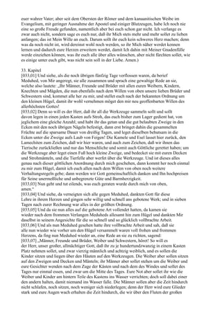 euer wahrer Vater; aber seit dem Obersten der Römer und dem kanaanitischen Weibe im
Evangelium, mit geringer Ausnahme der Apostel und einiger Blutzeugen, habe Ich noch nie
eine so große Freude gefunden, namentlich aber bei euch schon gar nicht. Ich verlange es
zwar auch nicht, sondern sage es euch nur, daß ihr Mich stets mehr und mehr sollet zu lieben
anfangen; das ist Mein Wille an euch. Darum sollt ihr euch kein schweres Herz machen; denn
was da noch nicht ist, wird dereinst wohl noch werden, so ihr Mich näher werdet kennen
lernen und dadurch eure Herzen erweitern werdet, damit Ich dahin mit Meiner Gnadenfülle
werde einziehen können, was ihr euch alle über alles wünschen, aber nicht fürchten sollet, wie
es einige unter euch gibt, was nicht sein soll in der Liebe. Amen.)

33. Kapitel
[033,01] Und siehe, als die noch übrigen fünfzig Tage verflossen waren, da berief
Meduhed, von Mir angeregt, sie alle zusammen und sprach eine gewaltige Rede an sie,
welche also lautete: „Ihr Männer, Freunde und Brüder mit allen euren Weibern, Kindern,
Knechten und Mägden, die nun ebenfalls nach dem Willen von oben unsere lieben Brüder und
Schwestern sind, kommet alle her zu mir, und stellet euch nach der bekannten Ordnung um
den kleinen Hügel, damit ihr wohl vernehmen möget den mir neu geoffenbarten Willen des
allerhöchsten Gottes!
[033,02] Denn so will es der Herr, daß ihr all die Werkzeuge sammeln sollt und sollt
davon legen in einen jeden Kasten aufs Stroh, das euch bisher zum Lager gedient hat, von
jeglichem eine gleiche Anzahl; und habt ihr das getan und die gut belaubten Zweige in den
Ecken mit den noch übrigen Nägeln befestigt, dann erst bringet dahin die gesammelten
Früchte auf die sparsame Dauer von dreißig Tagen, und leget dieselben behutsam in die
Ecken unter die Zweige aufs Laub von Feigen! Die Kamele und Esel lasset hier zurück, den
Lamechiten zum Zeichen, daß wir hier waren, und auch zum Zeichen, daß wir ihnen das
Tierische zurückließen und nur das Menschliche und somit auch Göttliche gerettet haben; um
die Werkzeuge aber leget einen Fuß hoch kleine Zweige, und bedecket sie mit euren Decken
und Strohmänteln, und die Tierfelle aber werfet über die Werkzeuge. Und ist dieses alles
genau nach dieser göttlichen Anordnung durch mich geschehen, dann kommt her noch einmal
zu mir zum Hügel, damit ich euch allen nach dem Willen von oben noch weitere
Verhaltungsregeln gebe; dann werden wir Gott gemeinschaftlich danken und Ihn hochpreisen
für Seine unermeßliche und unbegrenzte Güte und Barmherzigkeit.
[033,03] Nun geht und tut eilends, was euch geraten wurde durch mich von oben,
amen.“
[033,04] Und siehe, da verneigten sich alle gegen Meduhed, dankten Gott für diese
Lehre in ihrem Herzen und gingen sehr willig und schnell ans gebotene Werk; und in sieben
Tagen nach eurer Rechnung war alles in der größten Ordnung.
[033,05] Und da sie nun alles auf die gebotene Art vollendet hatten, da kamen sie
wieder nach dem frommen Verlangen Meduheds allesamt hin zum Hügel und dankten Mir
daselbst in seinem Angesichte für die so schnell und so glücklich vollbrachte Arbeit.
[033,06] Und als nun Meduhed gesehen hatte ihre vollbrachte Arbeit und sah, daß sie
alle nun wieder wie vorher um den Hügel versammelt waren voll frohen und frommen
Herzens, da fing nun Meduhed wieder an, eine Rede an sie zu richten, sagend:
[033,07] „Männer, Freunde und Brüder, Weiber und Schwestern, höret! So will es
der Herr, unser großer, allmächtiger Gott, daß ihr zu je hundertundzwanzig in einem Kasten
Platz nehmen sollet, und zwar vierzig männlich und achtzig weiblich, und es sollen die
Kinder sitzen und liegen über den Häuten auf den Werkzeugen. Die Weiber aber sollen sitzen
auf den Zweigen und Decken und Mänteln; ihr Männer aber sollet stehen um die Weiber und
eure Gesichter wenden nach dem Zuge der Kästen und nach dem des Windes und sollet des
Tages nur einmal essen, und zwar um die Mitte des Tages. Eure Not aber sollet ihr wie die
Weiber und Kinder am hintern Teile des Kastens ins Wasser verrichten; doch soll dabei einer
den andern halten, damit niemand ins Wasser falle. Die Männer sollen aber die Zeit hindurch
nicht schlafen, noch sitzen, noch weniger sich niederlegen; denn der Herr wird eure Glieder
stark und eure Augen wach erhalten die Zeit hindurch, die wir über den Fluten der großen
 