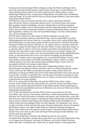 Gewässer nach Seinem heiligen Willen zubringen werden. Die Weiber und Kinder sollen
nicht selbst nach den Früchten greifen, sondern sollen sich die Kost von den Männern und
Vätern demütig erbitten, damit wir ein Volk werden nach dem Willen und der ewigen,
allmächtigen Ordnung Gottes, würdig Seines Wohlgefallens und endlich Seiner unendlichen
Liebe und Gnade, da wir auch nicht ein Haar auf unserm Haupte berühren wollen und werden
ohne Seinen heiligen Willen!
[033,08] Und so wir uns im Namen des Herrn alle werden in den Kasten befinden,
dann soll sich der Älteste in einem jeden Kasten auf ein vom Himmel durch einen starken
Blitz gegebenes Zeichen bereithalten, mit einem scharfen Messer den Strick alsogleich
abzuschneiden; alsdann wird ein Wind kommen und die Kasten hinaustreiben auf die hohen
Fluten, und zwar schon im Angesichte Tatahars mit seinen mörderischen Rotten, welche in
dem Augenblicke, während wir schon bei tausend Mannslängen vom Ufer werden entfernt
sein, ans Ufer gelangen werden.
[033,09] Dann werdet ihr sie sehen Steine ins Wasser schleudern; uns aber wird
keiner je mehr erreichen. Denn die rechte Hand Gottes wird uns schnell führen aus ihrem
Hyänenangesichte und wird uns leiten hin in ein großes, fernes Land, welches dreißig Tage
und dreißig Nächte von allen festen Landen entfernt ist und sich fast in der Mitte des großen
Gewässers befindet und ,Ihypon‘ heißt (das ist: ,ein sicherer Garten‘), und dieses Land wird
uns bleiben, solange die Welt stehen wird, nach dem Willen von oben; daran aber werden wir
es erkennen, daß wir schon in weiter Ferne daselbst einen hohen, brennenden Berg in vollen
Flammen der Liebe Gottes werden erblicken. Da wird sein nur ein einziger Zugang, und
selbst der noch wird sich zwischen zwei solchen brennenden, hohen Bergen großlandeinwärts
ziehen; an den Wasserseiten aber wird es sein umflossen beständig von den höchsten
Sturmfluten. Und dazu wird es noch umgeben sein von den höchsten Bergen, in denen weder
Tiger, Hyänen, Löwen, Bären noch Wölfe und Schlangen wohnen, sondern sie werden
vielmehr gleichen einer bis in den Himmel emporreichenden Mauer, welche wohl von
niemandem leichtlich wird erstiegen werden können.
[033,10] Im Innern des Landes aber werden große, unübersehbare Ebenen voll von
den herrlichsten und süßesten Früchten sein und so auch von schönen, brauchbaren, zahmen
Tieren, welche uns ihre Milch zur gesunden Kost geben werden; und die Erde wird
schmecken wie Honig und Milch und wird sein ohne Sand und Gestein und zu essen sein wie
ein gutes Brot. Und hört, so spricht der Herr: Auf der ganzen Erde gibt es nirgends ein Land
mehr, das diesem gliche an Vortrefflichkeit; da ist es weder je zu warm noch zu kalt, sondern
es herrscht dort ein ewiger Frühling!
[033,11] So werden dort die Menschen, die nach dem Willen Gottes leben werden,
nie älter, und ihr Sterben wird ein sanfter Schlaf sein; dann aber werden unsichtbare Wesen
kommen, einen solchen Menschen heimlich wieder lebend machen und ihn emportragen zu
Gott. Da wird nicht zurückbleiben auch nur ein Stäubchen, das sich an die Füße eines solchen
Wiederbelebten geklebt hatte!
[033,12] Wer aber überhören je wird den Willen Gottes in seinem Herzen, der wird
auch sterben, aber ewig am Leibe nimmer auferstehen. Und da werden kommen Würmer der
Erde über sein Fleisch und werden es aufzehren samt Haaren, Haut und Knochen; seine Seele
und Geist aber werden dann wieder zur Unterlage der Berge Jahrtausende als gefestete Körper
dienen müssen im finsteren Bewußtsein ihres Elends und ihrer totalen Nichtigkeit, bis sie
endlich wieder nach dem gnädigen Willen von oben irgendein Tier aufnehmen wird, von wo
sie dann von Stufe zu Stufe sich durch die ganze Tierwelt werden elend, stumm und sprachlos
durcharbeiten müssen, um endlich wieder einmal zur Würde des Menschen gelangen zu
können. Dies merket euch wohl; denn da werdet ihr dann viele tausend Male sterben müssen,
ehe ihr wieder zum Leben aus der Liebe und Gnade Gottes gelangen werdet! Bedenket, was
der Herr euch hier sagen läßt!
[033,13] Eure Weiber aber sollet ihr in der Zukunft nie eher als erst in eurem
vierzigsten Jahre beschlafen, und dann aber ja nicht öfter, als es unter dem Segen Gottes nötig
ist, zu zeugen einen Menschen. Und mehr als höchstens zwei bis drei Weiber soll keiner
haben; denn alles, was darüber wäre, würde euch zur großen Sünde von Gott angerechnet
 