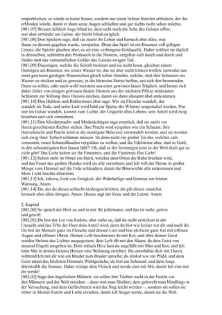 emporblicken, so würde er keine Sonne, sondern nur einen lichten Streifen erblicken, der ihn
erblinden würde, damit er dann seine Augen schließen und gar nichts mehr sehen möchte.
[001,07] Wessen leiblich Auge blind ist, dem steht noch die Sehe des Geistes offen;
wer aber erblindet am Geiste, der bleibt blind ewiglich.
[001,08] Den Spielern sage, daß sie zuerst ihr Leben und hernach aber alles, was
ihnen zu diesem gegeben wurde, verspielen. Denn das Spiel ist ein Brunnen voll giftigen
Unrats; die Spieler glauben aber, es sei eine verborgene Goldquelle. Daher wühlen sie täglich
in demselben, schlürfen den Pesthauch in die Nüstern, vergiften sich durch und durch und
finden statt des vermeintlichen Goldes des Geistes ewigen Tod.
[001,09] Diejenigen, welche die Schrift besitzen und sie nicht lesen, gleichen einem
Durstigen am Brunnen, wo reines Wasser ist, das sie aber nicht trinken wollen, entweder aus
einer gewissen geistigen Wasserscheu gleich tollen Hunden, welche, statt ihre Schnauze ins
Wasser zu stecken und zu genesen, in die härtesten Steine beißen, um sich den brennenden
Durst zu stillen, oder auch wohl meistens aus einer gewissen lauen Trägheit, und lassen sich
daher lieber von einigen gewissen faulen Dienern aus der nächsten Pfütze stinkenden
Schlamm zur Stillung ihres Durstes reichen, damit sie dann allesamt übel umkommen.
[001,10] Den Buhlern und Buhlerinnen aber sage: Wer im Fleische wandelt, der
wandelt im Tode, und seine Lust wird bald zur Speise der Würmer umgestaltet werden. Nur
wer im Geiste wandelt, kommt zum Lichte, der Urquelle alles Lebens; sein Anteil wird ewig
bestehen und sich vermehren.
[001,11] Den Kleiderpracht- und Modesüchtigen sage ernstlich, daß sie nackt vor
ihrem gerechtesten Richter stehen. Ihre Pracht wird vergehen wie ein Schaum; ihre
Herrschsucht und Pracht wird in die niedrigste Sklaverei verwandelt werden, und sie werden
sich ewig ihrer Torheit schämen müssen. Ist denn nicht ein großer Tor der, welcher sich
vornimmt, einen Schmeißhaufen vergolden zu wollen, und die Edelsteine aber, statt in Gold,
in den schmutzigsten Kot fassen läßt?! Oh, daß es der Irrsinnigen jetzt in der Welt doch gar so
viele gibt! Das Licht halten sie für Finsternis, und die Finsternis fürs Licht!
[001,12] Schon steht im Osten ein Stern, welcher dem Orion die Bahn brechen wird,
und das Feuer des großen Hundes wird sie alle verzehren; und Ich will der Sterne in großer
Menge vom Himmel auf die Erde schleudern, damit die Bösewichte alle umkommen und
Mein Licht leuchte allerorten.
[001,13] Ich, Jehova, Gott von Ewigkeit, der Wahrhaftige und Getreue zur letzten
Warnung. Amen.
[001,14] Du, der du dieses schlecht niedergeschrieben, dir gilt dieses zunächst,
hernach aber allen übrigen. Amen. Dieses sagt der Erste und der Letzte. Amen.

2. Kapitel
[002,00] So sprach der Herr zu und in mir für jedermann; und das ist wahr, getreu
und gewiß:
[002,01] Du bist der Lot von Sodom; aber siehe zu, daß du nicht erstickest in der
Unzucht und das Erbe der Hure dein Anteil wird; denn du bist wie keiner vor dir und nach dir.
Du bist als Mensch ganz im Fleische und dessen Lust und bist als Geist ganz frei mit offenen
Augen und offenen Ohren. Deinen Leib beschmierst du mit Kot, und über deinen Geist
werden Ströme des Lichtes ausgegossen; dein Leib ißt mit den Säuen, da dein Geist von
tausend Engeln umgeben ist. Dein irdisch Herz hast du angefüllt mit Mist und Kot, und Ich
habe Mir in deines Geistes Herzen eine Wohnung errichtet. Du unterhältst dich mit Huren,
während Ich mit dir wie ein Bruder zum Bruder spreche; du stinkst wie ein Pfuhl, und dein
Geist atmet des höchsten Himmels Wohlgerüche; du bist ein Scheusal, und dein Auge
überstrahlt die Sonnen. Daher reinige dein Fleisch und werde eins mit Mir, damit Ich eins mit
dir werde!
[002,02] Sage den ängstlichen Müttern: sie sollen ihre Töchter nicht in der Furcht vor
den Männern und der Welt erziehen – denn was man fürchtet, dem gehorcht man blindlings in
der Versuchung, und dem Gefürchteten wird der Sieg leicht werden –, sondern sie sollen sie
lieber in Meiner Furcht und Liebe erziehen, damit Ich Sieger werde, damit sie die Welt
 