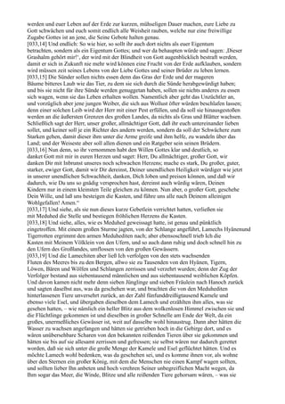 werden und euer Leben auf der Erde zur kurzen, mühseligen Dauer machen, eure Liebe zu
Gott schwächen und euch somit endlich alle Weisheit rauben, welche nur eine freiwillige
Zugabe Gottes ist an jene, die Seine Gebote halten genau.
[033,14] Und endlich: So wie hier, so sollt ihr auch dort nichts als euer Eigentum
betrachten, sondern als ein Eigentum Gottes; und wer da behaupten würde und sagen: ,Dieser
Grashalm gehört mir!‘, der wird mit der Blindheit von Gott augenblicklich bestraft werden,
damit er sich in Zukunft nie mehr wird können eine Frucht von der Erde aufklauben, sondern
wird müssen zeit seines Lebens von der Liebe Gottes und seiner Brüder zu leben lernen.
[033,15] Die Sünder sollen nichts essen denn das Gras der Erde und der mageren
Bäume bitteres Laub wie das Tier, zu dem sie sich durch die Sünde herabgewürdigt haben;
und bis sie nicht für ihre Sünde werden genuggetan haben, sollen sie nichts anderes zu essen
sich wagen, wenn sie das Leben erhalten wollen. Namentlich aber geht das Unzüchtler an,
und vorzüglich aber jene jungen Weiber, die sich aus Wollust öfter würden beschlafen lassen;
denn einer solchen Leib wird der Herr mit einer Pest erfüllen, und da soll sie hinausgestoßen
werden an die äußersten Grenzen des großen Landes, da nichts als Gras und Blätter wachsen.
Schließlich sagt der Herr, unser großer, allmächtiger Gott, daß ihr euch untereinander lieben
sollet, und keiner soll je ein Richter des andern werden, sondern da soll der Schwächere zum
Starken gehen, damit dieser ihm unter die Arme greife und ihm helfe, zu wandeln über das
Land; und der Weiseste aber soll allen dienen und ein Ratgeber sein seinen Brüdern.
[033,16] Nun denn, so ihr vernommen habt den Willen Gottes klar und deutlich, so
danket Gott mit mir in euren Herzen und saget: Herr, Du allmächtiger, großer Gott, wir
danken Dir mit Inbrunst unseres noch schwachen Herzens; mache es stark, Du großer, guter,
starker, ewiger Gott, damit wir Dir dereinst, Deiner unendlichen Heiligkeit würdiger wie jetzt
in unserer unendlichen Schwachheit, danken, Dich loben und preisen können, und daß wir
dadurch, wie Du uns so gnädig versprochen hast, dereinst auch würdig wären, Deinen
Kindern nur in einem kleinsten Teile gleichen zu können. Nun aber, o großer Gott, geschehe
Dein Wille, und laß uns besteigen die Kasten, und führe uns alle nach Deinem alleinigen
Wohlgefallen! Amen.“
[033,17] Und siehe, als sie nun dieses kurze Gebetlein verrichtet hatten, verließen sie
mit Meduhed die Stelle und bestiegen fröhlichen Herzens die Kasten.
[033,18] Und siehe, alles, wie es Meduhed geweissagt hatte, ist genau und pünktlich
eingetroffen. Mit einem großen Sturme jagten, von der Schlange angeführt, Lamechs Hyänenund
Tigerrotten ergrimmt den armen Meduhediten nach; aber ebensoschnell trieb Ich die
Kasten mit Meinem Völklein von den Ufern, und so auch dann ruhig und doch schnell hin zu
den Ufern des Großlandes, umflossen von den großen Gewässern.
[033,19] Und die Lamechiten aber ließ Ich verfolgen von den stets wachsenden
Fluten des Meeres bis zu den Bergen, allwo sie zu Tausenden von den Hyänen, Tigern,
Löwen, Bären und Wölfen und Schlangen zerrissen und verzehrt wurden; denn der Zug der
Verfolger bestand aus siebentausend männlichen und aus siebentausend weiblichen Köpfen.
Und davon kamen nicht mehr denn sieben Jünglinge und sieben Fräulein nach Hanoch zurück
und sagten daselbst aus, was da geschehen war, und brachten die von den Meduhediten
hinterlassenen Tiere unversehrt zurück, an der Zahl fünfunddreißigtausend Kamele und
ebenso viele Esel, und übergaben dieselben dem Lamech und erzählten ihm alles, was sie
gesehen hatten, – wie nämlich ein heller Blitz aus dem wolkenlosen Himmel zwischen sie und
die Flüchtlinge gekommen ist und dieselben in großer Schnelle am Ende der Welt, da ein
großes, unermeßliches Gewässer ist, weit auf dasselbe wohl hinaustrug. Dann aber hätten die
Wasser zu wachsen angefangen und hätten sie getrieben hoch in die Gebirge dort, und es
wären unübersehbare Scharen von den bekannten reißenden Tieren über sie gekommen und
hätten sie bis auf sie allesamt zerrissen und gefressen; sie selbst wären nur dadurch gerettet
worden, daß sie sich unter die große Menge der Kamele und Esel geflüchtet hätten. Und es
möchte Lamech wohl bedenken, was da geschehen sei, und es komme ihnen vor, als wohne
über den Sternen ein großer König, mit dem die Menschen nie einen Kampf wagen sollten,
und sollten lieber Ihn anbeten und hoch verehren Seiner unbegreiflichen Macht wegen, da
Ihm sogar das Meer, die Winde, Blitze und alle reißenden Tiere gehorsam wären, – was sie
 