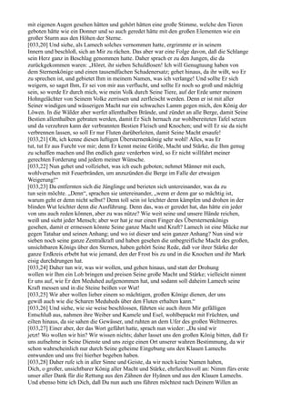 mit eigenen Augen gesehen hätten und gehört hätten eine große Stimme, welche den Tieren
geboten hätte wie ein Donner und so auch geredet hätte mit den großen Elementen wie ein
großer Sturm aus den Höhen der Sterne.
[033,20] Und siehe, als Lamech solches vernommen hatte, ergrimmte er in seinem
Innern und beschloß, sich an Mir zu rächen. Das aber war eine Folge davon, daß die Schlange
sein Herz ganz in Beschlag genommen hatte. Daher sprach er zu den Jungen, die da
zurückgekommen waren: „Höret, ihr sieben Schuldlosen! Ich will Genugtuung haben von
dem Sternenkönige und einen tausendfachen Schadenersatz; gehet hinaus, da ihr wißt, wo Er
zu sprechen ist, und gebietet Ihm in meinem Namen, was ich verlange! Und sollte Er sich
weigern, so saget Ihm, Er sei von mir aus verflucht, und sollte Er noch so groß und mächtig
sein, so werde Er durch mich, wie mein Volk durch Seine Tiere, auf der Erde unter meinem
Hohngelächter von Seinem Volke zerrissen und zerfleischt werden. Denn er ist mit aller
Seiner windigen und wässerigen Macht nur ein schwaches Lamm gegen mich, den König der
Löwen. In die Wälder aber werfet allenthalben Brände, und zündet an alle Berge, damit Seine
Bestien allenthalben gebraten werden, damit Er Sich hernach zur wohlbereiteten Tafel setzen
und da verzehren kann der verbrannten Bestien Fleisch und Knochen; und will Er sie da nicht
verbrennen lassen, so soll Er nur Fluten darüberleiten, damit Seine Macht ersaufe!
[033,21] Oh, ich kenne diesen luftigen Übersternenkönig sehr wohl! Alles, was Er
tut, tut Er aus Furcht vor mir; denn Er kennt meine Größe, Macht und Stärke, die Ihm genug
zu schaffen machen und Ihn endlich ganz verderben wird, so Er nicht willfahrt meiner
gerechten Forderung und jedem meiner Wünsche.
[033,22] Nun gehet und vollziehet, was ich euch geboten; nehmet Männer mit euch,
wohlversehen mit Feuerbränden, um anzuzünden die Berge im Falle der etwaigen
Weigerung!“
[033,23] Da entfernten sich die Jünglinge und berieten sich untereinander, was da zu
tun sein möchte. „Denn“, sprachen sie untereinander, „wenn er denn gar so mächtig ist,
warum geht er denn nicht selbst? Denn toll sein ist leichter denn kämpfen und drohen in der
blinden Wut leichter denn die Ausführung. Denn das, was er geredet hat, das hätte ein jeder
von uns auch reden können, aber zu was nütze? Wie weit seine und unsere Hände reichen,
weiß und sieht jeder Mensch; aber wer hat je nur einen Finger des Übersternenkönigs
gesehen, damit er ermessen könnte Seine ganze Macht und Kraft? Lamech ist eine Mücke nur
gegen Tatahar und seinen Anhang; und wo ist dieser und sein ganzer Anhang? Nun sind wir
sieben noch seine ganze Zentralkraft und haben gesehen die unbegreifliche Macht des großen,
unsichtbaren Königs über den Sternen, haben gehört Seine Rede, daß vor ihrer Stärke der
ganze Erdkreis erbebt hat wie jemand, den der Frost bis zu und in die Knochen und ihr Mark
eisig durchdrungen hat.
[033,24] Daher tun wir, was wir wollen, und gehen hinaus, und statt der Drohung
wollen wir Ihm ein Lob bringen und preisen Seine große Macht und Stärke; vielleicht nimmt
Er uns auf, wie Er den Meduhed aufgenommen hat, und sodann soll daheim Lamech seine
Kraft messen und in die Steine beißen vor Wut!
[033,25] Wir aber wollen lieber einem so mächtigen, großen Könige dienen, der uns
gewiß auch wie die Scharen Meduheds über den Fluten erhalten kann.“
[033,26] Und siehe, wie sie weise beschlossen, führten sie auch ihren Mir gefälligen
Entschluß aus, nahmen ihre Weiber und Kamele und Esel, wohlbepackt mit Früchten, und
eilten hinaus, da sie sahen die Gewässer, und ruhten an dem Ufer des großen Weltmeeres.
[033,27] Einer aber, der das Wort geführt hatte, sprach nun wieder: „Da sind wir
jetzt! Wo wollen wir hin? Wir wissen nichts; daher lasset uns den großen König bitten, daß Er
uns aufnehme in Seine Dienste und uns zeige einen Ort unserer wahren Bestimmung, da wir
schon wahrscheinlich nur durch Seine geheime Eingebung uns den Klauen Lamechs
entwunden und uns frei hierher begeben haben.
[033,28] Daher rufe ich in aller Sinne und Geiste, da wir noch keine Namen haben,
Dich, o großer, unsichtbarer König aller Macht und Stärke, ehrfurchtsvoll an: Nimm fürs erste
unser aller Dank für die Rettung aus den Zähnen der Hyänen und aus den Klauen Lamechs.
Und ebenso bitte ich Dich, daß Du nun auch uns führen möchtest nach Deinem Willen an
 