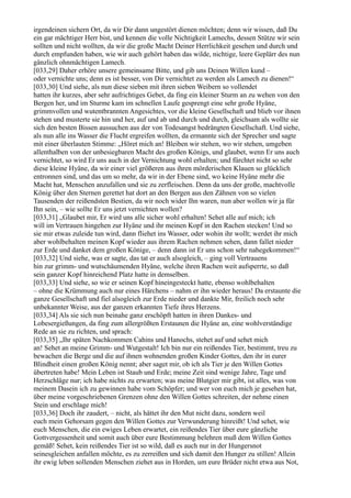 irgendeinen sichern Ort, da wir Dir dann ungestört dienen möchten; denn wir wissen, daß Du
ein gar mächtiger Herr bist, und kennen die volle Nichtigkeit Lamechs, dessen Stütze wir sein
sollten und nicht wollten, da wir die große Macht Deiner Herrlichkeit gesehen und durch und
durch empfunden haben, wie wir auch gehört haben das wilde, nichtige, leere Geplärr des nun
gänzlich ohnmächtigen Lamech.
[033,29] Daher erhöre unsere gemeinsame Bitte, und gib uns Deinen Willen kund –
oder vernichte uns; denn es ist besser, von Dir vernichtet zu werden als Lamech zu dienen!“
[033,30] Und siehe, als nun diese sieben mit ihren sieben Weibern so vollendet
hatten ihr kurzes, aber sehr aufrichtiges Gebet, da fing ein kleiner Sturm an zu wehen von den
Bergen her, und im Sturme kam im schnellen Laufe gesprengt eine sehr große Hyäne,
grimmvollen und wutentbrannten Angesichtes, vor die kleine Gesellschaft und blieb vor ihnen
stehen und musterte sie hin und her, auf und ab und durch und durch, gleichsam als wollte sie
sich den besten Bissen aussuchen aus der von Todesangst bedrängten Gesellschaft. Und siehe,
als nun alle ins Wasser die Flucht ergreifen wollten, da ermannte sich der Sprecher und sagte
mit einer überlauten Stimme: „Höret mich an! Bleiben wir stehen, wo wir stehen, umgeben
allenthalben von der unbesiegbaren Macht des großen Königs, und glaubet, wenn Er uns auch
vernichtet, so wird Er uns auch in der Vernichtung wohl erhalten; und fürchtet nicht so sehr
diese kleine Hyäne, da wir einer viel größeren aus ihren mörderischen Klauen so glücklich
entronnen sind, und das um so mehr, da wir in der Ebene sind, wo keine Hyäne mehr die
Macht hat, Menschen anzufallen und sie zu zerfleischen. Denn da uns der große, machtvolle
König über den Sternen gerettet hat dort an den Bergen aus den Zähnen von so vielen
Tausenden der reißendsten Bestien, da wir noch wider Ihn waren, nun aber wollen wir ja für
Ihn sein, – wie sollte Er uns jetzt vernichten wollen?
[033,31] „Glaubet mir, Er wird uns alle sicher wohl erhalten! Sehet alle auf mich; ich
will im Vertrauen hingehen zur Hyäne und ihr meinen Kopf in den Rachen stecken! Und so
sie mir etwas zuleide tun wird, dann fliehet ins Wasser, oder wohin ihr wollt; werdet ihr mich
aber wohlbehalten meinen Kopf wieder aus ihrem Rachen nehmen sehen, dann fallet nieder
zur Erde und danket dem großen Könige, – denn dann ist Er uns schon sehr nahegekommen!“
[033,32] Und siehe, was er sagte, das tat er auch alsogleich, – ging voll Vertrauens
hin zur grimm- und wutschäumenden Hyäne, welche ihren Rachen weit aufsperrte, so daß
sein ganzer Kopf hinreichend Platz hatte in demselben.
[033,33] Und siehe, so wie er seinen Kopf hineingesteckt hatte, ebenso wohlbehalten
– ohne die Krümmung auch nur eines Härchens – nahm er ihn wieder heraus! Da erstaunte die
ganze Gesellschaft und fiel alsogleich zur Erde nieder und dankte Mir, freilich noch sehr
unbekannter Weise, aus der ganzen erkannten Tiefe ihres Herzens.
[033,34] Als sie sich nun beinahe ganz erschöpft hatten in ihren Dankes- und
Lobesergießungen, da fing zum allergrößten Erstaunen die Hyäne an, eine wohlverständige
Rede an sie zu richten, und sprach:
[033,35] „Ihr späten Nachkommen Cahins und Hanochs, stehet auf und sehet mich
an! Sehet an meine Grimm- und Wutgestalt! Ich bin nur ein reißendes Tier, bestimmt, treu zu
bewachen die Berge und die auf ihnen wohnenden großen Kinder Gottes, den ihr in eurer
Blindheit einen großen König nennt; aber saget mir, ob ich als Tier je den Willen Gottes
übertreten habe! Mein Leben ist Staub und Erde; meine Zeit sind wenige Jahre, Tage und
Herzschläge nur; ich habe nichts zu erwarten; was meine Blutgier mir gibt, ist alles, was von
meinem Dasein ich zu gewinnen habe vom Schöpfer; und wer von euch mich je gesehen hat,
über meine vorgeschriebenen Grenzen ohne den Willen Gottes schreiten, der nehme einen
Stein und erschlage mich!
[033,36] Doch ihr zaudert, – nicht, als hättet ihr den Mut nicht dazu, sondern weil
euch mein Gehorsam gegen den Willen Gottes zur Verwunderung hinreißt! Und sehet, wie
euch Menschen, die ein ewiges Leben erwartet, ein reißendes Tier über eure gänzliche
Gottvergessenheit und somit auch über eure Bestimmung belehren muß dem Willen Gottes
gemäß! Sehet, kein reißendes Tier ist so wild, daß es auch nur in der Hungersnot
seinesgleichen anfallen möchte, es zu zerreißen und sich damit den Hunger zu stillen! Allein
ihr ewig leben sollenden Menschen ziehet aus in Horden, um eure Brüder nicht etwa aus Not,
 