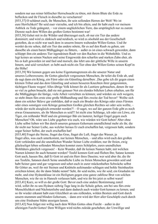 sondern nur aus reiner höllischer Herrschsucht zu töten, mit ihrem Blute die Erde zu
beflecken und ihr Fleisch in dieselbe zu verscharren!
[033,37] O schämet euch, ihr Menschen, ihr sein sollenden Herren der Welt! Wo ist
eure Herrlichkeit? Ihr seid euer vierzehn, und ich bin allein, und ihr habt euch vor meinem
Anblick zu Tode geängstet, – vor einem unglücklichen Tiere, das ursprünglich nur zu eurem
Dienste nach dem Willen des großen Gottes bestimmt war!
[033,38] Gehet mit in die Wälder und überzeuget euch, ob nur ein Tier das andere
dominiert; und wird es zänkisch und neidisch, so wird es alsobald aus der Gesellschaft
gestoßen, da es nicht war nach dem in unserm Innern waltenden Willen Gottes. Und ihr
werdet da nie sehen, daß ein Tier das andere nötete, für es auf den Raub zu gehen, um
dasselbe als einen baren Müßiggänger zu füttern, – außer es ist eines schwach geworden; dann
schleppt ihm ein anderes Tier irgendeinen Raub vor den Rachen in die Wohnhöhle. Und es
legt keines an seinen Nacken und seine Eingeweide den scharfen und starken Zahn eher, als
bis es kalt geworden ist und faul und morsch; das lehrt uns der göttliche Wille in unserm
Innern, und seid versichert: es hebt auch nicht ein Tier ohne den Willen Gottes seinen Kopf in
die Höhe!
[033,39] Wir kennen gegen uns keine Eigentumsgrenzen als die unserer Natur und
unseres Leibeswesens; ihr Gottes gänzlich vergessenen Menschen, ihr teilet die Erde ab, und
da sagt dann ein König, ein Fürst oder ein Günstling derselben: ,Das gebe ich dir gegen einen
kleinen Tribut und das dem Günstling und seinen besseren Knechten ihrer gutgesinnten,
tüchtigen Fäuste wegen! Alles übrige Volk könnet ihr als Lasttiere gebrauchen, denen ihr nur
so viel zu geben braucht, daß sie mit genauer Not ein elendes bißchen Leben erhalten, um für
die Müßiggänger die lästige, viele Arbeit verrichten zu können; und würden sie sich weigern,
so steht ihnen fürs erste eine große Mißhandlung und fürs zweite der Tod bevor!‘ Wollte sich
dann ein solcher Sklave gar einbilden, daß er auch ein Bruder des Königs oder eines Fürsten
oder eines sonstigen vom Könige gemachten Großen gleichen Rechtes sei oder sein wollte, –
würde der nicht alsogleich ermordet werden?! – O saget, wo auf der ganzen Erde gibt es noch
etwas Grausameres, als ihr Menschen es seid?! Ist nicht eine Schlange, ich oder ein Löwe, ein
Tiger, ein reißender Wolf und ein grimmiger Bär ein lauterer, heiliger Engel gegen euch
Menschen? Oh, wäre uns Liebe gegeben wie euch, wie würden wir Gott lieben! Aber ohne
Liebe selbst lieben wir Ihn durch unseren genauen Gehorsam unendlichmal mehr als ihr, die
ihr nicht nur Seiner Liebe, aus welcher heraus Er euch erschaffen hat, vergessen habt, sondern
sogar Seiner Selbst, der euch erschaffen hat!
[033,40] Fraget die Steine, fraget das Gras, fraget die Luft, fraget das Wasser, ja
fraget alles, was euch unterkommt, nur keinen Menschen, – und alles wird euch den großen
Gott verkünden und die unendlichen Wunder Seiner Liebe erzählen; nur ihr freien, ewig
glückseligst leben sollenden Menschen konntet eures Schöpfers, eures unendlichen
Wohltäters gänzlich vergessen! – Kein Wunder, daß ihr keinen Namen habt; mit welchen
Namen könntet ihr auch benannt werden? Teufel kennen Gott und fliehen Ihn; Satane kennen
Gott auch, hassen Ihn, daß Er Gott ist und ein Herr ihres Daseins; wer seid aber ihr, die ihr
aus Teufeln, Satanen durch Seine unendliche Liebe zu freien Menschen geworden seid und
habt Seiner ganz und gar vergessen und sehet euch in eurer mückenhaften Schwäche selbst
für Götter an, weil ihr mit Steinen und Knütteln aufeinander schlagen und hohle Steinhaufen
errichten könnt, die ihr dann Städte nennt? Seht, ihr seid nichts, wie ihr seid; ein Grashalm ist
mehr, und eine Hyänenklaue ist ein Heiligtum gegen eine ganze zahllose Brut von solchen
Menschen, wie ihr sie in Hanoch verlassen habt, und wie ihr bis jetzt es selbst waret!
[033,41] Kurz, so will es der große Gott: Bevor euch eine andere Bestimmung zuteil
wird, sollet ihr zu uns Hyänen siebzig Tage lang in die Schule gehen, um bei uns fürs erste
Menschlichkeit und Nächstenliebe und dann dadurch auch wieder Gott kennen zu lernen; und
so ihr wieder erkannt habt eure Gleichheit an uns reißenden, wilden Bestien und Gott durch
unsern stummen und blinden Gehorsam, – dann erst wird der Herr aller Geschöpfe euch durch
uns eine friedsame Stätte anzeigen lassen.
[033,42] Nun folget mir willig nach dem Willen Gottes ohne Furcht – außer in der
alleinigen Furcht Gottes! Dem Willigen wird nichts zuleide geschehen; der Unwillige und
 