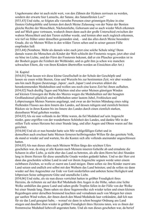 Ungehorsame aber ist auch nicht wert, von den Zähnen der Hyänen zerrissen zu werden,
sondern der erwarte hier Lamechs, der Satane, des Satansfürsten Los!“
[033,43] Und siehe, so folgten alle vierzehn Personen einer grimmigen Hyäne in eine
finstere Gebirgshöhle und lernten dort durch Meine Zulassung von der Natur der Bestien
gleiche Rechte der Menschheit, Nächstenliebe, Gehorsam und so auch wieder Mich erkennen
und auf Mich ganz vertrauen, wodurch ihnen dann auch der große Unterschied zwischen der
wahren Menschheit und den Tieren sichtbar wurde, und lernten aber auch zugleich erkennen,
wie tief sie früher unter denselben gestanden sind, – und das alles durch Meine besondere
Gnade, die sie Meinen Willen in den wilden Tieren sehen und in seiner ganzen Fülle
empfinden ließ.
[033,44] (Notabene. Mehr als damals wäre euch jetzt eine solche Schule nötig! Denn
damals waren die Menschen als Kinder der Welt schlecht der Finsternis wegen; jetzt aber sind
sie böse im Lichte, und der Fürst der Finsternis bekennt, daß er ein Pfuscher geworden ist in
der Bosheit gegen die Feinheit der Weltkinder, und es geht ihm ja schon wie manchen
schwachen Eltern, die von ihren Kindern übertroffen werden an Einsichten aller Art.)

34. Kapitel
[034,01] Nun lassen wir diese kleine Gesellschaft in der Schule der Geschöpfe und
lassen sie essen wilde Beeren, Gras und Wurzeln bis zur bestimmten Zeit; wir aber wenden
uns hin nach Ihypon (heutzutage ,Japon‘, auch ,Japan‘) und erwarten alldort die
herankommenden Meduhediten und wollen uns noch eine kurze Zeit bei ihnen aufhalten.
[034,02] Nach dreißig Tagen und Nächten sind also unter Meinen günstigen Winden
auf kleinen Umwegen der Ruhe des Meeres wegen die Meduhediten auf der besagten
Großlandsinsel glücklich und wohlbehalten unter lautem Jubel, Frohlocken und
Lobpreisungen Meines Namens angelangt, und zwar an der breiten Mündung eines ruhig
fließenden Flusses aus dem Innern des Landes, auf dessen ruhigem und ziemlich breitem
Rücken sie in ihren Kasten bis ins Innere des Landes durch einen ziemlich starken,
dienstbaren Wind gehoben wurden.
[034,03] Als sie nun vollends in der Mitte waren, da fiel Meduhed auf sein Angesicht
nieder, ganz ergriffen von der wunderbaren Schönheit des Landes, und dankte Mir in der
stillen Tiefe seines Herzens bei einer Stunde lang, und aller Augen und Ohren waren auf ihn
gerichtet.
[034,04] Und als er nun beendet hatte sein Mir wohlgefälliges Gebet und in
demselben auch erschaut hatte Meinen ferneren heilbringenden Willen für das gerettete Volk,
da stand er wieder auf und wartete, bis die Kasten sich alle vollends aneinander angeschlossen
hatten.
[034,05] Als nun dieses alles nach Meinem Willen längs des seichten Ufers
geschehen war, da stieg er alle Kasten nach Meinem inneren Geheiße ab und ermahnte die
Scharen in aller Liebe, ja nicht eher das Land zu betreten, als alle dem Herrn bei drei Stunden
lang in ihrem Herzen für diese unendliche Gnade werden gedankt haben. Und so der Herr erst
dann das geschenkte schöne Land in und vor ihrem Angesichte segnen werde unter einem
sichtbaren Zeichen, so wolle er zuerst ans Land steigen. Dann sollen sie ihre Kinder zuerst ans
Land setzen und endlich erst selbst mit den Weibern das Land betreten; und da sollen sie dann
wieder auf ihre Angesichter zur Erde vor Gott niederfallen und anbeten Seine Heiligkeit und
lobpreisen Seine unbegrenzte Güte und unendliche Liebe.
[034,06] Und siehe, als sie nun dieses verrichtet hatten in größter Freudigkeit ihres
Herzens, da richteten sie auf den Ruf Meduheds ihre Augen in die Höhe, sahen eine lichte
Wolke umhüllen das ganze Land und sahen große Tropfen fallen in der Fülle von der Wolke
bei einer Stunde lang. Dann sahen sie diese Segenswolke sich wieder teilen und einen kleinen
Regenbogen unter derselben brennend leuchten und vernahmen auch von Morgen her einen
gar sanften Wind wehen, der ihnen durch den Mund Meduheds laut verkündete, daß Ich nun
für sie das Land gesegnet habe, – worauf sie dann in schon besagter Ordnung ans Land
stiegen und daselbst eben wieder in größter Freudigkeit ihres Herzens taten, wie es ihnen der
frommweise Meduhed liebevoll angeraten hatte. Und als nun dieses geschehen war, da berief
 