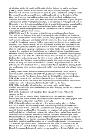 sie Meduhed wieder alle zu sich und hielt eine bündige Rede an sie, welche also lautete:
[034,07] „Männer, Brüder, Schwestern und auch ihr schon wortverständigen Kinder!
Merket es euch alle wohl, was ich euch nun durch die große Gnade Gottes kundgeben werde!
Das sei der Grund alles unseres Denkens und Handelns, daß wir nie den heiligen Willen
Gottes aus den Augen unseres Herzens lassen und allezeit mit Dank und Lobpreisung
denselben erfüllen bis auf einen Punkt. Denn was immer von Ihm kommt, ist groß, heilig und
daher auch von größter Wichtigkeit; und scheine es unseren kleinen Weltaugen auch noch so
klein, so ist es aber doch von unendlichem Werte, da es von Gott ist, der nun unser aller Herr
ist, und wir, so wir sehr willig gehorsam sind Seinem Willen, auch noch Seinen großen
Kindern, die ihr habt kennen gelernt unter der Felsenwand ob Hanoch, wie uns allen
versprochen ist, gleich werden können.
[034,08] Seht, so will der Herr, unser großer Gott und seinwollender allerheiligster
Vater, daß wir uns fürs erste lieben sollen, und zwar jeder seinen Nächsten als Bruder und
Schwester siebenmal mehr als sich selbst. Jeder sei strenge gegen sich selbst und milde und
sanft und voll Liebe gegen seine Brüder und Schwestern. Nie denke einer, größer und mehr
wert als der Schwächste von euren Brüdern zu sein; denn bei Gott gilt nichts als ein reines,
demütiges Herz. Wem der Herr je, wie mir, Seine Gnade schenken wird, der denke sich als
den Allergeringsten und sei bereit, gleich mir, allen zu dienen und nach dem Willen Gottes
allen mit einem guten Beispiele voranzugehen. Nur allein Kinder sind gegen ihre Eltern
vermöge ihrer ursprünglichen Schwäche und notwendigen Erziehung den unbedingtesten
Gehorsam schuldig; und wenn sie zur Erkenntnis des Willens Gottes in sich werden gelangt
sein, dann trete an die Stelle des Gehorsams, den ihr dann Gott allein nur schuldig seid, die
kindliche Liebe und Achtung gegen die Eltern in hohem Maße. Doch sollet ihr nach dem
Willen Gottes dem Weisesten von euch allezeit euer Ohr leihen und eure Augen auf ihn
richten, um willig zu erfahren die Ratschlüsse Gottes fürs Allgemeine sowohl, als auch für
jeden einzeln; doch hütet euch davor, je einem solchen Weisen irgend mehr Achtung, Liebe
und Verehrung zu geben als einem andern noch nicht weisen, aber doch sehr willigen, lieben
Bruder.
[034,09] Und da sei und bestehe die Achtung des Weisen aus Gottes Gnade von euch
in nichts anderem als bloß in der Liebe Gottes, Liebe des Nächsten und dem willigsten
Gehorsam gegen die Anordnungen Gottes durch das demütige Herz eines weisen Bruders.
[034,10] Nie komme je eine Unwahrheit über eure Lippen; denn die Lüge ist ein
Fundament alles Bösen. Fern sei von euch alle Schadenfreude über die Buße eines Sünders,
sondern eure Liebe helfe einem gefallenen Bruder wieder auf die Beine.
[034,11] Das Land gehört allen ohne allen Unterschied gleich; was der Boden
reichlich tragen wird, das nehme der Bedürftige zu seiner Sättigung, und der Starke sammle
gern für die Schwachen.
[034,12] Die Tiere macht euch freundlich, damit sie euch ihre warme Milch nicht
versagen werden.
[034,13] Ein jeder sei untertan seinem Bruder und bereit, ihm zu dienen; aber nie
befehle einer dem andern, sondern ihr sollet euch allenthalben mit der Liebe begegnen, damit
ihr einst Kinder werden möget eines Vaters in der Liebe.
[034,14] Da der Herr allzeit mehr gibt, als es dem Menschen nötig wäre, zu erhalten
sein Leben, so sollet ihr aber deswegen doch nicht unmäßig sein in jeglichem Genusse,
sondern nach dem Willen Gottes eurer Gesundheit wegen mäßig in allem, was ihr tut und
genießet; denn so spricht der Herr: ,Gesegnet sei ein gerechtes Maß und ein gerechtes Ziel;
das Unmaß doch sei verflucht und verdammt die ziellosen Wege, und auf ihnen wandle nur
die Hurerei und Unzucht und finde da die Nacht des Verderbens und des ewigen Todes!‘
Darum sammelt den Überfluß des Segens, und errichtet überall Vorratshäuser, jedoch nicht
nach der Art Hanochs aus Steinen, sondern aus Holz. Da stecket vier fein behauene Stämme
in die Erde, so daß sie zwei Mannshöhen gut in einem Vierecke über den Boden emporragen.
Auf dieselben leget eben auch vier Querbäume nach euch schon bekannter baulicher Art.
Machet dann ein Halbdach darüber, und decket es mit Rohr und Gras. Zwischen den vier
Holzpfeilern, aus der Erde ragend, machet eben auch aus Rohr geflochtene Wände, lasset aber
 