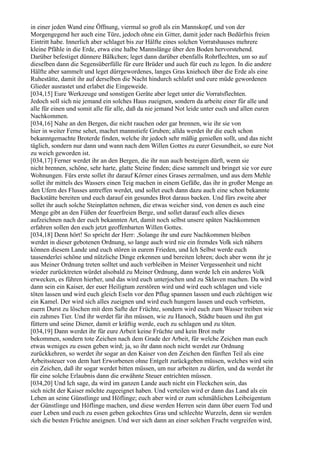 in einer jeden Wand eine Öffnung, viermal so groß als ein Mannskopf, und von der
Morgengegend her auch eine Türe, jedoch ohne ein Gitter, damit jeder nach Bedürfnis freien
Eintritt habe. Innerlich aber schlaget bis zur Hälfte eines solchen Vorratshauses mehrere
kleine Pfähle in die Erde, etwa eine halbe Mannslänge über den Boden hervorstehend.
Darüber befestiget dünnere Bälkchen; leget dann darüber ebenfalls Rohrflechten, um so auf
dieselben dann die Segensüberfülle für eure Brüder und auch für euch zu legen. In die andere
Hälfte aber sammelt und leget dürrgewordenes, langes Gras kniehoch über die Erde als eine
Ruhestätte, damit ihr auf derselben die Nacht hindurch schlafet und eure müde gewordenen
Glieder ausrastet und erlabet die Eingeweide.
[034,15] Eure Werkzeuge und sonstigen Geräte aber leget unter die Vorratsflechten.
Jedoch soll sich nie jemand ein solches Haus zueignen, sondern da arbeite einer für alle und
alle für einen und somit alle für alle, daß da nie jemand Not leide unter euch und allen euren
Nachkommen.
[034,16] Nahe an den Bergen, die nicht rauchen oder gar brennen, wie ihr sie von
hier in weiter Ferne sehet, machet mannstiefe Gruben; allda werdet ihr die euch schon
bekanntgemachte Broterde finden, welche ihr jedoch sehr mäßig genießen sollt, und das nicht
täglich, sondern nur dann und wann nach dem Willen Gottes zu eurer Gesundheit, so eure Not
zu weich geworden ist.
[034,17] Ferner werdet ihr an den Bergen, die ihr nun auch besteigen dürft, wenn sie
nicht brennen, schöne, sehr harte, glatte Steine finden; diese sammelt und bringet sie vor eure
Wohnungen. Fürs erste sollet ihr darauf Körner eines Grases zermalmen, und aus dem Mehle
sollet ihr mittels des Wassers einen Teig machen in einem Gefäße, das ihr in großer Menge an
den Ufern des Flusses antreffen werdet, und sollet euch dann dazu auch eine schon bekannte
Backstätte bereiten und euch darauf ein gesundes Brot daraus backen. Und fürs zweite aber
sollet ihr auch solche Steinplatten nehmen, die etwas weicher sind, von denen es auch eine
Menge gibt an den Füßen der feuerfreien Berge, und sollet darauf euch alles dieses
aufzeichnen nach der euch bekannten Art, damit noch selbst unsere späten Nachkommen
erfahren sollen den euch jetzt geoffenbarten Willen Gottes.
[034,18] Denn hört! So spricht der Herr: ,Solange ihr und eure Nachkommen bleiben
werdet in dieser gebotenen Ordnung, so lange auch wird nie ein fremdes Volk sich nähern
können diesem Lande und euch stören in eurem Frieden, und Ich Selbst werde euch
tausenderlei schöne und nützliche Dinge erkennen und bereiten lehren; doch aber wenn ihr je
aus Meiner Ordnung treten solltet und auch verbleiben in Meiner Vergessenheit und nicht
wieder zurücktreten würdet alsobald zu Meiner Ordnung, dann werde Ich ein anderes Volk
erwecken, es führen hierher, und das wird euch unterjochen und zu Sklaven machen. Da wird
dann sein ein Kaiser, der euer Heiligtum zerstören wird und wird euch schlagen und viele
töten lassen und wird euch gleich Eseln vor den Pflug spannen lassen und euch züchtigen wie
ein Kamel. Der wird sich alles zueignen und wird euch hungern lassen und euch verbieten,
euern Durst zu löschen mit dem Safte der Früchte, sondern wird euch zum Wasser treiben wie
ein zahmes Tier. Und ihr werdet für ihn müssen, wie zu Hanoch, Städte bauen und ihn gut
füttern und seine Diener, damit er kräftig werde, euch zu schlagen und zu töten.
[034,19] Dann werdet ihr für eure Arbeit keine Früchte und kein Brot mehr
bekommen, sondern tote Zeichen nach dem Grade der Arbeit, für welche Zeichen man euch
etwas weniges zu essen geben wird; ja, so ihr dann noch nicht werdet zur Ordnung
zurückkehren, so werdet ihr sogar an den Kaiser von den Zeichen den fünften Teil als eine
Arbeitssteuer von dem hart Erworbenen ohne Entgelt zurückgeben müssen, welches wird sein
ein Zeichen, daß ihr sogar werdet bitten müssen, um nur arbeiten zu dürfen, und da werdet ihr
für eine solche Erlaubnis dann die erwähnte Steuer entrichten müssen.
[034,20] Und Ich sage, da wird im ganzen Lande auch nicht ein Fleckchen sein, das
sich nicht der Kaiser möchte zugeeignet haben. Und verteilen wird er dann das Land als ein
Lehen an seine Günstlinge und Höflinge; euch aber wird er zum schmählichen Leibeigentum
der Günstlinge und Höflinge machen, und diese werden Herren sein dann über euern Tod und
euer Leben und euch zu essen geben gekochtes Gras und schlechte Wurzeln, denn sie werden
sich die besten Früchte aneignen. Und wer sich dann an einer solchen Frucht vergreifen wird,
 