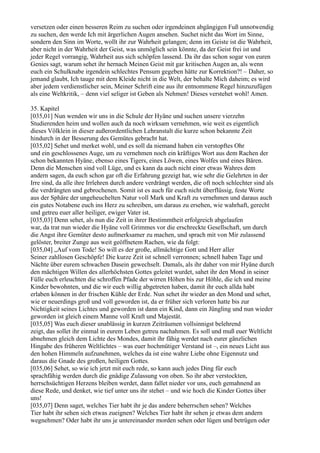 versetzen oder einen besseren Reim zu suchen oder irgendeinen abgängigen Fuß unnotwendig
zu suchen, den werde Ich mit ärgerlichen Augen ansehen. Suchet nicht das Wort im Sinne,
sondern den Sinn im Worte, wollt ihr zur Wahrheit gelangen; denn im Geiste ist die Wahrheit,
aber nicht in der Wahrheit der Geist, was unmöglich sein könnte, da der Geist frei ist und
jeder Regel vorrangig, Wahrheit aus sich schöpfen lassend. Da ihr das schon sogar von euren
Genies sagt, warum sehet ihr hernach Meinen Geist mit gar kritischen Augen an, als wenn
euch ein Schulknabe irgendein schlechtes Pensum gegeben hätte zur Korrektion?! – Daher, so
jemand glaubt, Ich tauge mit dem Kleide nicht in die Welt, der behalte Mich daheim; es wird
aber jedem verdienstlicher sein, Meiner Schrift eine aus ihr entnommene Regel hinzuzufügen
als eine Weltkritik, – denn viel seliger ist Geben als Nehmen! Dieses verstehet wohl! Amen.

35. Kapitel
[035,01] Nun wenden wir uns in die Schule der Hyäne und suchen unsere vierzehn
Studierenden heim und wollen auch da noch wirksam vernehmen, wie weit es eigentlich
dieses Völklein in dieser außerordentlichen Lehranstalt die kurze schon bekannte Zeit
hindurch in der Besserung des Gemütes gebracht hat.
[035,02] Sehet und merket wohl, und es soll da niemand haben ein verstopftes Ohr
und ein geschlossenes Auge, um zu vernehmen noch ein kräftiges Wort aus dem Rachen der
schon bekannten Hyäne, ebenso eines Tigers, eines Löwen, eines Wolfes und eines Bären.
Denn die Menschen sind voll Lüge, und es kann da auch nicht einer etwas Wahres dem
andern sagen, da euch schon gar oft die Erfahrung gezeigt hat, wie sehr die Gelehrten in der
Irre sind, da alle ihre Irrlehren durch andere verdrängt werden, die oft noch schlechter sind als
die verdrängten und gebrochenen. Somit ist es auch für euch nicht überflüssig, feste Worte
aus der Sphäre der ungeheuchelten Natur voll Mark und Kraft zu vernehmen und daraus auch
ein gutes Notabene euch ins Herz zu schreiben, um daraus zu ersehen, wie wahrhaft, gerecht
und getreu euer aller heiliger, ewiger Vater ist.
[035,03] Denn sehet, als nun die Zeit in ihrer Bestimmtheit erfolgreich abgelaufen
war, da trat nun wieder die Hyäne voll Grimmes vor die erschreckte Gesellschaft, um durch
die Angst ihre Gemüter desto aufmerksamer zu machen, und sprach mit von Mir zulassend
gelöster, breiter Zunge aus weit geöffnetem Rachen, wie da folgt:
[035,04] „Auf vom Tode! So will es der große, allmächtige Gott und Herr aller
Seiner zahllosen Geschöpfe! Die kurze Zeit ist schnell verronnen; schnell haben Tage und
Nächte über eurem schwachen Dasein gewechselt. Damals, als ihr daher von mir Hyäne durch
den mächtigen Willen des allerhöchsten Gottes geleitet wurdet, sahet ihr den Mond in seiner
Fülle euch erleuchten die schroffen Pfade der wirren Höhen bis zur Höhle, die ich und meine
Kinder bewohnten, und die wir euch willig abgetreten haben, damit ihr euch allda habt
erlaben können in der frischen Kühle der Erde. Nun sehet ihr wieder an den Mond und sehet,
wie er neuerdings groß und voll geworden ist, da er früher sich verloren hatte bis zur
Nichtigkeit seines Lichtes und geworden ist dann ein Kind, dann ein Jüngling und nun wieder
geworden ist gleich einem Manne voll Kraft und Majestät.
[035,05] Was euch dieser unablässig in kurzen Zeiträumen vollsinnigst belehrend
zeigt, das sollet ihr einmal in eurem Leben getreu nachahmen. Es soll und muß euer Weltlicht
abnehmen gleich dem Lichte des Mondes, damit ihr fähig werdet nach eurer gänzlichen
Hingabe des früheren Weltlichtes – was euer hochmütiger Verstand ist –, ein neues Licht aus
den hohen Himmeln aufzunehmen, welches da ist eine wahre Liebe ohne Eigennutz und
daraus die Gnade des großen, heiligen Gottes.
[035,06] Sehet, so wie ich jetzt mit euch rede, so kann auch jedes Ding für euch
sprachfähig werden durch die gnädige Zulassung von oben. So ihr aber verstockten,
herrschsüchtigen Herzens bleiben werdet, dann fallet nieder vor uns, euch gemahnend an
diese Rede, und denket, wie tief unter uns ihr stehet – und wie hoch die Kinder Gottes über
uns!
[035,07] Denn saget, welches Tier habt ihr je das andere beherrschen sehen? Welches
Tier habt ihr sehen sich etwas zueignen? Welches Tier habt ihr sehen je etwas dem andern
wegnehmen? Oder habt ihr uns je untereinander morden sehen oder lügen und betrügen oder
 
