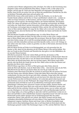 verachten und in Meiner unbegrenzten Liebe schwelgen. Sie sollen sie der Gewinnung eines
Ehegatten willen nicht auf öffentliche Örter führen, sondern zu Mir, zu Mir sollen sie sie
bringen, und Ich sage dir: Nicht eine ihrer Begierden soll ungesegnet und unbefriedigt
bleiben; denn Ich bin ein reicher Gott, der an allem den unendlichsten Überfluß hat, der alles
im höchsten Übermaße geben kann und auch geben will.
[002,03] Die Armen sollen nicht betteln vor der Türe des Reichen, wo sie das Los der
fremden Hunde erfahren und ihr Herz in Trauer und Bitterkeit verkehrt wird, – sondern sie
sollen nur festen Vertrauens zu Mir kommen, und Ich werde sie allesamt erquicken. Den
Hungrigen will Ich speisen, den Durstigen tränken, den Nackten bekleiden, den Kranken
heilen; der Lahme soll springen wie ein Hirsch, der Aussätzige wird gereinigt, der Blinde
wird sehen, der Taube hören, und den Schwachen will Ich stärker machen denn einen Löwen;
der Furchtsame wird mutiger denn ein männlich Füllen, und der Alte soll Ruhe finden. Der
Arme ist Mein nächster Bruder; Ich sorge für ihn. Daher soll er sich nicht von den Hunden
entheiligen lassen; denn die Reichen der Welt sind Brüder des Satans und Kinder des Teufels
aus der Hölle.
[002,04] Meinen Freunden und Freundinnen sage: sie sollen Meine Diener und
Knechte nicht mehr lieben als Mich! Ihr Heil sollen sie nicht so sehr in ihre, sondern vielmehr
ganz in Meine Hände legen und sich ganz Mir anvertrauen. Denn der Diener muß handeln
nach dem Gebote streng, will er nicht für unwürdig befunden werden; allein der Geber des
Gesetzes steht über demselben und kann auch über dasselbe stellen, wen er will. Solange sie
aber stehen unter dem Joche, werden sie gerichtet; wer aber zu Mir kommt, dem kann Ich das
Gericht erlassen.
[002,05] Meine Kirche auf Erden ist ein Reinigungsbad; wer sich gewaschen hat, der
komme zu Mir, damit Ich ihn abtrockne mit der Wärme Meiner Liebe und ihn behalte. Wer
aber nur Freude an dem Pritscheln und Wascheln hat, dem geht es wie den Mühlrädern, die
nie aus dem Wasser kommen.
[002,06] So jemand die Werke der wahren Buße gewirkt hat, der komme zu Mir,
damit Ich ihn aufnehme wie einen verlorenen Sohn und ihn behalte in Meiner Kraft. Denn der
Knecht kann raten, Ich aber kann es tun; der Diener kann belehren, allein die Erlösung ist nur
Mein Werk; der Knecht kann beten, aber nur Ich kann segnen. Mein Diener muß richten
gerecht; aber das Recht der Gnade hat nur der Herr. Daher sollen sie über den Dienern und
Knechten des Herrn nicht vergessen!
[002,07] Dieses sage ihnen von Wort zu Wort getreu ganz ohne Scheu; denn du
darfst die Welt nicht fürchten, wenn du Mich lieben willst, – denn Ich bin mehr als alle Welt.
[002,08] Ich bin der Welt ein gar kleiner Held, den man für gar nichts hält. Die
Gelehrten sehen Mich kaum noch über die Achseln an und lassen Mir mit genauer Not kaum
noch den Namen eines ehrlichen Mannes. Einige aber haben Mich schon ganz und gar
verabschiedet; für diese also bin Ich gar nicht mehr vorhanden. Einige lassen Mir wohl noch
irgendeinen göttlichen Zug gelten, jedoch nur auf eine kurze Zeit; dann aber lassen sie sich
von den Weltweisen über ein Besseres belehren. Ich werde dann gleich infam kassiert und
gelte höchstens noch als ein alter Weibergott. Bei einigen Meiner groß sein wollenden Diener
und Knechte diene Ich bloß nur noch als ein öffentliches Amtssiegel und als äußere,
göttlichartige Umfassung ihres schwarzen Unsinns und ihrer groben, finsteren Dumm- und
Narrheit. Die einen aber lassen Mich zwar wohl noch in Meiner Göttlichkeit stecken; aber
dafür muß Ich für ihre zeitlichen Vorteile aus Mir machen lassen, was sie wollen, und zwar,
was das Allerärgste ist: Ich muß ein bares Unding sein! Liebe und Barmherzigkeit darf Ich
nur so lange haben, als es ihnen gefällig ist; dann aber muß Ich unerbittlicher werden als ein
Stein und muß Mich zu dem schändlichsten Tyrannen umgestalten lassen! Ich muß von einem
Richterstuhl auf den andern springen und ein Verdammungsurteil über das andere
aussprechen; Meine Liebe muß also nur zeitlich, aber Meine Tyrannei und das damit
verbundene allerschärfste Richteramt soll ewig währen! O der ungeheuren Narren! Meine
unbegrenzte Langmut, Sanftmut, Demut und ewige Liebe zu Meinen Geschöpfen taugt
freilich nicht in ihren habsüchtigen Kram; aber es soll ihnen bald ein Strich durch alle ihre
Rechnungen gemacht werden! Ihre Rechnungen liegen vor Mir, und das Maß ihrer Taten ist
 