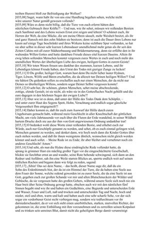 treiben Hurerei bloß zur Befriedigung der Wollust?
[035,08] Saget, wann habt ihr von uns eine Handlung begehen sehen, welche nicht
wäre unserer Natur gemäß gewesen vollends?
[035,09] Wäre es denn nicht billig, daß die Tiere von euch erlernt hätten den
nützlichen Gebrauch ihrer Kräfte?! – Und nun, wie ihr sehet, müssen wir reißenden Bestien
euch Sanftmut und des Lebens weisen Ernst erst zeigen und lehren! O schämet euch, ihr
Herren der Welt, da eine Mücke, die um meine Ohren säuselt, mehr Weisheit besitzt, als ihr
und ganz Hanoch mit den zehn Städten sie besitzen; denn ist auch die Dauer ihres Lebens nur
kaum auf einige Tage beschränkt und ihres Wirkens keine sichtbare Spur vorhanden, so hat
sie aber selbst in dieser sehr kurzen Lebensdauer unendlichmal mehr getan als ihr seit den
Zeiten Cahins mit all eurer Städteerbauung und Brüdermarterung, denn sie erfüllte den in ihr
waltenden Willen Gottes und hatte dankbare Freude dieses eitel kurzen Daseins. Allein ihr
ewig leben sollenden Menschen konntet vergessen eures Wertes in euch und noch mehr des
unendlichen Wertes der überheiligen Liebe des ewigen, heiligen Gottes in eurem Geiste!
[035,10] Wir toten Wesen freuen uns dankbar des stummen, kurzen Lebens, und ihr
Lebendigen könnet Freude haben, den Unrat des Todes mit gieriger Zunge zu lecken!
[035,11] O Du großer, heiliger Gott, warum hast denn Du nicht lieber lauter Hyänen,
Tiger, Löwen, Wölfe und Bären erschaffen, die da allezeit tun Deinen heiligen Willen?! Und
nie hättest Du gedenken sollen zu erschaffen auch nur einen Menschen, der da nicht nur
Deines so überheiligen Willens, sondern sogar Deiner Selbst vergessen konnte!
[035,12] O seht her, ihr schönen, glatten Menschen, sehet meine abschreckende,
zottige, elende Gestalt; ist sie nicht, als wäre sie in des Gottesfluches Nacht gehüllt und die
eure dagegen in den höchsten Segen der ewigen Liebe?!
[035,13] Aber wie ist es denn, daß unter der Hülle des Todes Dank dem Schöpfer, –
und unter eurer Haut des Segens Spott, Hohn, Verachtung und endlich sogar gänzliche
Vergessenheit Ihm entgegeneilt?!
[035,14] Daher kommt es, daß ihr euch zum Auswurf der Hölle durch euren
Ungehorsam gemacht habt, während mein Geschlecht in aller Knechtschaft der göttlichen
Macht, um viele Jahrtausende vor euch über die Fluren der Erde wandelnd, in seiner Wildheit
hartem Drucke doch nie aus der ihm von Gott angewiesenen Ordnung undankbar trat!
[035,15] O bedenket wohl diese Worte einer reißenden Bestie, und erhebet euch zur
Würde, auch nur Geschöpfe genannt zu werden, und sehet, ob es euch einmal gelingen wird,
Menschen genannt zu werden, und denket dann, wie hoch noch dann die Kinder Gottes über
euch stehen werden, und daß ihr ihnen wenigstens ähnlich, wennschon nicht gleich werden
könnet und auch sollet. – Meine Rede ist zu Ende; ihr aber bleibet und vernehmet noch ein
anderes Geschlecht! Amen.“
[035,16] Und seht, als nun die Hyäne diese eindringliche Rede vollendet hatte, da
sprang in grimmer Hast ein mächtig großer Tiger vor die eingeschüchterte Gesellschaft,
blickte sie furchtbar ernst an und wandte, seine Rute behende schwingend, sich dann an den
Redner und Anführer, sah ihn eine Weile starren Blickes an, sperrte endlich weit auf seinen
tödlichen Rachen und begann dann wie folgt zu reden, sagend:
[035,17] „Sihin! Das sei dein Name, – das heißt, dieser Name sage dir, daß du ein
Sohn des Erdenhimmels bist, der da ist ein Himmel der Tiere, die da haben eine Seele aus
dem Feuer der Sonne, welche redend geworden ist zu eurer Seele, die da eine Seele ist aus
Gott, gegeben euch zur großen Schande vor mir und allen Blutschmeckern der Wälder und
Gebüsche, da sie vergessen hatte des großen Gebers, während unsere Seele sich noch nie ein
Haar breit über Seine Ordnung gewagt hatte, obschon auch wir mit den nämlichen fünf
Sinnen begabt sind wie ihr und haben ein Gedächtnis, eine Begierde und unterscheiden Erde
und Wasser, Feuer und Luft, naß und trocken und unterscheiden Tag und Nacht, hoch und
nieder, steil und eben, warm und kalt und haben auch eine sehr scharfe Sehe, vor der sich
sogar ein verdorbener Geist nicht verbergen mag, sondern wie todfurchtsam vor ihr
darniederschaudert, da er vor sich sieht einen unerbittlichen, starken, mutvollen Richter, der
gekommen ist, die erste Enthüllung mit ihm vorzunehmen und zu zerreißen seinen Kotpalast
und zu trinken sein unreines Blut, damit nicht die geheiligten Berge damit verunreinigt
 