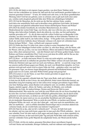 werden sollen.
[035,18] Ihr alle hattet es mit eigenen Augen gesehen, was dem Heere Tatahars nicht
ferne von hier widerfahren ist; meinet ihr, daß euch die Esel und Kamele geschützt haben vor
unserem gerechten Grimme? – O nein, ihr würdet euch sehr irren, so ihr dieser grundfalschen
Meinung wäret! Gott hat uns geboten, eurer zu schonen; und es gab auch nicht eines unter
uns, welches nicht alsogleich gehorcht hätte dem Willen des allmächtigen Schöpfers!
[035,19] Und ihr Menschen, die ihr nicht nur die fünf der edelsten Sinne, sondern
noch dazu eine unsterbliche Seele und in derselben einen göttlichen Geist habet, ihr konntet
Gott vergessen und gänzlich unbeachtet lassen Seinen allerheiligsten Namen und Willen?
[035,20] O du elendes Geschlecht, du verruchtes Menschenwesen, du wahres
Moderscheusal der weiten Erde! Sage, was bist du, oder was willst du sein, wenn dir Gott, der
Heilige, dein liebevollster Schöpfer, durch den allein du, wie alles, nur bist und bestehst,
zunichte geworden ist?! – Er, der dir dazu noch die vollste Freiheit aus zu übergroßer Liebe
schenkte, um dich Auswurf der Hölle einst näher und näher an Sein liebendes Vaterherz zu
ziehen! Dafür, dafür muß Er, der liebevollste, heilige – O Du großer Gott, unterstütze meine
Kraft, die mich beim Anblicke dieser Scheusale verlassen will, damit ich vollziehen kann
Deinen heiligen Willen! – Vater, verflucht und vergessen werden!
[035,21] Sehet das Gras! Es lobet Gott, denn es kennt in seiner Stummheit Gott, und
ihr wißt in eurer lebendigen Freiheit nichts von Ihm! Ja, seht diese Berge, seht die Steine, seht
die Wasser, seht uns, ja alles, was nur euren Blicken, Ohren und anderen Sinnen begegnen
kann, lobet, ehret und preiset Gott, – und alle Himmel sind voll Seiner großen Gnade, Seines
Ruhmes und Seiner unendlichen Ehre! Und wovon seid denn ihr erfüllt, daß ihr Ihn aus den
Augen und Herzen so ganz habet verlieren können?!
[035,22] Kurz – zu Ende sind meine Worte! Es wäre mir nicht möglich, euch länger
anzuschauen und mich zu enthalten der gerechten Wut! Daher verlasse ich euch nach dem
Willen des Höchsten und sage euch nur noch zum Schlusse, daß ihr – so euch die ewige Liebe
aus unseren sanften Klauen gegen eure Hände, die noch vom Bruderblute dampfen, ins Freie
geleiten wird und euch setzen wird zu einem Volke der Erde – gedenken sollet, was euch hier
ein grausamer Tiger, aus dessen Augen Blutgierde grinsend und helllodernd brennt, doch
gegen euch wie ein Lamm, nach dem Willen Gottes gesagt und gezeigt hat!
[035,23] Lernet es von der Natur, so euer Herz stumm geworden ist gegen die so
laute Stimme Gottes! Amen.“
[035,24] Und als sogestalt vollendet hatte der Tiger seine Rede, stark und wirksam,
so kam nun die Reihe an den Löwen, der auch plötzlich, hinter einem Dickichte lauernd, aus
demselben riesig hervorsprang und vor den schon etwas mutiger gewordenen Augen Sihins
eine feste Stellung nahm, seinen Rachen weit aufsperrte und, wie erwähnt, ebenfalls zu reden
begann, nämlich sagend: „Höret, ihr Tauben, und sehet, ihr Blinden, sein wollende
Machthaber der Erde, ihr starken Könige, Fürsten und Herren der Welt in eurer
Mückenschwäche! Was meint ihr, was wohl die erste Pflicht wäre für ein freies Geschöpf, das
da seine ihm von Gott verliehenen Kräfte willkürlich gebrauchen kann, das da durch nichts
gehemmt ist und sein kann, zu denken aus der Liebe des großen, allmächtigen Schöpfers?
[035,25] Seht, ihr starret mich an wie ein zerschellter Steinblock und wißt weniger
als ein modernder Baumstamm! Wäre es nicht die erste Pflicht, zu trachten nach Dessen
heiligstem Willen, der euch, wie mir, das Leben gab – und zwar euch ein unsterbliches, mir
aber ein sterbliches –, und zu erfüllen denselben bereitwilligst und zu erreichen dadurch die
verlorene Gnade, die da verzehrt hatte euer dickster Ungehorsam?!
[035,26] Tatet ihr je das, oder tut ihr's vielleicht jetzt? – O nein, ihr habt Gott noch
nie erkannt; und was man nicht kennt, gegen das ist man auch aller Pflicht enthoben, – das ist
euer schnöder Trost! Ich aber muß es euch sagen und euch fragen, wie es denn eigentlich ist,
zu vergessen Dessen, an den euch doch jeder Tag und jede Nacht hätte stark erinnern sollen,
und laut verkünden Seine große Majestät die aufgehende Sonne, der Mond und die hellen
Sterne.
[035,27] Seht, ich bin ein starker, grausamer Bewohner dieser unwirtbaren Gegend
voll toter Steine und stechender, dorniger Gebüsche, muß mir mühsam und notgedrungen von
 