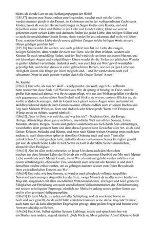 nichts als elende Larven und Schlangenpuppen der Hölle!
[035,37] Ändert eure Sinne, ordnet eure Begierden, waschet euch mit der Liebe,
werdet einander gleich in der Demut, im Gehorsam und in der wohlgeordneten Zucht eurer
Kinder; lasset ab von der Hurerei und zeuget im Segen Gottes eure Kinder, und seid
denselben wahre Väter und Mütter in der Liebe und Gnade Gottes; lehret sie vorerst
gehorchen eurer weisen Liebe und darinnen finden die große Liebe, den heiligen Willen und
so auch die unschätzbare Gnade Gottes; dann werdet ihr erst erkennen, daß nicht wir bösen
Tiere, sondern Gottes Liebe durch unsere gelösten Zungen solche heiligen Worte an eure
Ohren gnädigst gerichtet hat!
[035,38] Und werdet ihr werden, wie euch gelehret nun hat die Liebe des ewigen,
heiligen Schöpfers, dann werdet ihr nicht nur Tiere, wie ihr eben erfahret, sondern alle
Kreatur für euch sprachfähig finden, und der Tod wird sich verlieren aus eurem Herzen, und
mit lebendigen Augen und weitgeöffneten Ohren werdet ihr die Tiefen der göttlichen Wunder
in großer Klarheit vernehmen. Bedenket wohl, was euch hier ein Wolf gewiß wunderbar
gepredigt hat, und denket daraus in euren gebrochenen Herzen, wie der ewigen Liebe und
Heiligkeit Gottes alle Dinge gar leicht möglich sind, – und ihr werdet dann noch viel
seltsamere Dinge in euch gewahr werden durch die Gnade Gottes! Amen.“

36. Kapitel
[036,01] Und seht, als nun der Wolf – wohlgemerkt: ein Wolf, sage Ich – vollendet
hatte wunderbar diese Rede voll Weisheit aus Mir, da sprang er freudig ins Freie, und ein
großer Bär stand auf einmal, wie ihr zu sagen pflegt, wie aus den Wolken gefallen vor der in
sich gegangenen, zerknirschten Gesellschaft und blickte sie wirren, unsteten Blickes an, als
wollte er dadurch anzeigen, daß ihr Gemüt noch gleich seinen Augen wirre und unstet ist.
Wohlbezeichnend dadurch ihren Gemütszustand, öffnete endlich auch er seinen Rachen und
fing nach Meinem Willen an, feste und dadurch sehr befestigende Worte voll Ernstes und
Würde an sie zu richten, sagend nämlich:
[036,02] „Was ist Gott, was seid ihr, und wer bin ich? – Nachdem Gott, der Ewige,
Heilige, Allmächtige diese ganze sichtbare, unendliche Welt mit all den Sonnen, Erden,
Monden, Meeren, Bergen, Tälern und großen Landebenen aus Sich durch Sein allmächtiges,
wesenhaftes Wort gemacht hatte und dann darauf gesetzt hatte Gewächse aller Art, als da sind
Gräser, Kräuter, Sträuche und Bäume, und zwar nach Seiner weisen Ordnung eines nach dem
andern, so auch dann etwas später in derselben Ordnung nach und nach Tiere aller
erdenklichen Art, und gesehen hatte, daß alles dieses vollkommen Seiner Heiligkeit gemäß
gut war, da sprach Seine Liebe in Sich Selbst zu Gott in der Mitte Seiner unendlichen,
allmachtvollen Heiligkeit:
[036,03] ,Nun ist alles wohl zubereitet; so lasset Uns denn auch den Menschen
machen aus dem feinsten Lehm der Erde als ein vollkommenes Ebenbild aus Mir nach Meiner
Liebe sowohl als auch Meiner Gnade, damit Wir erkannt und gelobt werden möchten von
einem selbständigen Leben außer Uns, und damit auch dereinst alle Kreatur in und durch
denselben möchte erlöst werden, um zu gelangen dadurch wieder zum freien Bewußtsein
ihres zweckdienlichen Daseins aus Mir!‘
[036,04] Und seht, wie beschlossen, so ward es auch alsogleich vollends ausgeführt.
Nun stand nach wenigen Augenblicken der freie, ewige Mensch da in aller seiner herrlichen
Majestät, ausgerüstet mit allen unendlichen Vollkommenheiten, Vorzügen und noch größeren
Fähigkeiten zur Erreichung von noch unendlicheren Vollkommenheiten der Ähnlichwerdung
mit seinem urheiligsten Ursprunge, nämlich zur Ähnlichwerdung seines großen Gottes aus
und in aller geistigen Heiligungssphäre.
[036,05] Er hatte Macht, zu reden mit aller Schöpfung, und da war keine Sonne so
hoch und weit gestellt, die da nicht hätte vernehmen können seine starke, fragende Stimme;
auch hätte sich da kein allergrößter Engelsgeist gewagt, dem großen Frager und Redner eine
Antwort schuldig zu bleiben.
[036,06] Und Gott, Selbst sichtbar Seinem Lieblinge, redete und sprach mit ihm wie
ein Bruder zum andern, sagend nämlich: ,Sieh Mich an, Mein geliebter Adam! (Denn so hieß
 