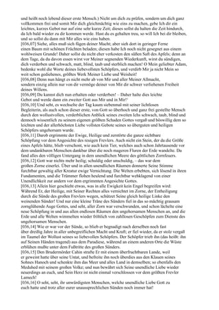 und heißt noch lebend dieser erste Mensch.) Nicht um dich zu prüfen, sondern um dich ganz
vollkommen frei und somit Mir dich gleichmächtig wie eins zu machen, gebe Ich dir ein
leichtes, kurzes Gebot nur auf eine sehr kurze Zeit; dieses sollst du halten die Zeit hindurch,
da Ich bald wieder zu dir kommen werde. Hast du es gehalten treu, so will Ich bei dir bleiben,
und so sollst du dann mit Mir alles wie eins haben.
[036,07] Siehe, alles muß sich fügen deiner Macht; aber sieh dort in geringer Ferne
einen Baum mit schönen Früchten beladen; diesen habe Ich noch nicht gesegnet aus einem
wohlweisen Grunde! Daher sollst du nicht eher verkosten den süßen Saft des Apfels; denn an
dem Tage, da du davon essen wirst vor Meiner segnenden Wiederkunft, wirst du sündigen,
dich verderben und schwach, matt, blind, taub und sterblich machen! O Mein geliebter Adam,
bedenke wohl die Worte deines liebevollsten Schöpfers, und verdirb Mir ja nicht Mein so
weit schon gediehenes, größtes Werk Meiner Liebe und Weisheit!
[036,08] Denn nun hängt es nicht mehr ab von Mir und aller Meiner Allmacht,
sondern einzig allein nur von dir vermöge deiner von Mir dir schwer verliehenen Freiheit
deines Willens.
[036,09] Du kannst dich nun erhalten oder verderben! – Daher halte dies leichte
Gebot und werde dann ein zweiter Gott aus Mir und in Mir!‘
[036,10] Und seht, es wechselte der Tag kaum siebenmal mit seiner lichtlosen
Begleiterin, als auch schon dieser erste, von Gott so überhoch und ganz frei gestellte Mensch
durch den wollustvollen, verderblichen Anblick seines zweiten Ichs schwach, taub, blind und
dennoch wissentlich zu seinem eigenen größten Schaden Gottes vergaß und böswillig dem so
leichten und der allerhöchsten Liebe vollsten Gebote seines so überguten und heiligen
Schöpfers ungehorsam wurde.
[036,11] Darob ergrimmte der Ewige, Heilige und zerstörte die ganze sichtbare
Schöpfung vor dem Angesichte des reuigen Frevlers. Auch nicht ein Stein, der da die Größe
eines Apfels hätte, blieb verschont, wie auch kein Tier, welches auch schon Jahrtausende vor
dem undankbaren Menschen dankbar über die noch mageren Fluren der Erde wandelte. Da
fand alles den völligen Untergang in dem unendlichen Meere des göttlichen Zornfeuers.
[036,12] Gott war nichts mehr heilig; schuldig oder unschuldig, – das war dem
großen Zorne einerlei. Über und in allen unendlichen Räumen donnerte Seine Stimme
furchtbar gewaltig aller Kreatur ewige Vernichtung. Die Welten erbebten, sich lösend in ihren
Fundamenten, und die Trümmer flohen heulend und furchtbar wehklagend von einer
Unendlichkeit zur andern vor dem ergrimmten Angesichte Gottes.
[036,13] Allein hier geschieht etwas, was in alle Ewigkeit kein Engel begreifen wird:
Während Er, der Heilige, mit Seiner Rechten alles vernichtet im Zorne, der Entheiligung
durch die Sünde des großen Frevlers wegen, schützet Seine gleich heilige Linke den
weinenden Sünder! Und nur eine kleine Träne des Sünders fiel in das so mächtig grausam
zornglühende Auge Gottes, und seht, aller Zorn war verschwunden, und schon lächelte eine
neue Schöpfung in und aus allen endlosen Räumen den ungehorsamen Menschen an, und die
Erde und alle Welten wimmelten wieder fröhlich von zahllosen Geschöpfen zum Dienste des
ungehorsamen Menschen.
[036,14] Wie er war vor der Sünde, so blieb er begnadigt nach derselben noch fast
über dreißig Jahre in aller unbegreiflichen Macht und Kraft; er fiel wieder, da er stolz vergaß
im Taumel der Wollust seines so liebevollen Schöpfers. Der Schöpfer trieb ihn (das heißt: ihn
auf Seinen Händen tragend) aus dem Paradiese, während an einem anderen Orte die Wüste
erblühen mußte unter dem Fußtritte des großen Sünders.
[036,15] Den Brudermörder Cahin strafte Er mit einem überfruchtbaren Lande, weil
er geweint hatte über seine Untat, und befreite ihn noch überdies aus den Klauen seines
Sohnes Hanoch und schenkte ihm das Meer und alles Land in demselben; so ebenfalls den
Meduhed mit seinem großen Volke; und nun bewährt sich Seine unendliche Liebe wieder
neuerdings an euch, und Sein Herz ist nicht einmal verschlossen vor dem größten Frevler
Lamech!
[036,16] O seht, seht, ihr unwürdigsten Menschen, welche unendliche Liebe Gott zu
euch hatte und trotz aller eurer unaussprechlichen Sünden noch immer hat!
 