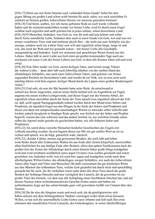 [036,17] Höret aus mir Seine Stimme euch verkünden Seine Gnade! Sehet hin dort
gegen Mittag ein großes Land schon wohl bereitet für euch; sehet, wie euch unsichtbar Er
schützte an Seinem großen, liebevollsten Herzen vor unserem gerechten Grimme!
[036,18] Und höret, soeben, wie ich meine gebotene Rede an euch werde vollendet
haben und ihr weinend niederfallen werdet vor Seiner Liebe, wird Er durch einen Engel
sichtbar euch ergreifen und sanft geleiten hin in jenes schöne, schon bezeichnete Land.
[036,19] O Menschen, bedenket, was Gott ist, was ihr seid und sein könnet und sollet
durch Seine unendliche Liebe; bedenket aber auch in eurer Gnade von Gott, wer und was wir
armen verachteten Tiere sind und umfasset gleich Ihm – der nicht nur euer Schöpfer wie der
unsrige, sondern auch ein wahrer Vater sein will und eigentlich schon lange, lange ist und
war, ehe noch die Welt und wir gemacht waren – mit Seiner Liebe alle Geschöpfe
uneigennützig und bedenket: Auch wir stummen und sprachlosen Wesen freuen uns des
Lebens. Daher laßt in eurer Liebe aus Gott einst am großen kommenden Tage auch uns
erschauen ein neues Licht des freien Lebens aus Gott, in dem alle Kreatur leben soll und wird
ewig!
[036,20] Nun fallet nieder vor Gott, eurem heiligen Vater, und weinet reuige Tränen
der wahren Liebe, – dann aber laßt euch lobwillig erheben von der sanften Hand des
allmächtigen Schöpfers, nun auch eures liebevollsten Vaters, und geleiten von Seiner
segnenden Rechten ins bezeichnete Land, und werdet da ein Volk, wie zu sein euch noch
mächtig lehren wird Sein eigener, heiliger Mund durch die Lippen eines großen Bruderengels!
Amen.“
[036,21] Und seht, als nun der Bär beendet hatte seine Rede, da entschwand er
schnell aus ihrem Angesichte, und an seiner Stelle befand sich im Augenblick ein Engel,
angetan mit einem weißen Lichtgewande, und dieser Engel war der fromme Ahbel, der
eigentlich schon unsichtbar durch die Seele der Tiere sprach (was eigentlich allezeit der Fall
ist, daß, sooft irgend Naturgegenstände redend werden durch den Mund eines Sehers und
Propheten, da irgendein Engel aus den Dingen in die Seele des Sehers und Propheten und
dieser erst dann mit entsprechenden naturmäßigen Worten es entweder selbst schreibt oder
leichter jedoch alsogleich in bündiger Rede spricht, was freilich nur der Seher und Prophet
begreift, warum das eine schwerer und das andere leichter ist, aus welchem Grunde schon
selbst die Apostel mehr geredet als geschrieben haben, wie alle früheren Seher und
Propheten).
[036,22] Als somit diese vierzehn Menschen beiderlei Geschlechtes des Engels erst
vollends ansichtig wurden, da erst begann dieser aus Mir ein gar sanftes Wort an sie zu
richten und sprach, wie da folgt, getreulich wahr, nämlich:
[036,23] „Kinder Cahins, meines arg gewesenen Bruders, der noch lebt und leben
wird fürder durch aller Erdenzeiten Walten bis ans Ende aller Zeiten körperlich, unerreichbar
allen Sterblichen bis ans baldige Ende aller Bosheit, allwo den späten Nachkommen nach der
großen Zeit der Zeiten der Allmächtige durch einen kleinen Seher große Dinge kundgeben
wird und wird erwähnen ausführlich eures argen Urvaters (was soeben geschieht und schon
geschehen ist), bedenket wohl, was ich euch hier sagen und kundgeben werde nach dem
allerheiligsten Willen Gottes, des allmächtigen, ewigen Schöpfers, wie auch des liebevollsten
Vaters aller Engel und Väter und Menschen! Ihr habt vernommen die gar köstlichen Worte
aus den Mäulern der reißendsten Tiere, welche Gott gesänftet hat durch mich und sprachfähig
gemacht hat für euch, die ihr verdorben waret mehr denn alle diese Tiere durch die große
Bosheit der Schlange Hanochs und nun vorzüglich des Lamech, der da geworden ist ein
großer Täter des Greuels, vor dem nun alle Schöpfung einen furchtbaren Abscheu hat, und auf
dessen Nacken schon weltenlastenschwere Gerichte Gottes rasten und haben ein
aufmerksames Auge auf das schon beinahe ganz voll gewordene Gefäß von Untaten über den
Sternen.
[036,24] Da ihr also die Jüngsten waret und noch seid, die da genötigterweise sich
haben müssen mit dem Schlangenheere Tatahars vereinigen wider ihren etwas besseren
Willen, so hat sich die unermeßliche Liebe Gottes eurer erbarmt und ließ euch fürs erste
erkennen den unendlichen Frevel Lamechs, des Gottesleugners, in seiner überhoffärtigen
 