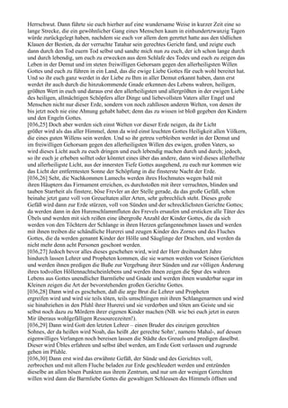 Herrschwut. Dann führte sie euch hierher auf eine wundersame Weise in kurzer Zeit eine so
lange Strecke, die ein gewöhnlicher Gang eines Menschen kaum in einhundertzwanzig Tagen
würde zurückgelegt haben, nachdem sie euch vor allem dem gerettet hatte aus den tödlichen
Klauen der Bestien, da der verruchte Tatahar sein gerechtes Gericht fand, und zeigte euch
dann durch den Tod euern Tod selbst und sandte mich nun zu euch, der ich schon lange durch
und durch lebendig, um euch zu erwecken aus dem Schlafe des Todes und euch zu zeigen das
Leben in der Demut und im steten freiwilligen Gehorsam gegen den allerheiligsten Willen
Gottes und euch zu führen in ein Land, das die ewige Liebe Gottes für euch wohl bereitet hat.
Und so ihr euch ganz werdet in der Liebe zu Ihm in aller Demut erkannt haben, dann erst
werdet ihr auch durch die hinzukommende Gnade erkennen des Lebens wahren, heiligen,
größten Wert in euch und daraus erst den allerheiligsten und allergrößten in der ewigen Liebe
des heiligen, allmächtigen Schöpfers aller Dinge und liebevollsten Vaters aller Engel und
Menschen nicht nur dieser Erde, sondern von noch zahllosen anderen Welten, von denen ihr
bis jetzt noch nie eine Ahnung gehabt habet; denn das zu wissen ist bloß gegeben den Kindern
und den Engeln Gottes.
[036,25] Doch aber werden sich einst Welten vor dieser Erde neigen, da ihr Licht
größer wird als das aller Himmel, denn da wird einst leuchten Gottes Heiligkeit allen Völkern,
die eines guten Willens sein werden. Und so ihr getreu verbleiben werdet in der Demut und
im freiwilligen Gehorsam gegen den allerheiligsten Willen des ewigen, großen Vaters, so
wird dieses Licht auch zu euch dringen und euch lebendig machen durch und durch; jedoch,
so ihr euch je erheben solltet oder könntet eines über das andere, dann wird dieses allerhellste
und allerheiligste Licht, aus der innersten Tiefe Gottes ausgehend, zu euch nur kommen wie
das Licht der entferntesten Sonne der Schöpfung in die finsterste Nacht der Erde.
[036,26] Seht, die Nachkommen Lamechs werden ihres Hochmutes wegen bald mit
ihren Häuptern das Firmament erreichen, es durchstoßen mit ihrer verruchten, blinden und
tauben Starrheit als finstere, böse Frevler an der Stelle gerade, da das große Gefäß, schon
beinahe jetzt ganz voll von Greueltaten aller Arten, sehr gebrechlich steht. Dieses große
Gefäß wird dann zur Erde stürzen, voll von Sünden und der schrecklichsten Gerichte Gottes;
da werden dann in den Hurenschlammfluten des Frevels ersaufen und ersticken alle Täter des
Übels und werden mit sich reißen eine übergroße Anzahl der Kinder Gottes, die da sich
werden von den Töchtern der Schlange in ihren Herzen gefangennehmen lassen und werden
mit ihnen treiben die schändliche Hurerei und zeugen Kinder des Zornes und des Fluches
Gottes, die da werden genannt Kinder der Hölle und Säuglinge der Drachen, und werden da
nicht mehr denn acht Personen geschont werden.
[036,27] Jedoch bevor alles dieses geschehen wird, wird der Herr dreihundert Jahre
hindurch lassen Lehrer und Propheten kommen, die sie warnen werden vor Seinen Gerichten
und werden ihnen predigen die Buße zur Vergebung ihrer Sünden und zur völligen Änderung
ihres todvollen Höllennachtscheinlebens und werden ihnen zeigen die Spur des wahren
Lebens aus Gottes unendlicher Barmliebe und Gnade und werden ihnen wunderbar sogar im
Kleinen zeigen die Art der bevorstehenden großen Gerichte Gottes.
[036,28] Dann wird es geschehen, daß die arge Brut die Lehrer und Propheten
ergreifen wird und wird sie teils töten, teils umschlingen mit ihren Schlangenarmen und wird
sie hinabziehen in den Pfuhl ihrer Hurerei und sie verderben und töten am Geiste und sie
selbst noch dazu zu Mördern ihrer eigenen Kinder machen (NB. wie bei euch jetzt in euren
Mir überaus wohlgefälligen Ressourcezeiten!).
[036,29] Dann wird Gott den letzten Lehrer – einen Bruder des einzigen gerechten
Sohnes, der da heißen wird Noah, das heißt ,der gerechte Sohn‘, namens Mahal-, auf dessen
eigenwilliges Verlangen noch bereisen lassen die Städte des Greuels und predigen daselbst.
Dieser wird Übles erfahren und selbst übel werden, am Ende Gott verlassen und zugrunde
gehen im Pfuhle.
[036,30] Dann erst wird das erwähnte Gefäß, der Sünde und des Gerichtes voll,
zerbrochen und mit allem Fluche beladen zur Erde geschleudert werden und entzünden
dieselbe an allen bösen Punkten aus ihrem Zentrum, und nur um der wenigen Gerechten
willen wird dann die Barmliebe Gottes die gewaltigen Schleusen des Himmels öffnen und
 