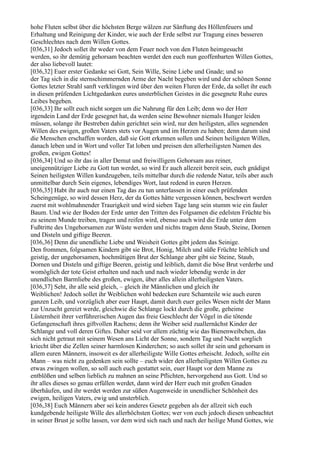 hohe Fluten selbst über die höchsten Berge wälzen zur Sänftung des Höllenfeuers und
Erhaltung und Reinigung der Kinder, wie auch der Erde selbst zur Tragung eines besseren
Geschlechtes nach dem Willen Gottes.
[036,31] Jedoch sollet ihr weder von dem Feuer noch von den Fluten heimgesucht
werden, so ihr demütig gehorsam beachten werdet den euch nun geoffenbarten Willen Gottes,
der also liebevoll lautet:
[036,32] Euer erster Gedanke sei Gott, Sein Wille, Seine Liebe und Gnade; und so
der Tag sich in die sternschimmernden Arme der Nacht begeben wird und der schönen Sonne
Gottes letzter Strahl sanft verklingen wird über den weiten Fluren der Erde, da sollet ihr euch
in diesen prüfenden Lichtgedanken eures unsterblichen Geistes in die gesegnete Ruhe eures
Leibes begeben.
[036,33] Ihr sollt euch nicht sorgen um die Nahrung für den Leib; denn wo der Herr
irgendein Land der Erde gesegnet hat, da werden seine Bewohner niemals Hunger leiden
müssen, solange ihr Bestreben dahin gerichtet sein wird, nur den heiligsten, alles segnenden
Willen des ewigen, großen Vaters stets vor Augen und im Herzen zu haben; denn darum sind
die Menschen erschaffen worden, daß sie Gott erkennen sollen und Seinen heiligsten Willen,
danach leben und in Wort und voller Tat loben und preisen den allerheiligsten Namen des
großen, ewigen Gottes!
[036,34] Und so ihr das in aller Demut und freiwilligem Gehorsam aus reiner,
uneigennütziger Liebe zu Gott tun werdet, so wird Er auch allezeit bereit sein, euch gnädigst
Seinen heiligsten Willen kundzugeben, teils mittelbar durch die redende Natur, teils aber auch
unmittelbar durch Sein eigenes, lebendiges Wort, laut redend in euren Herzen.
[036,35] Habt ihr auch nur einen Tag das zu tun unterlassen in einer euch prüfenden
Scheingenüge, so wird dessen Herz, der da Gottes hätte vergessen können, beschwert werden
zuerst mit wohlmahnender Traurigkeit und wird sieben Tage lang sein stumm wie ein fauler
Baum. Und wie der Boden der Erde unter den Tritten des Folgsamen die edelsten Früchte bis
zu seinem Munde treiben, tragen und reifen wird, ebenso auch wird die Erde unter dem
Fußtritte des Ungehorsamen zur Wüste werden und nichts tragen denn Staub, Steine, Dornen
und Disteln und giftige Beeren.
[036,36] Denn die unendliche Liebe und Weisheit Gottes gibt jedem das Seinige.
Den frommen, folgsamen Kindern gibt sie Brot, Honig, Milch und süße Früchte leiblich und
geistig, der ungehorsamen, hochmütigen Brut der Schlange aber gibt sie Steine, Staub,
Dornen und Disteln und giftige Beeren, geistig und leiblich, damit die böse Brut verderbe und
womöglich der tote Geist erhalten und nach und nach wieder lebendig werde in der
unendlichen Barmliebe des großen, ewigen, über alles allein allerheiligsten Vaters.
[036,37] Seht, ihr alle seid gleich, – gleich ihr Männlichen und gleich ihr
Weiblichen! Jedoch sollet ihr Weiblichen wohl bedecken eure Schamteile wie auch euren
ganzen Leib, und vorzüglich aber euer Haupt, damit durch euer geiles Wesen nicht der Mann
zur Unzucht gereizt werde, gleichwie die Schlange lockt durch die große, geheime
Lüsternheit ihrer verführerischen Augen das freie Geschlecht der Vögel in die tötende
Gefangenschaft ihres giftvollen Rachens; denn ihr Weiber seid zuallernächst Kinder der
Schlange und voll deren Giftes. Daher seid vor allem züchtig wie das Bienenweibchen, das
sich nicht getraut mit seinem Wesen ans Licht der Sonne, sondern Tag und Nacht sorglich
kriecht über die Zellen seiner harmlosen Kinderchen; so auch sollet ihr sein und gehorsam in
allem euren Männern, insoweit es der allerheiligste Wille Gottes erheischt. Jedoch, sollte ein
Mann – was nicht zu gedenken sein sollte – euch wider den allerheiligsten Willen Gottes zu
etwas zwingen wollen, so soll auch euch gestattet sein, euer Haupt vor dem Manne zu
entblößen und selben lieblich zu mahnen an seine Pflichten, hervorgehend aus Gott. Und so
ihr alles dieses so genau erfüllen werdet, dann wird der Herr euch mit großen Gnaden
überhäufen, und ihr werdet werden zur süßen Augenweide in unendlicher Schönheit des
ewigen, heiligen Vaters, ewig und unsterblich.
[036,38] Euch Männern aber sei kein anderes Gesetz gegeben als der allzeit sich euch
kundgebende heiligste Wille des allerhöchsten Gottes; wer von euch jedoch diesen unbeachtet
in seiner Brust je sollte lassen, vor dem wird sich nach und nach der heilige Mund Gottes, wie
 