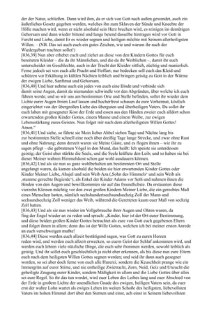 der der Natur, schließen. Dann wird ihm, da er sich von Gott nach außen gewendet, auch ein
äußerliches Gesetz gegeben werden, welches ihn zum Sklaven der Sünde und Knechte der
Hölle machen wird, wenn er nicht alsobald sein Herz brechen wird, es reinigen im demütigen
Gehorsam und dann wieder bittend und lange betend dasselbe hintragen wird vor Gott in
Furcht und Liebe, damit Er es wieder segnen und heiligen möchte mit Seinem allerheiligsten
Willen. – (NB. Das sei auch euch ein gutes Zeichen, wie und warum ihr nach der
Wiedergeburt trachten sollet!)
[036,39] Nun aber erhebet euch und ziehet an diese von den Kindern Gottes für euch
bereiteten Kleider – die da ihr Männlichen, und die da ihr Weiblichen –, damit ihr euch
unterscheidet im Geschlechte, auch in der Tracht der Kleider sittlich, züchtig und manierlich.
Ferne jedoch sei von euch alle Pracht und Hoffart; nur bedecken soll euch das Kleid und
schützen vor Erkältung in kühlen Nächten leiblich und bringen geistig zu Gott in der Wärme
der ewigen Liebe, Sanftmut und Gehorsam.
[036,40] Und hier nehme auch ein jedes von euch eine Binde und verbinde sich
damit seine Augen, damit da niemanden schwindle vor den Abgründen, über welche ich euch
führen werde; und so wir uns am bestimmten Orte und Stelle befinden, sollet ihr wieder dem
Lichte eurer Augen freien Lauf lassen und hocherfreut schauen da eure Vorheimat, köstlich
eingerichtet von der übergroßen Liebe des überguten und überheiligen Vaters. Da sollet ihr
euch laben mit gesegneter Kost der Erde und essen aus den Händen zweier euch alldort schon
erwartenden großen Kinder Gottes, einem Manne und einem Weibe, zur ewigen
Lebensstärkung eures Geistes. Nun folget mir nach dem allerheiligsten Willen Gottes!
Amen.“
[036,41] Und siehe, so führte sie Mein lieber Ahbel sieben Tage und Nächte lang bis
zur bestimmten Stelle schnell eine noch über dreißig Tage lange Strecke, und zwar ohne Rast
und ohne Nahrung; denn derzeit waren sie Meine Gäste, und es flogen ihnen – wie ihr zu
sagen pflegt – die gebratenen Vögel in den Mund, das heißt: Ich speiste sie unterdessen
geistig; der Geist aber stärkte die Seele, und die Seele kräftete den Leib; und so haben sie bei
dieser Meiner wahren Himmelskost schon gar wohl ausdauern können.
[036,42] Und als sie nun so ganz wohlbehalten am bestimmten Ort und Stelle
angelangt waren, da kamen alsobald die beiden sie hier erwartenden Kinder Gottes oder
Kinder Meiner Liebe, Ahujel und sein Weib Aza (,Sohn des Himmels‘ und sein Weib als
,stumme gerechte Begierde‘), als Enkel der Kinder Adams vor Seth und nahmen ihnen die
Binden von den Augen und bewillkommten sie auf das freundlichste. Da erstaunten diese
vierzehn Kleinen mächtig vor den zwei großen Kindern Meiner Liebe, die ein gerechtes Maß
eines Menschen hatten, nämlich sechshundertsechsundsechzig Zoll der Mann und
sechsundsechzig Zoll weniger das Weib, während die Geretteten kaum euer Maß von sechzig
Zoll hatten.
[036,43] Und als sie nun wieder im Vollgebrauche ihrer Augen und Ohren waren, da
fing der Engel wieder an zu reden und sprach: „Kinder, hier ist der Ort eurer Bestimmung,
und diese beiden großen Kinder Gottes betrachtet als eure von Gott euch gegebenen Eltern
und folget ihnen in allem; denn das ist der Wille Gottes, welchen ich bei meiner ersten Anrede
an euch verschweigen mußte!
[036,44] Diese werden euch allzeit bestätigend sagen, was Gott zu euren Herzen
reden wird, und werden euch allzeit erwecken, so euern Geist der Schlaf ankommen wird, und
werden euch lehren viele nützliche Dinge, die euch sehr frommen werden, sowohl leiblich als
geistig. Und ihr sollet euch geschlechtlich ja nicht eher erkennen, als bis diese nun eure Eltern
euch nach dem heiligsten Willen Gottes segnen werden; und seid ihr dann auch gesegnet
worden, so sei aber doch ferne von euch alle Hurerei, sondern die Keuschheit prange wie ein
Immergrün auf eurer Stirne, und nie entheilige Zwietracht, Zorn, Neid, Geiz und Unzucht die
geheiligte Zeugung eurer Kinder, sondern Mäßigkeit in allem und die Liebe Gottes über alles
sei eure Regel. So ihr das tun werdet, wird euer Leben des Leibes lang und euer Abschied von
der Erde in großem Lichte der unendlichen Gnade des ewigen, heiligen Vaters sein, da euer
erst der wahre Lohn wartet als ewiges Leben im weiten Schoße des heiligsten, liebevollsten
Vaters im hohen Himmel dort über den Sternen und einst, ach einst in Seinem liebevollsten
 