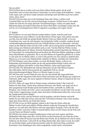 Herzen selbst!
[036,45] Doch davon werden euch eure Eltern nähere Kunde geben, die da wohl
unterrichtet sind von Gott und meines Unterrichtes vor euren Augen nicht bedürfen! – Gottes
Liebe segne euch, und Seine Gnade erleuchte und heilige euch und führe euch zum Leben!
Amen, amen, amen.“
[036,46] Und nun sehet, das ist die Gründung Sinas oder Chinas, welches Land
verschont blieb von der Flut und noch heutzutage im ganzen vielfach besser ist als andere
Länder der Erde bis auf einige närrische Verschlimmerungen, welche erst später durch
Bekanntwerdung mit anderen Menschen der bösen Welt dahin verschleppt worden sind. Da
soll nie ein Unwiedergeborener Mein Evangelium zu predigen sich wagen! Amen!

37. Kapitel
[037,01] Bevor wir nun nach Hanoch zurückwandern werden, muß Ich euch noch
notwendigerweise etwas Näheres von den Bewohnern Chinas sagen. Nun merket und seht,
was fürs erste die Größe der großen Kinder Meiner Liebe aus Adam betrifft, so ist eure
Vorstellung irrig, wenn ihr euch darunter eine körperliche Größe vorstellet, sondern da sind
sechshundertundsechsundsechzig Zoll eine Vollzahl Meiner Liebe im Menschen. Zoll aber
zeigen an das Maß des Guten aus der Liebe zu Mir; davon sind gerichtet sechshundert zu Mir,
dann sechzig zum Nächsten und endlich sechs zu sich. Und das Maß des Weibes ist dem
göttlichen Maße gleich im Manne; doch die Nächstenliebe und die Eigenliebe des Weibes ist
ein Unterschied von sechsundsechzig und hat darin das Weib dem Manne unbedingt in allem
dieses Betreffenden zu gehorchen. Da es aus dem Manne als Eigenliebe gebildet ist, so kann
es sich auch nur im Manne lieben, so seine Liebe gerecht sein soll; und da es zunächst dem
Manne ist, so ist auch seine Nächstenliebe zunächst im Manne, und daher der Unterschied.
[037,02] Übrigens waren diese beiden, wie auch alle Kinder Adams, wohl um ein
bedeutendes auch körperlich größer als die sehr geschwächten Kinder Cahins und viel
mächtiger, kräftiger und stärker in allen ihren Muskeln, Adern und Eingeweiden.
[037,03] (NB. Die Ähnlichkeit der Zahl des Menschen mit der Zahl Meines Gegners
aber rührt daher, daß bei diesem gerade der umgekehrte Fall ist, um das
allerverabscheuungswürdigste Wesen vor Meinen Augen zu sein.)
[037,04] Nun seht, wie der Sihin der erste war, der sein Gemüt Mir zugewandt hatte,
so war er auch der folgsamste Sohn dieser Eltern und leitete auch die übrigen gar sorglich im
Gehorsam; daher sagte, ihn zuerst segnend in Meinem Namen, Ahujel in Gegenwart der Aza
und aller übrigen:
[037,05] „Sihin, ich segne dich im Namen meines und deines Gottes! Das Land soll
heißen wie dein Name. Nimm deine schönste Schwester zum Weibe, und zeuge mit ihr in
aller gesegnetsten Zucht Kinder gleich den Kindern Gottes, und heiße sie ,Söhne des
Himmels‘ und ,Töchter der Erde‘; und so mein großes Geschlecht von der Erde wird von der
Liebe Gottes weggenommen werden, dann seien deine Nachkommen liebevolle, weise Leiter
der Nachkommen deiner Brüder!
[037,06] Liebe suche, und die Weisheit wird dir gegeben, und dein Stamm wird nicht
sterben bis ans Ende aller Zeiten; denn der Herr wird deinem Stamme viele Linien machen,
damit dein Name lebe bis ans Ende aller Zeiten.
[037,07] Dir ist nur ein Weib gegeben; jedoch in der Folge der Zeiten sollen die
Männer in aller Zucht auch mehrere Weiber nehmen wegen der Zeugung der Geschlechter;
jedoch sei von euch ferne alle Hurerei und eine ungesegnete Zeugung. Und so ihr das alles
beachten werdet, wird eures Volkes in tausend Jahren schon wie des Grases auf der Erde und
wie der Sterne am Himmel werden.
[037,08] Ich mit meinen wenigen Nachkommen werde euch noch segnen und leiten
fünfhundert Jahre lang; dann aber wird die Reihe an dich kommen bis ans Ende der Zeiten.
Die Zeit aber sollet ihr messen nach der Reife einer Frucht, die da fünfmal reif wird in einem
Erdkreise um die Sonne. Und sooft ihr ein Ding erkannt habt, dann sehet in euch; da werdet
ihr ein Zeichen finden, und mit diesem Zeichen sollet ihr allzeit das Ding vorstellend
bezeichnen. Eure Handlungen aber sollen ausgedrückt werden durch verschiedene
 