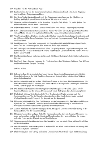 199. Gleichnis von der Perle und vom Netz
200. Leidensbericht des von den Samaritern vertriebenen Oberpriesters Jonael. »Des Herrn Wege sind
     unerforschlich.« Zulassungen des Herrn
201. Des Herrn Winke über den Doppelzweck der Zulassungen - dem Satan und den Gläubigen zur
     Prüfung. »Mein Reich ist nicht von dieser Welt.« Wie man recht kämpft
202. Missions- und Verhaltenswinke an die Sichariten. Die wahre freie Kirche. Der rechte Sabbat. Das
     rechte Gotteshaus und der wahre Gottesdienst
203. Ein Fehlerbekenntnis. Der wahre Geist der reinen Lehre Jesu. Jonaels Lobgesang an den Herrn
204. Edler Liebestatenstreit zwischen Kisjonah und Baram. Wer Gutes tun will, hat guten Wind. Gleichnis
     von der Mutter mit den zwei ungleichen Söhnen. Die wahre, reine und die interessierte Liebe
205. Vom Wesen der Liebe. Die Liebe begehrt und will haben. Unterschied zwischen der himmlischen und
     der höllischen Liebe. Baram bringt dem Herrn aus Liebe ein Ehrenmorgenmahl. Wink über den Lohn
     von Liebestaten
206. Die Heiterkeit der Gäste beim Morgenmahl, des Engels Betrübnis. Große Heiterkeit ist der Sünde
     nahe. Über den Ernährungsprozeß beim Menschen. Leib, Seele und Geist
207. Das Schwelgen, schlechter Einfluß auf die Seele. Der geistige Tod als Folge der Unmäßigkeit. Vom
     rechten Fasten. Die Schädlichkeit des Kasteiens als Mittel zum Geisterverkehr. Des Herrn Leben und
     Lehre - unser Vorbild
208. Der Herr mit den Seinen im Garten des Kisjonah. Matthäus ordnet seine Schrift. Erdbeben, Seesturm,
     Gewitter
209. Der Zweck dieses Sturmes: Untergang der Feinde des Herrn. Der Missionare Gefahren. Gute Wirkung
     des Gerichtssturmes. Der gute Fischfang

     In Kana im Tale

210. In Kana im Tale. Die armen jüdischen Landwirte und die gewinnsüchtigen griechischen Händler.
     Kurze Lebenslehre an das Volk. Des Herrn Zeugnis von Sich und Seiner Mission. Gute Wirkung
     dieser frohen Botschaft
211. Großes Heilwunder zu Kana im Tale. Bittrede der Ältesten an den Herrn. Ein Glaubensexamen. Des
     Herrn Rede an die leiblich Gesunden, aber seelisch Kranken. Evangelische Lebensregeln und soziale
     Winke. Der Herr gegen den Wuchergeist
212. Des Herrn scharfe Rede an den hartherzigen Griechen Philopold. Auch Gottes Geduld hat ihre
     Grenzen. Matthäus und der Grieche. Dessen stoisch-blinde Rede gegen die Lebensordnung Gottes
213. Die Erde als alleinige Gotteskinderschule. Über Reinkarnation (Wiederverkörperung). Die
     Sonnenwelt Procyon. Von der Menschwerdung des Herrn. Des Engels Botenwunder. Murahel
     (Philopold) und Archiel (Erzengel). Der Kontrakt aus der Sonnenwelt
214. Philopolds geistiges Gesicht. Eine Familienszene auf der Sonnenwelt Akka. Des bekehrten Philopold
     Hymne auf die Liebe Gottes. Grund des Verdecktseins der Rückerinnerung an unser Vorleben.
     Geistiger Seinsunterschied auf Erden gegenüber den anderen Welten
215. Archiels Rede über die Menschwerdung des Herrn. Philopolds Kleinmut und seine Berufung an die
     Seite des Herrn. Von der wahren Nachfolge
216. Philopolds bescheidene und gute Rede. Des Herrn gnadenreiche Antwort. Zweierlei Menschen -von
     unten und von oben-- auf der Erde. Grund der Menschwerdung des Herrn auf Erden. Die Letzten
     sollen die Ersten werden. Über die jetzige Neuoffenbarung
217. Warnung vor den Fallstricken des Satan. Der böse Geist kann nur auf die Sinne, nicht auf den Willen
     der Seele einwirken
218. Die Vorkommnisse im Hause Kisjonahs in Abwesenheit des Herrn. Pharisäer bitten um Heilung ihrer
     Kranken. Ein großes Heilwunder
219. Die Notwendigkeit einer Gärung im Gemüte. Gleichnis vom Mastochsen. Segen der Heimsuchung
 